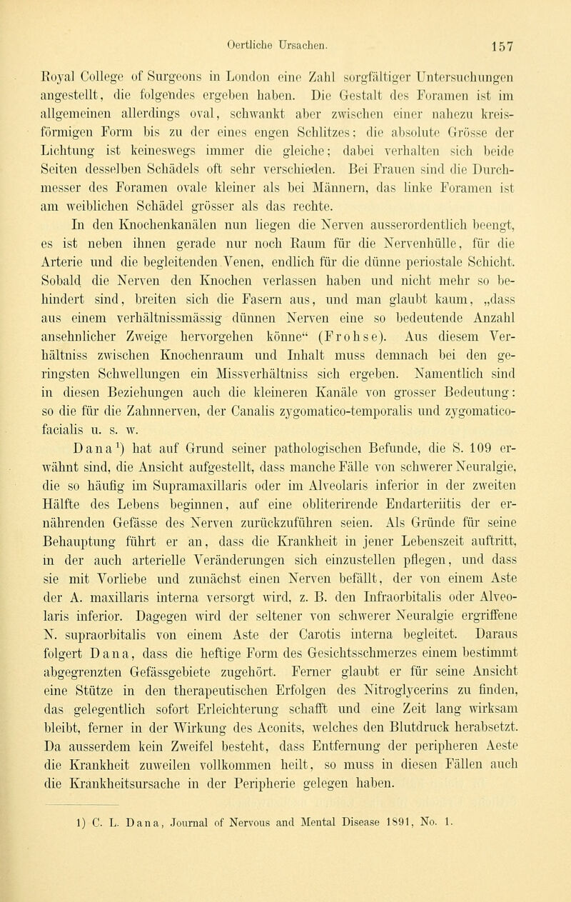 Kuya] College of Surgeons in London eine Zahl sorgfältiger Untersuchungen angestellt, die folgendes ergeben haben. Die Gestalt des Foramen ist im allgemeinen allerdings oval, schwankt aber zwischen einer nahezu kreis- förmigen Form bis zu der eines engen Schlitzes; die absolute Grösse der Lichtung ist keineswegs immer die gleiche; dabei verhalten sich beide Seiten desselben Schädels oft sehr verschieden. Bei Frauen sind die Durch- messer des Foramen ovale kleiner als bei Männern, das linke Foramen ist am weiblichen Schädel grösser als das rechte. In den Knochenkanälen nun liegen die Nerven ausserordentlich beengt, es ist neben ihnen gerade nur noch Eaum für die Nervenhülle, für die Arterie und die begleitenden Venen, endlich für die dünne periostale Schicht. Sobald die Nerven den Knochen verlassen haben und nicht mehr so be- hindert sind, breiten sich die Fasern aus, und man glaubt kaum, „dass aus emem verhältnissmässig dünnen Nerven eine so bedeutende Anzahl ansehnlicher Zweige hervorgehen könne (Frohse). Aus diesem Ver- hältniss zwischen Knochenraum und Inhalt muss demnach bei den ge- ringsten Schwellungen ein Missverhältniss sich ergeben. Namentlich sind in diesen Beziehungen auch die kleineren Kanäle von grosser Bedeutung: so die für die Zahnnerven, der Canalis zygomatico-temporalis und zygomatico- facialis u. s. w. Dana^) hat auf Grund seiner pathologischen Befände, die S. 109 er- wähnt sind, die Ansicht aufgestellt, dass manche Fälle von schwerer Neuralgie, die so häufig im Supramaxillaris oder im Alveolaris inferior in der zweiten Hälfte des Lebens beginnen, auf eine obliterirende Endarteriitis der er- nährenden Gefässe des Nerven zurückzuführen seien. Als Gründe für seine Behauptung führt er an, dass die Krankheit in jener Lebenszeit auftritt, in der auch arterielle Veränderungen sich einzustellen pflegen, und dass sie mit Vorliebe und zunächst einen Nerven befällt, der von einem Aste der A. maxillaris interna versorgt mrd, z. B. den Infraorbitalis oder Alveo- laris inferior. Dagegen wird der seltener von schwerer Neuralgie ergriffene N. supraorbitalis von einem Aste der Carotis interna begleitet. Daraus folgert Dana, dass die heftige Form des Gesichtsschmerzes einem bestimmt abgegrenzten Gefässgebiete zugehört. Femer glaubt er für seine Ansicht eine Stütze in den therapeutischen Erfolgen des Nitroglycerins zu finden, das gelegentlich sofort Erleichterung schafft und eine Zeit lang wirksam bleibt, ferner in der Wirkung des Aconits, welches den Blutdruck herabsetzt. Da ausserdem kein Zweifel besteht, dass Entfernung der peripheren Aeste die Krankheit zuweilen vollkommen heilt, so muss in diesen Fällen auch die Krankheitsursache in der Peripherie gelegen haben. 1) C. L. Dana, .Journal of Nervous and Mental Disease 1891, No. 1.