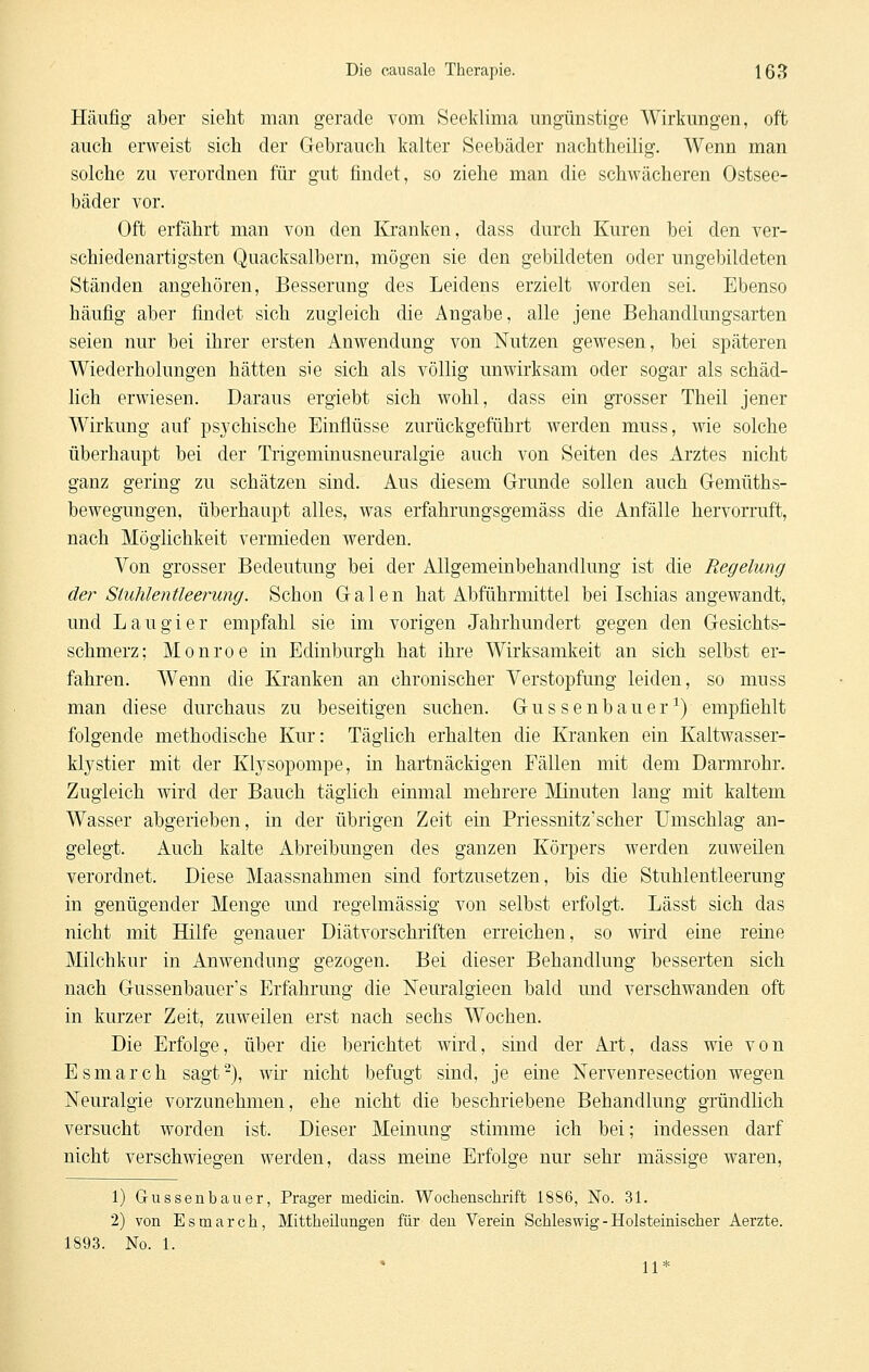 Häufig aber sieht man gerade vom Seeklima ungünstige Wirkungen, oft auch erweist sich der Grebrauch kalter Seebäder nachtheilig. Wenn man solche zu verordnen für gut findet, so ziehe man die schwächeren Ostsee- bäder vor. Oft erfährt man von den Kranken, dass durch Kuren bei den ver- schiedenartigsten Quacksalbern, mögen sie den gebildeten oder ungebildeten Stauden angehören, Besserung des Leidens erzielt worden sei. Ebenso häufig aber findet sich zugleich die Angabe, alle jene Behandlungsarten seien nur bei ihrer ersten Anwendung von Nutzen gewesen, bei späteren Wiederholungen hätten sie sich als völlig unwirksam oder sogar als schäd- lich erwiesen. Daraus ergiebt sich wohl, dass ein grosser Theil jener Wirkung auf psychische Einflüsse zurückgeführt werden muss, wie solche überhaupt bei der Trigeminusneuralgie auch von Seiten des Arztes nicht ganz gering zu schätzen sind. Aus diesem Grunde sollen auch Gemüths- bewegungen, überhaupt alles, was erfahrungsgemäss die Anfälle hervorruft, nach Möglichkeit vermieden werden. Von grosser Bedeutung bei der Allgemeinbehandlung ist die Regelung der Siuhlentleerung. Schon Galen hat Abführmittel bei Ischias angewandt, und Lau gier empfahl sie im vorigen Jahrhundert gegen den Gesichts- schmerz; Monroe in Edinburgh hat ihre Wirksamkeit an sich selbst er- fahren. Wenn die Kranken an chronischer Verstopfung leiden, so muss man diese durchaus zu beseitigen suchen. Gussenbauer^) empfiehlt folgende methodische Kur: Täglich erhalten die Kranken ein Kaltwasser- klystier mit der Klysopompe, iu hartnäckigen Fällen mit dem Darmrohr. Zugleich wird der Bauch täglich einmal mehrere Minuten lang mit kaltem Wasser abgerieben, in der übrigen Zeit ein Priessnitz'scher Umschlag an- gelegt. Auch kalte Abreibungen des ganzen Körpers werden zuweilen verordnet. Diese Maassnahmen sind fortzusetzen, bis die Stuhlentleerung in genügender Menge und regelmässig von selbst erfolgt. Lässt sich das nicht mit Hilfe genauer Diätvorschriften erreichen, so wird eine reine Milchkur in Anwendung gezogen. Bei dieser Behandlung besserten sich nach Gussenbauer's Erfahrung die ISTeuralgieen bald und verschwanden oft in kurzer Zeit, zuweilen erst nach sechs Wochen. Die Erfolge, über die berichtet wird, sind der Art, dass wie von Esmarch sagt-), wir nicht befugt sind, je eine Nervenresection wegen Neuralgie vorzunehmen, ehe nicht die beschriebene Behandlung gründlich versucht worden ist. Dieser Meinung stimme ich bei; indessen darf nicht verschwiegen werden, dass meine Erfolge nur sehr massige waren, 1) Gussenbauer, Prager medicin. Wocliensclirift 1886, jSTo. 31. 2) von Esmarch, Mittheilungen für den Verein Schleswig - Holsteinischer Aerzte. 1893. No. 1. 11*