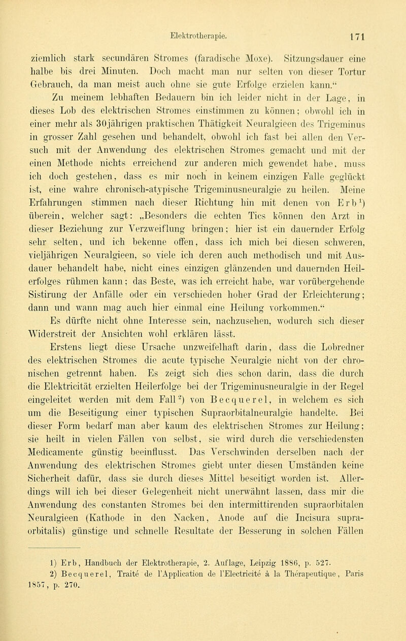 ziemlich stark secundären Stromes (faradische Moxe). Sitzimgsdauer eine halbe bis drei Mimiten. Doch macht man nur selten von dieser Tortur Gebrauch, da man meist auch ohne sie gute Erfolge erzielen kann. Zu meinem lebhaften Bedauern bin ich leider nicht in der Lage, in dieses Lob des elektrischen Stromes einstimmen zu können; obwohl ich in einer mehr als 30jährigen praktischen Thätigkeit Neuralgieen des Trigeminus in grosser Zahl gesehen und behandelt, obwohl ich fast bei allen den Ver- such mit der Anwendung des elektrischen Stromes gemacht und mit der einen Methode nichts erreichend zur anderen mich gewendet habe, muss ich doch gestehen, dass es mir noch in keinem einzigen Falle geglückt ist, eine wahre chronisch-atypische Trigeminusneuralgie zu heilen. Meine Erfahrungen stimmen nach dieser Richtung hin mit denen von Erb^) überein, welcher sagt: „Besonders die echten Tics können den Arzt in dieser Beziehung zur Verzweiflung bringen; hier ist ein dauernder Erfolg sehr selten, und ich bekenne offen, dass ich mich bei diesen schweren, vieljährigen Neuralgieen, so viele ich deren auch methodisch und mit Aus- dauer behandelt habe, nicht eines einzigen glänzenden und dauernden Heil- erfolges rühmen kann; das Beste, was ich erreicht habe, war vorübergehende Sistirung der Anfälle oder ein verschieden hoher Grad der Erleichterung; dann und wann mag auch hier einmal eine Heilung vorkommen. Es dürfte nicht ohne Interesse sein, nachzusehen, wodurch sich dieser Widerstreit der Ansichten wohl erklären lässt. Erstens liegt diese Ursache unzweifelhaft darin, dass die Lobredner des elektrischen Stromes die acute typische Neuralgie nicht von der chro- nischen getrennt haben. Es zeigt sich dies schon darin, dass die durch die Elektricität erzielten Heilerfolge bei der Trigeminusneuralgie in der Regel eingeleitet werden mit dem Fall-) von Becquerel, in welchem es sich um die Beseitigung einer tjqDischen Supraorbitalneuralgie handelte. Bei dieser Form bedarf man aber kaum des elektrischen Stromes zur Heilung; sie heilt in vielen Fällen von selbst, sie wird durch die verschiedensten Medicamente günstig beeinflusst. Das Verschwinden derselben nach der Anwendung des elektrischen Stromes giebt unter diesen Umständen keine Sicherheit dafür, dass sie durch dieses Mittel beseitigt worden ist. Aller- dings will ich bei dieser Gelegenheit nicht unerwähnt lassen, dass mir die Anwendung des constanten Stromes bei den intermittirenden supraorbitalen Neuralgieen (Kathode in den Nacken, Anode auf die Incisura supra- orbitalis) günstige und schnelle Resultate der Besserung in solchen Fällen 1) Erb, Handbuch der Elektrotherapie, 2. Auflage, Leipzig 1886, p. 527. 2) B e c q u e r e 1, Traite de 1'Application de l'Electricite ä la Therapeutique , Paris 1857, p. 270.