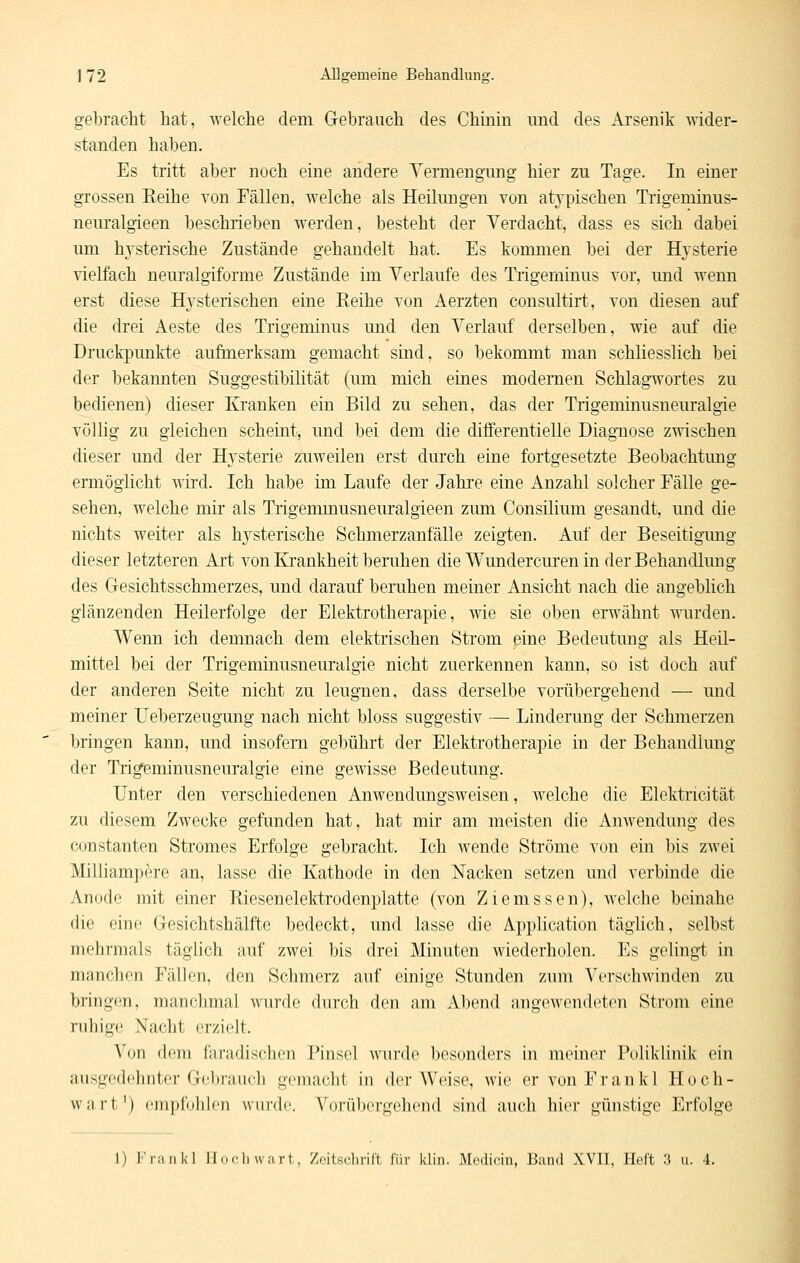 gebracht hat, welche dem Gebrauch des Chinin und des Arsenik wider- standen haben. Es tritt aber noch eine andere Yermengung hier zu Tage. In einer grossen Keihe von Fällen, welche als Heilungen von atypischen Tiigeminus- neuralgieen beschrieben werden, besteht der Verdacht, dass es sich dabei um h^'sterische Zustände gehandelt hat. Es kommen bei der Hysterie vielfach neuralgiforme Zustände im Verlaufe des Tiigeminus vor, und wenn erst diese Hysterischen eine Reihe von Aerzten consultirt, von diesen auf die drei Aeste des Trigeminus und den Verlauf derselben, wie auf die Druckpunkte aufmerksam gemacht sind, so bekommt man schliesslich bei der bekannten Suggestibilität (um mich eines modernen Schlagwortes zu bedienen) dieser Kranken ein Bild zu sehen, das der Trigeminusneuralgie völlig zu gleichen scheint, und bei dem die differentielle Diagnose zwischen dieser und der Hysterie zuweilen erst durch eine fortgesetzte Beobachtung ermöglicht wii'd. Ich habe im Laufe der Jahre eine Anzahl solcher Fälle ge- sehen, welche mir als Tiigemmusneuralgieen zum Consilium gesandt, und die nichts weiter als hysterische Schmerzanfälle zeigten. Auf der Beseitigung dieser letzteren Art von löankheit beruhen die Wundercuren in der Behandlung des Gesichtsschmerzes, und darauf benihen meiner Ansicht nach die angeblich glänzenden Heilerfolge der Elektrotherapie, wie sie oben erwähnt wurden. Wenn ich demnach dem elektrischen Strom eine Bedeutung als Heil- mittel bei der Trigeminusneuralgie nicht zuerkennen kann, so ist doch auf der anderen Seite nicht zu leugnen, dass derselbe vorübergehend — und meiner Ueberzeugung nach nicht bloss suggestiv — Linderung der Schmerzen bringen kann, und insofern gebührt der Elektrotherapie in der Behandlung der Trigeminusneuralgie eine gewisse Bedeutung. Unter den verschiedenen Anwendungsweisen, welche die Elektricität zu diesem Zwecke gefunden hat, hat mir am meisten die Anwendung des Constanten Stromes Erfolge gebracht. Ich wende Ströme von ein bis zwei Milliampere an, lasse die Kathode in den Nacken setzen und verbinde die Anode mit einer Riesenelektrodenplatte (von Ziemssen), welche beinahe die eine Gesichtshälft-e bedeckt, und lasse die Application täghch, selbst mehrmals täglich auf zwei bis drei Minuten wiederholen. Es gelingt in manchen Fällen, den Schmerz auf einige Stunden zum Verschwinden zu bringen, manchmal wurde durch den am Al)eu(l niigewoudeten Strom eine ruhige Nacht erzielt. Von dem faradischen Pinsel wurde besonders in meiner Poliklinik ein ausgedcjintcr Gchnuicli gemacht in der Weise, wie ervonPrankl Hoch- wart') cniiirdlilcn wnnlc. Vorültergehcnd sind auch hier günstige Erfolge 1) i'i-Mikl II.ich wart, ZcitKclirill iiir klin. Mcdicin, Bund XVII, Heft 3 u. 4.