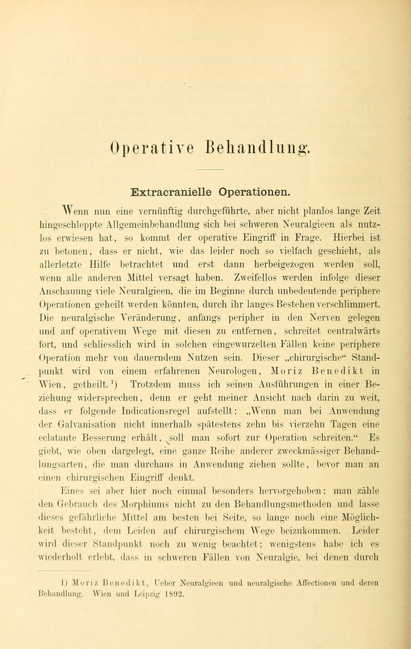 Operative Behandlung. Extracranielle Operationen. Wenn nun eine vernünftig durchgeführte, aber nicht planlos lange Zeit hingeschleppte Allgemeinbehandlung sich bei schweren Neuralgieen als nutz- los erwiesen hat, so kommt der operative Eingriff in Frage. Hierbei ist zu betonen, dass er nicht, wie das leider noch so vielfach geschieht, als allerletzte Hilfe betrachtet und erst dann herbeigezogen werden soll, wenn alle anderen Mittel versagt haben. Zweifellos werden infolge dieser Anschauung viele Neuralgieen, die im Beginne durch unbedeutende periphere Operationen geheilt werden könnten, durch ihr langes Bestehen verschlimmert. Die nem'algische Veränderung, anfangs peripher in den Xerven gelegen und auf operativem Wege mit diesen zu entfernen, schreitet centralwärts fort, und schliesslich wird in solchen eingewurzelten Fällen keine periphere Operation mehr von dauerndem Nutzen sein. Dieser „chirurgische Stand- punkt wird von einem erfahrenen Neurologen, M o r i z Benedikt in Wien, getheilt. ^) Trotzdem muss ich seinen Ausführungen in einer Be- ziehung widersprechen, denn er geht meiner Ansicht nach darin zu weit, dass er folgende Indicationsregel aufstellt: „Wenn man bei Anwendung der Gralvanisation nicht innerhalb spätestens zehn bis vierzehn Tagen eine eclatante Besserung erhält, ^soU man sofort zur Operation schreiten. Es giebt, wie oben dargelegt, eine ganze Reihe anderer zweckmässiger Behand- lungsarten, die man durchaus in Anwendung ziehen sollte, bevor man an einen chirurgischen Eingriff denkt. Eines sei aber hier noch einmal besonders hervorgehoben: man zähle den Gebrauch des Morphiums nicht zu den Beliandlungsinetlioden und lasse dieses gefährliche Mittel am besten bei Seite, so lange noch eine Möglich- keit besteht, dem Leiden auf chirurgischem Wege beizukonunen. Leider wird dieser Standpunkt noch zu wenig beachtet; wenigstens habe ich es wiederholt erlebt, dass in schweren Fällen von Neuralgie, bei denen durch 1) Moriz i5(jin;dikt, Ucber Neuraljj;io('ii und luniralgiseho Alloc;tit)iien uiul doivii Behandlung. Wien und Leipzig 1892.