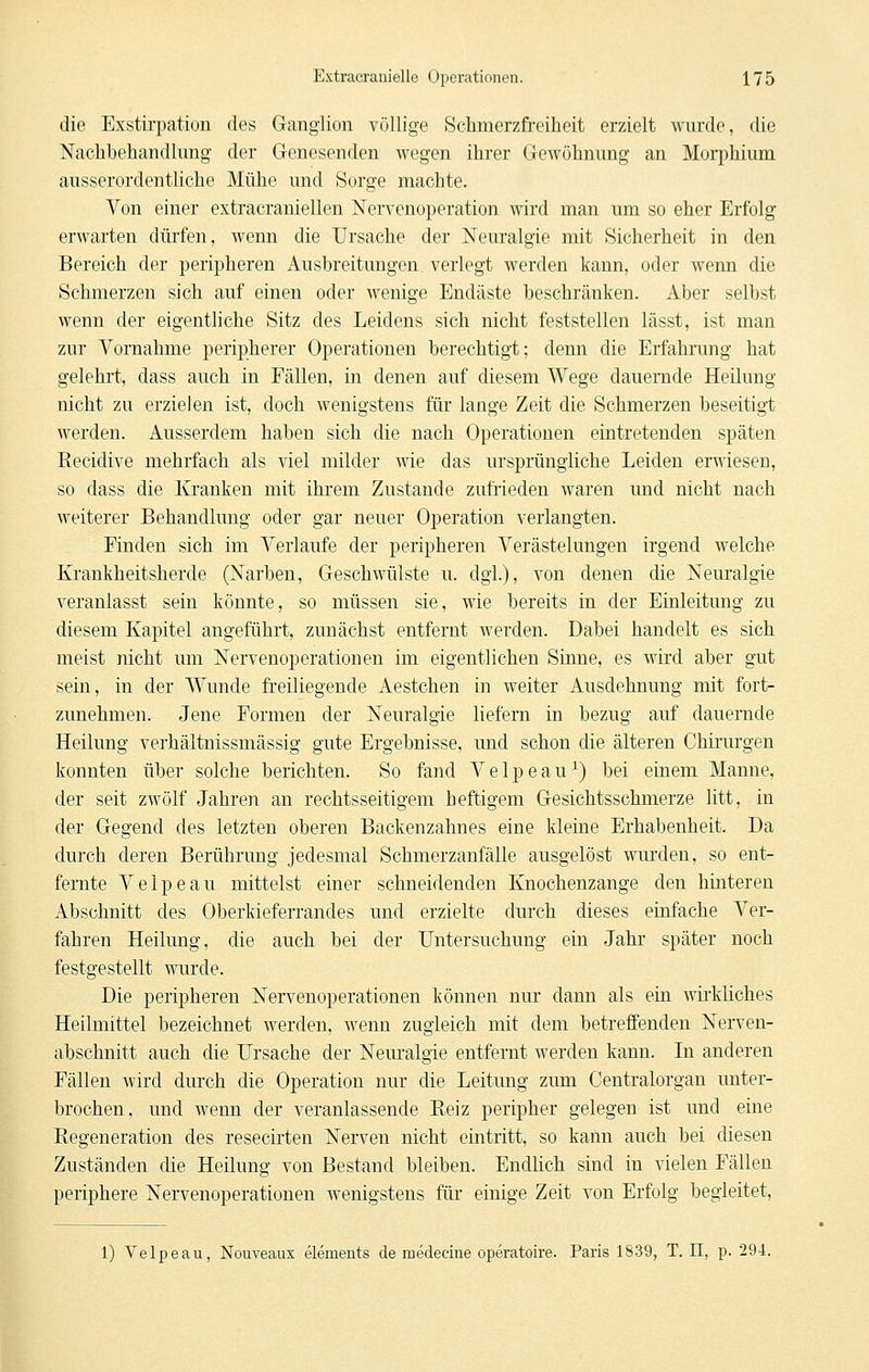 die Exstirpation des Ganglion völlige Schmerzfreiheit erzielt wurde, die Nachbehandlung der Genesenden wegen ihrer Gewöhnung an Morphium ausserordentliche Mühe und Sorge machte. Von einer extracraniellen Nervenoperation wird man um so eher Erfolg erwarten dürfen, wenn die Ursache der Neuralgie mit Sicherheit in den Bereich der peripheren Ausbreitungen verlegt werden kann, oder wenn die Schmerzen sich auf einen oder wenige Endäste beschränken. Aber selbst wenn der eigentliche Sitz des Leidens sich nicht feststellen lässt, ist man zur Vornahme peripherer Operationen berechtigt; denn die Erfahrung hat gelehrt, dass auch in Fällen, in denen auf diesem Wege dauernde Heilung nicht zu erzielen ist, doch wenigstens für lange Zeit die Schmerzen beseitigt werden. Ausserdem haben sich die nach Operationen eintretenden späten Recidive mehrfach als viel milder wie das ursprüngliche Leiden erwiesen, so dass die Kranken mit ihrem Zustande zufrieden waren und nicht nach weiterer Behandlung oder gar neuer Operation verlangten. Finden sich im Verlaufe der peripheren Verästelungen irgend welche Krankheitsherde (Narben, Geschwülste u. dgi.), von denen die Nem'algie veranlasst sein könnte, so müssen sie, wie bereits in der Einleitung zu diesem Kapitel angeführt, zunächst entfernt werden. Dabei handelt es sich meist nicht um Nervenoperationen im eigentlichen Sinne, es wird aber gut sein, in der Wunde freiliegende Aestchen in weiter Ausdehnung mit fort- zunehmen. Jene Formen der Neuralgie liefern in bezug auf dauernde Heilung verhältnissmässig gute Ergebnisse, und schon die älteren Chirurgen konnten über solche berichten. So fand Velpeau^) bei einem Manne, der seit zwölf Jahren an rechtsseitigem heftigem Gesichtsschmerze litt, in der Gegend des letzten oberen Backenzahnes eine kleine Erhabenheit. Da durch deren Berührung jedesmal Schmerzanfälle ausgelöst wurden, so ent- fernte Velpeau mittelst einer schneidenden Knochenzange den hinteren Abschnitt des Oberkieferrandes und erzielte durch dieses einfache Ver- fahren Heilung, die auch bei der Untersuchung ein Jahr später noch festgestellt wurde. Die peripheren Nervenoperationen können nur dann als ein wirkliches Heilmittel bezeichnet werden, wenn zugleich mit dem betreffenden Nerven- abschnitt auch die Ursache der Neuralgie entfernt werden kann. In anderen Fällen wird durch die Operation nur die Leitung zum Centralorgan unter- brochen, und wenn der veranlassende Reiz peripher gelegen ist und eine Regeneration des resecirten Nerven nicht eintritt, so kann auch bei diesen Zuständen die Heilung von Bestand bleiben. Endlich sind in vielen Fällen periphere Nervenoperationen wenigstens für einige Zeit von Erfolg begleitet, 1) Velpeau, Nouveaux elements de raedecine operatoire. Paris 1839, T. 11, p. 294.