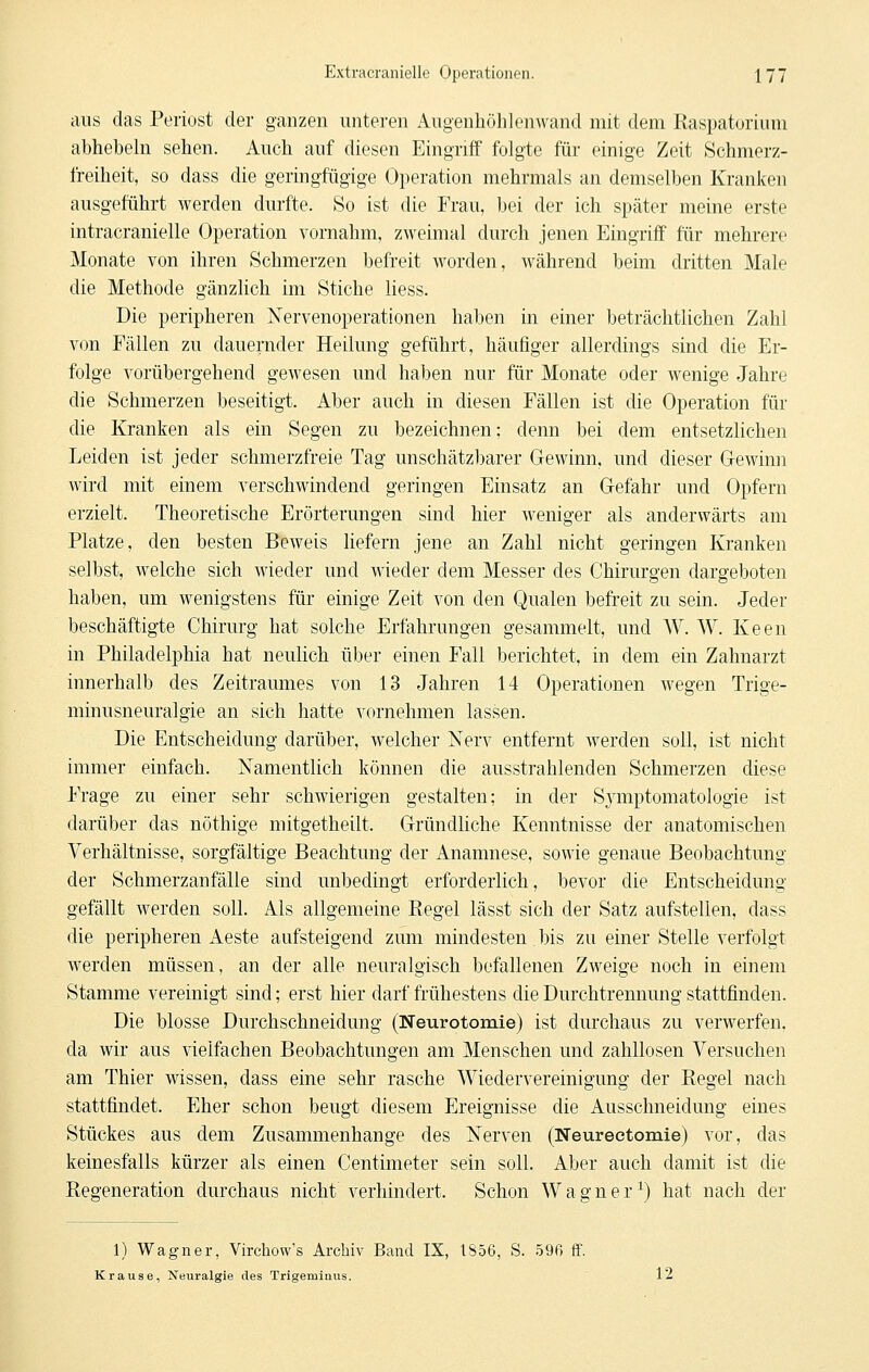 aus das Periost der ganzen unteren Augenhöhlenwand mit dem Raspatorium abhebein sehen. Auch auf diesen Eingriff folgte für einige Zeit Schmerz- freiheit, so dass die geringfügige Operation mehrmals an demselben Kranken ausgeführt werden durfte. So ist die Frau, bei der ich später meine erste intracranielle Operation vornahm, zweimal durch jenen Eingriff für mehrere Monate von ihren Schmerzen befreit worden, während beim dritten Male die Methode gänzlich im Stiche Hess. Die peripheren Nervenoperationen haben in einer beträchtlichen Zahl von Fällen zu dauernder Heilung geführt, häufiger allerdings sind die Er- folge vorübergehend gewesen und haben nur für Monate oder wenige Jahre die Schmerzen beseitigt. Aber auch in diesen Fällen ist die Operation für die Kranken als ein Segen zu bezeichnen; denn bei dem entsetzlichen Leiden ist jeder schmerzfreie Tag unschätzbarer Gewinn, und dieser Gewimi wird mit einem verschwindend geringen Einsatz an Gefahr und Opfern erzielt. Theoretische Erörterungen sind hier weniger als anderwärts am Platze, den besten Beweis liefern jene an Zahl nicht geringen Kranken selbst, welche sich wieder und wieder dem Messer des Chirurgen dargeboten haben, um wenigstens für einige Zeit von den Qualen befreit zu sein. Jeder beschäftigte Chirurg hat solche Erfahrungen gesammelt, und W. W. Keen in Philadelphia hat neulich über einen Fall berichtet, in dem ein Zahnarzt innerhalb des Zeitraumes von 13 Jahren 14 Operationen wegen Trige- minusneuralgie an sich hatte vornehmen lassen. Die Entscheidung darüber, welcher Nerv entfernt werden soll, ist nicht immer einfach. Namentlich können die ausstrahlenden Schmerzen diese Frage zu einer sehr schwierigen gestalten; in der Sjanptomatologie ist darüber das nöthige mitgetheilt. Gründliche Kenntnisse der anatomischen Verhältnisse, sorgfältige Beachtung der Anamnese, sowie genaue Beobachtung der Schmerzanfälle sind unbedingt erforderlich, bevor die Entscheidung gefällt werden soll. Als allgemeine Regel lässt sich der Satz aufstellen, dass die peripheren Aeste aufsteigend zum mindesten bis zu einer Stelle verfolgt werden müssen, an der alle neuralgisch befallenen Zweige noch in einem Stamme vereinigt sind; erst hier darf frühestens die Durchtrennung stattfinden. Die blosse Durchschneidung (Neurotomie) ist durchaus zu verwerfen, da wir aus vielfachen Beobachtungen am Menschen und zahllosen Versuchen am Thier wissen, dass eine sehr rasche Wiedervereinigung der Regel nach stattfindet. Eher schon beugt diesem Ereignisse die Ausschneidung eines Stückes aus dem Zusammenhange des Nerven (Neureetomie) vor, das keinesfalls kürzer als einen Centimeter sein soll. Aber auch damit ist die Regeneration durchaus nicht verhindert. Schon Wagner^) hat nach der 1) Wagner, Virchow's Archiv Band IX, 1S56, S. 596 ff. Krause, Neuralgie des Trigeminus. 12