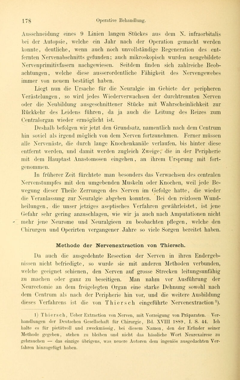 Aiisschneidung eines 9 Linien langen Stückes ans dem X. infi-aorbitalis bei der Autopsie, welche ein Jahr nach der Operation gemacht werden konnte, deutliche, wenn auch noch unvollständige Kegeneration des ent- fernten Xervenabschnitts gefunden; auch miki-oskopisch wm'den neugebildete NeiTenprimitiYfasem nachgeAviesen. Seitdem finden sich zahlreiche Beob- achtungen, welche diese ausserordentliche Fähigkeit des Nervengewebes immer von neuem bestätigt haben. Liegt nun die Ursache für die Neuralgie im Gebiete der peripheren Verästelungen, so wird jedes Wiederverwachsen der durchtrennten Nerven oder die Neubildung ausgeschnittener Stücke mit Wahrscheinlichkeit zur Kückkehr des Leidens führen, da ja auch die Leitung des Reizes zum Centralorgan wieder ermöglicht ist. Deshalb befolgen wir jetzt den Grundsatz, namentlich nach dem Centrimi hin soviel als irgend möglich von dem Nerven fortzunehmen. Ferner müssen alle Nervenäste, die durch lange Knochenkanäle verlaufen, bis hinter diese entfernt werden, und damit werden zugleich Zweige, die in der Peripherie mit dem Hauptast Anastomosen eingehen, an ihrem Ursprung mit fort- genommen. In früherer Zeit fürchtete man besonders das Verwachsen des centralen Nervenstumpfes mit den umgebenden Muskeln oder Knochen, weil jede Be- wegung dieser Theile Zerrungen des Nerven im Gefolge hatte, die Avieder die Veranlassung zur Neuralgie abgeben konnten. Bei den reizlosen Wund- heilungen, die unser jetziges aseptisches Verfahren gewährleistet, ist jene Gefahr sehr gering anzuschlagen, wie wir ja auch nach Amputationen nicht mehr jene Neurome und Neuralgieen zu beobachten pflegen, welche den Chirurgen und Operirten vergangener Jahre so viele Sorgen bereitet haben. Methode der Nervenextraction von Thierseh. Da auch die ausgedehnte Resection der Nerven in ihren Endergeb- nissen nicht befriedigte, so wurde sie mit anderen Methoden verbunden, welche geeignet schienen, den Nerven auf grosse Strecken leitungsunfähig zu machen oder ganz zu beseitigen. Man nahm vor Ausführung der Neurectomie an dem freigelegten Organ eine starke Dehnung sowohl nach dem Centrum als nach der Peripherie hin vor, und die weitere Ausbildung dieses Verfahrens ist die von Thierseh eingeführte Nervenextraction ^). 1) Thierseh, Ueber Extraction von Nerven, mit Vorzeigun;^- von rr!ii)araten. Vor- liandliingen der Deutschen Gesellsdialt für Chirurgie, Bd. XVIII 1889, I. S. 44. Ich lialtc es für pietätvoll und zweckmässig, hei diesem Namen, den der Erfinder seiner Methode gegeben, stehen zu bleiben und nicht das hässliche Wort Neurexairese zu gebrauchen — das einzige übrigens, was neu(,'re Autoren dem ingeniös ausgedachten Ver- fahren hinzugefügt haben.