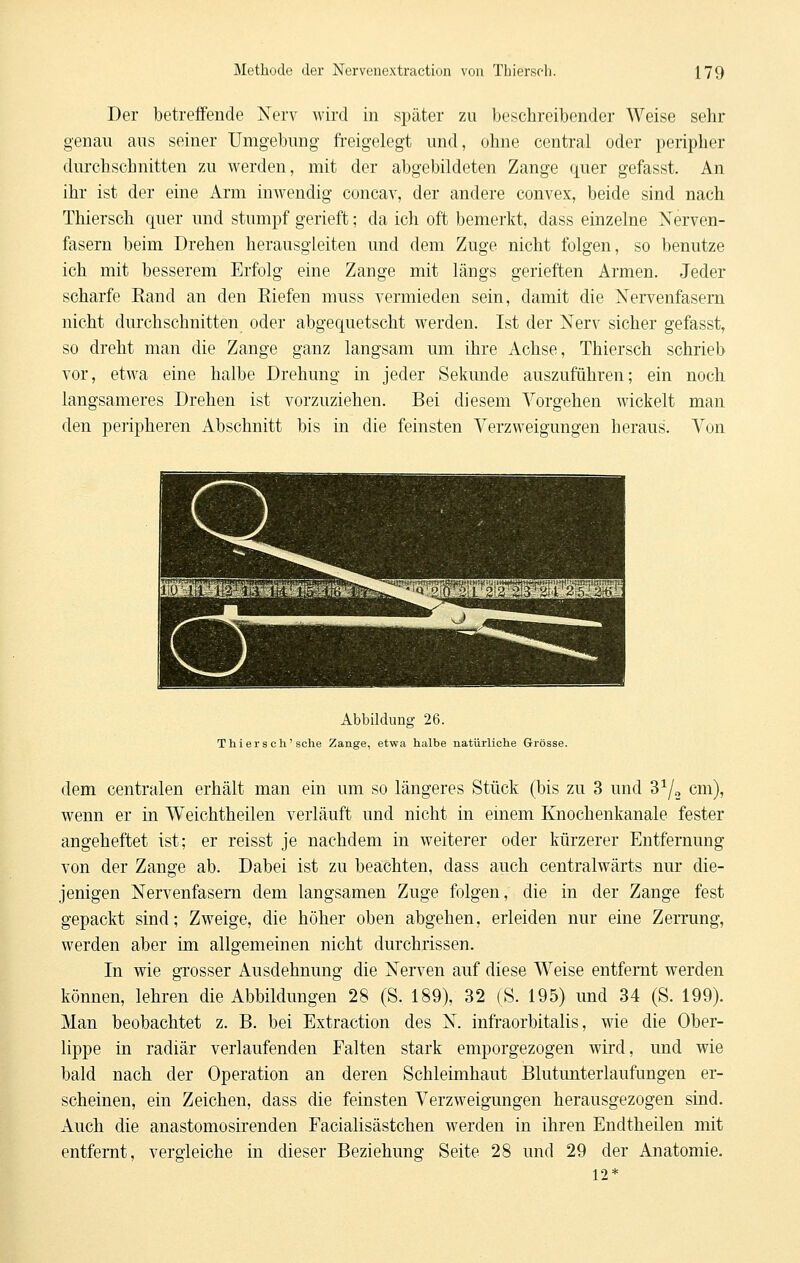 Der betreffende Nerv wird in später zu beschreibender Weise sehr genau ans seiner Umgebung freigelegt und, ohne central oder peripher durchschnitten zu werden, mit der abgebildeten Zange quer gefasst. An ihr ist der eine Arm inwendig concav, der andere convex, beide sind nach Thiersch quer und stumpf gerieft; da ich oft bemerkt, dass einzelne Nerven- fasern beim Drehen herausgleiten und dem Zuge nicht folgen, so benutze ich mit besserem Erfolg eine Zange mit längs gerieften Armen. Jeder scharfe Rand an den Riefen muss vermieden sein, damit die Nervenfasern nicht durchschnitten oder abgequetscht werden. Ist der Nerv sicher gefasst, so dreht man die Zange ganz langsam um ihre Achse, Thiersch schrieb vor, etwa eine halbe Drehung in jeder Sekunde auszuführen; ein noch langsameres Drehen ist vorzuziehen. Bei diesem Vorgehen wickelt man den peripheren Abschnitt bis in die feinsten Verzweigungen heraus. Von Abbildung 26. Thiers ch'sehe Zange, etwa halbe natürliche Grösse. dem centralen erhält man ein um so längeres Stück (bis zu 3 und 3^/„ cm), wenn er in Weichtheilen verläuft und nicht in einem Knochenkanale fester angeheftet ist; er reisst je nachdem in weiterer oder kürzerer Entfernung von der Zange ab. Dabei ist zu beachten, dass auch centralwärts nur die- jenigen Nervenfasern dem langsamen Zuge folgen, die in der Zange fest gepackt sind; Zweige, die höher oben abgehen, erleiden nur eine ZeiTung, werden aber im allgemeinen nicht durchrissen. In wie gTOsser Ausdehnung die Nerven auf diese Weise entfernt werden können, lehren die Abbildungen 28 (S. 189), 32 (S. 195) und 34 (S. 199). Man beobachtet z. B. bei Extraction des N. infraorbitalis, wie die Ober- lippe in radiär verlaufenden Falten stark emporgezogen wird, und wie bald nach der Operation an deren Schleimhaut Blutunterlaufungen er- scheinen, ein Zeichen, dass die feinsten Verzweigungen herausgezogen sind. Auch die anastomosirenden Facialisästchen werden in ihren Endtheilen mit entfernt, vergleiche in dieser Beziehung Seite 28 und 29 der Anatomie. 12*
