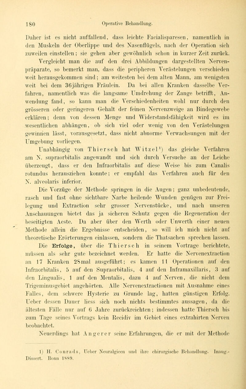 Daher ist es nicht auffallend, dass leichte Facialisparesen. namentlich in den Muskeln der Oberlippe und des Nasenflügels, nach der Operation sich zuweilen einstellen; sie gehen aber gewöhnlich schon in kurzer Zeit zurück. Vergleicht man die auf den drei Abbildungen dargestellten Nerven- präparate, so bemerkt man, dass die peripheren Verästelungen verschieden weit herausgekommen sind; am weitesten bei dem alten Mann, am wenigsten Aveit bei dem 36jährigen Fräulein. Da bei allen Kranken dasselbe Ver- fahren, namentlich was die langsame Umdrehung der Zange betrifit, An- wendung fand, so kann man die Verschiedenheiten wohl nur durch den grösseren oder geringeren Gehalt der feinen Nervenzweige an Bindegewebe erklären; denn von dessen Menge und Widerstandsfähigkeit wird es im wesentlichen abhängen, ob sich viel oder wenig von den Verästelungen gewinnen lässt, vorausgesetzt, dass nicht abnorme Verwachsungen mit der Umgebung vorliegen. Unabhängig von Thiersch hat WitzeP) das gleiche Verfahren am N. supraorbitalis angewandt und sich durch Versuche an der Leiche überzeugt, dass er den Infraorbitalis auf diese Weise bis zum Canalis rotundus herausziehen konnte; er empfahl das Verfahren auch für den N. alveolaris inferior. Die Vorzüge der Methode springen in die Augen; ganz unbedeutendi\ rasch und fast ohne sichtbare Narbe heilende Wunden genügen zur Frei- legung und Extraction sehr grosser Nervenstücke, und nach unseren Anschauungen bietet das ja sicheren Schutz gegen die Regeneration dei- beseitigten Aeste. Da aber über den W^erth oder Unwerth einer neuen Methode allein die Ergebnisse entscheiden, so will ich mich nicht auf theoretische Erörterungen einlassen, sondern die Thatsachen sprechen lassen. Die Erfolge, über die Thierse h in seinem Vortrage berichtete, müssen als sehr gute bezeichnet werden. Er hatte die Nervenextraction an 17 Kranken 28mal ausgeführt; es kamen 11 Operatiotion auf den Infraorbitalis, 5 auf den Supraorbitalis, 4 auf den InframaxiUaris, 3 auf den Lingualis, 1 auf den Mentalis, dazu 4 auf Nerven, die nicht dem Trigeminusgebiet angehörten. Alle Nervenextractionen mit Ausnahme eines Falles, dem schwere Hj^sterie zu Grunde lag, hatten günstigen Erfolg. Ueber dessen Dauer liess sich noch nichts bestimmtes aussagen, da die ältesten Fälle nur auf 6 Jahre zurückreichten; indessen hatte Thierscli bis zum Tage seines Vortrags kein Recidiv im Gebiet eines extrahirten Nerven beobachtet. Neuerdings liat Anq-erer seine Erfahrungen, die er mit dci'Mctliodc \) ][. Conrads. TTclicr N(Miralf'ii'on und ilirc cliinirt^isclK' Tlidiiindliins»'. Tnani Disßert. Bonn ISS').