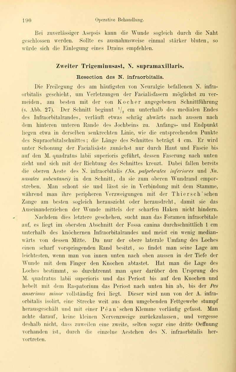 Bei zuverlässiger x\sepsis kann die Wunde sogleich durch die Naht geschlossen werden. Sollte es ausnahmsweise einmal stärker bluten, so ■niirde sich die Einlegung eines Drains empfehlen. Zweiter Trigemiimsast, X. siipramaxillaris. Resection des N. infraorbitalis. Die Freilegung des am häufigsten von Neuralgie befallenen N. infi'a- orbitalis geschieht, um Verletzungen der Facialisfasern möglichst zu ver- meiden, am besten mit der von Kocher angegebenen Schnittführung (s. Abb. 27). Der Schnitt beginnt ^/o cm unterhalb des medialen Endes des Infraorbitalrandes, verläuft etwas schräg abwärts nach aussen nach dem hinteren unteren Rande des Jochbeins zu. Anfangs- und Endpunkt liegen etwa in derselben senkrechten Linie, wie die entsprechenden Punkte des Supraorbitalschnittes; die Länge des Schnittes beträgt 4 cm. Er wird unter Schonung der Facialisäste zunächst nur durch Haut und Fascie bis auf den M. quadratus labii superioris geführt, dessen Faserung nach unten zieht und sich mit der Richtung des Schnittes kreuzt. Dabei fallen bereits die oberen Aeste des N. infi'aorbitalis (Nn. palpebrales inferiores und Nn. nasales suhcutanei) in den Schnitt, da sie zum oberen Wundrand empor- streben. Man schont sie und lässt sie in Verbindung mit dem Stamme, während man ihre peripheren Verzweigungen mit der Thiersch'sehen Zange am besten sogleich herauszieht oder herausdreht, damit sie das Auseinanderziehen der Wunde mittels der scharfen Haken nicht hindern. Nachdem dies letztere geschehen, sucht man das Foramen infraorbitale auf, es liegt im obersten Abschnitt der Fossa canina durchschnittlich 1 cm unterhalb des knöchernen Infraorbitalrandes und meist ein wenig median- wärts von dessen Mitte. Da nur der obere laterale Umfang des Loches einen scharf vorspringenden Rand besitzt, so findet man seine Lage am leichtesten, wenn man von innen unten nach oben aussen in der Tiefe der Wunde mit dem Finger den Knochen abtastet. Hat man die Lage des Loches bestimmt, so durchtrennt man quer darüber den Ursprung des M. quadratus labii superioris und das Periost bis auf den Knochen und hebelt mit dem Raspatorium das Periost nach unten hin ab, bis der Pes anserinus minor vollständig frei liegt. Dieser wird nun von der A. infra- orbitalis isolirt, eine Strecke weit aus dem umgebenden Fettgewebe stumpf herausgeschält und mit einer P e a n' sehen Klemme vorläufig geftisst. Man achte darauf, keine kleinen Nervenzweige zurückzulassen, und vergesse deshalb nicht, dass zuweilen eine zweite, selten sogar eine dritte Oeflnung vorhanden ist, durch die einzelne Aestchen des N. infraorbitalis her- vortreten.