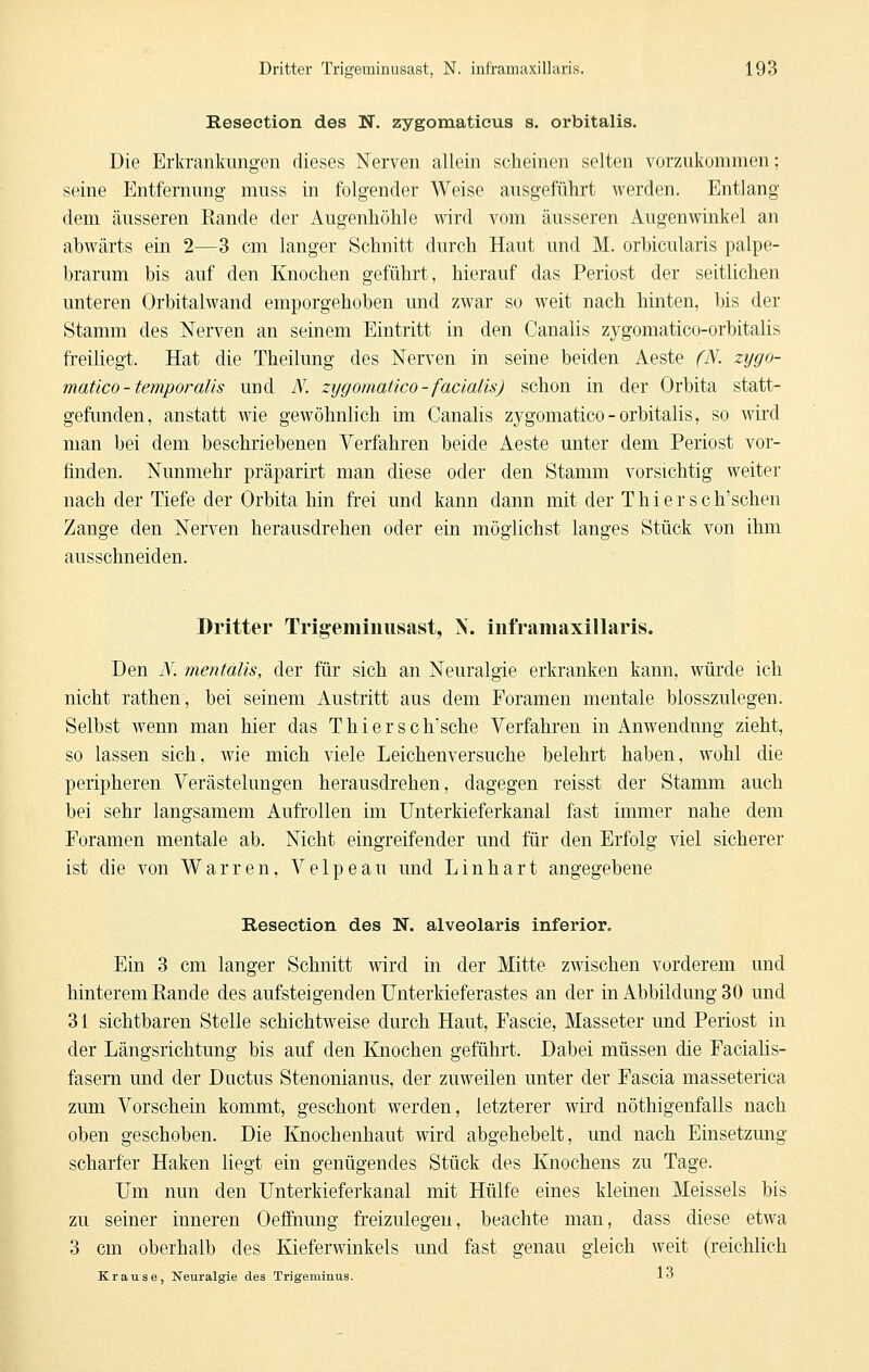 Resection des N. zygomaticus s. orbitalis. Die Erkrankungen dieses Nerven allein scheinen selten vorzukommen; seine Entfernung muss in folgender Weise ausgeführt werden. Entlang dem äusseren Eande der Augenhöhle wird vom äusseren Augenwinkel an abwärts ein 2—3 cm langer Schnitt durch Haut und M. orbicularis palpe- brarum bis auf den Knochen geführt, hierauf das Periost der seitlichen unteren Orbitalwand emporgehoben und zwar so weit nach hinten, bis der Stamm des Nerven an seinem Eintritt in den Canalis zygomatico-orbitalis freiliegt. Hat die Theilung des Nerven in seine beiden Aeste (N. zygo- matico - temporalis und N. ztjgomatico-facialis) schon in der Orbita statt- gefimden, anstatt wie gewöhnlich im Canalis zygomatico-orbitalis, so wird man bei dem beschriebenen Verfahren beide Aeste unter dem Periost vor- finden. Nunmehr präparirt man diese oder den Stamm vorsichtig weiter nach der Tiefe der Orbita hin frei und kann dann mit der Thiersch'schen Zange den Nerven herausdrehen oder ein möglichst langes Stück von ihm ausschneiden. Dritter Trigeminusast, N. inframaxillaris. Den N. mentalis, der für sich an Neuralgie erkranken kann, würde ich nicht rathen, bei seinem Austritt aus dem Foramen mentale blosszulegen. Selbst wenn man hier das Thiersch'sche Verfahren in Anwendung zieht, so lassen sich, wie mich viele Leichenversuche belehrt haben, wohl die peripheren Verästelungen herausdrehen, dagegen reisst der Stamm auch bei sehr langsamem Aufrollen im Unterkieferkanal fast immer nahe dem Foramen mentale ab. Nicht eingreifender und für den Erfolg viel sicherer ist die von Warren, Velpeau und L in hart angegebene Resection des N. alveolaris inferior. Ein 3 cm langer Schnitt wird in der Mitte zwischen vorderem und hinterem Rande des aufsteigenden Unterkieferastes an der in Abbildung 30 und 31 sichtbaren Stelle schichtweise durch Haut, Fascie, Masseter und Periost in der Längsrichtung bis auf den Knochen geführt. Dabei müssen die Facialis- fasem und der Ductus Stenonianus, der zuweilen unter der Fascia masseterica zum Vorschein kommt, geschont werden, letzterer wird nöthigenfalls nach oben geschoben. Die Knochenhaut wird abgehebelt, imd nach Einsetzung scharfer Haken liegt ein genügendes Stück des Knochens zu Tage. Um nun den Unterkieferkanal mit Hülfe eines kleinen Meisseis bis zu seiner inneren Oeffinung freizulegen, beachte man, dass diese etwa 3 cm oberhalb des Kieferwinkels und fast genau gleich weit (reichlich Krause, Neuralgie des Trigeminus. 1<5