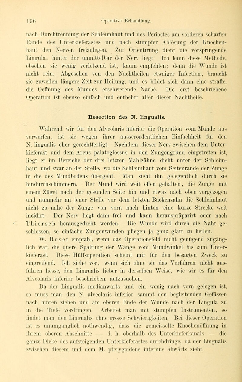 uach Durchtrennimg der Schleimhaut und des Periostes am vorderen scharfen Rande des ünterliieferastes und nach stumpfer Ablösung der Knochen- haut den Nerven freizulegen. Zur Orientirung dient die vorspringende Lingula, hinter der unmittelbar der Xerv liegt. Ich kann diese Methode, obschon sie wenig verletzend ist, kaum empfehlen; denn die AYunde ist nicht rein. Abgesehen von den Nachtheilen etwaiger Infectiou, braucht sie zuweilen längere Zeit zur Heilung, und es bildet sich dann eine straffe, die Oefinmig des Mundes erschwerende Narbe. Die erst beschriebene Operation ist ebenso einfach und entbehrt aller dieser Nachtheile. Reseetion des N. lingualis. Während wir für den Alveolaris inferior die Operation vom Munde aus verwerfen, ist sie wegen ihrer ausserordentlichen Einfachheit für den N. Hngualis eher gerechtfertigt. Nachdem dieser Nerv zwischen dem Unter- kieferast und dem Arcus palatoglossus in den Zungengrund eingetreten ist, liegt er im Bereiche der drei letzten Mahlzähne dicht unter der Schleim- haut und zwai an der Stelle, wo die Schleimhaut vom Seitenrande der Zunge in die des Mundbodens übergeht. Man sieht ihn gelegentlich durch sie hindurchschimmern. Der Mund wird weit offen gehalten, die Zunge mit einem Zügel nach der gesunden Seite hin und etwas nach oben vorgezogen und nunmehr an jener Stelle vor dem letzten Backenzahn die Schleimhaut nicht zu nahe der Zunge von vorn nach hinten eine kurze Strecke weit incidirt. Der Nerv liegt dann frei und kann herauspräparirt oder nach Thiersch herausgedreht werden. Die Wunde wird durch die Naht ge- schlossen, so einfache Zungenwunden pflegen ja ganz glatt zu heilen. W. Roser empfahl, wenn das Operationsfeld nicht genügend zugäng- lich war, die quere Spaltung der Wange vom Mundwinkel bis zum Unter- kieferast. Diese Hülfsoperation scheint mir für den besagten Zweck zu eingreifend. Ich ziehe vor, wenn sich ohne sie das Yerfahren nicht aus- führen Hesse, den Lingualis lieber in derselben Weise, wie wir es für den Alveolaris inferior beschrieben, aufzusuchen. Da der Lingualis medianwärts und ein wenig nach vorn gelegen ist, so muss man den N. alveolaris inferior sammt den begleitenden Gefässen nach hinten ziehen und am oberen Ende der Wunde nach der Lingula zu in die Tiefe vordringen. Arbeitet man nüt stumpfen Instrumenten, so findet man den Lingualis olnie grosse Schwierigkeiten. Bei dieser Operation ist es unumgänglich iiotliwcndig, dass die gemeisselte Knochenöffnung in ihrem oberen Abschnitte — d. h. obcrlialb des Unterkieferkanals — die ganze Dicke des aufsteigenden Untei'kiefci'astes durclidi'inge, da der Lingualis zwischen diesem und dem M. pterygoideus internus abwärts zieht.
