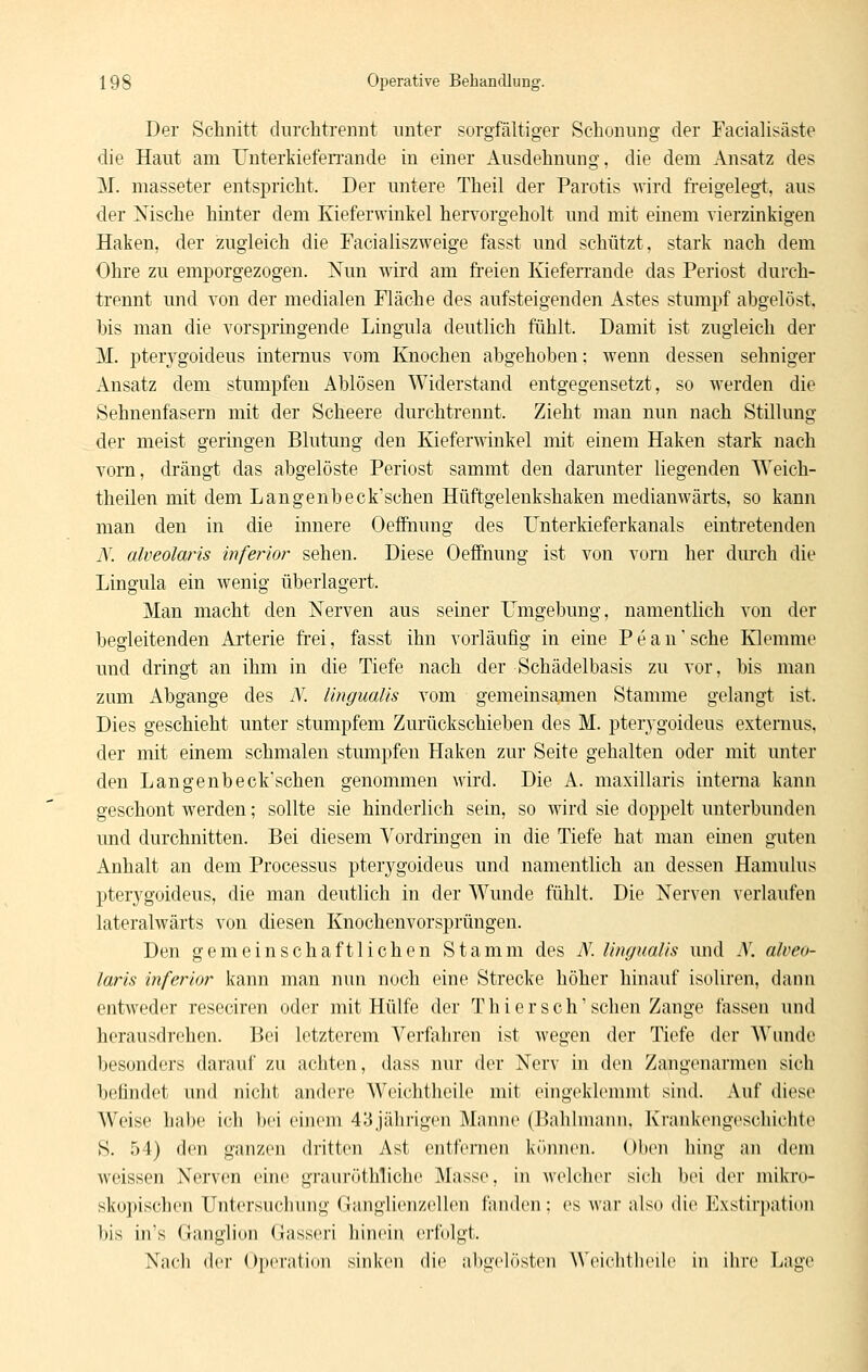 Der Schnitt dnrchtreniit unter sorgfältiger Schonung der Facialisäste die Haut am UnterkiefeiTande in einer Ausdehnung, die dem Ansatz des M. masseter entspricht. Der untere Theil der Parotis wird freigelegt, aus der Msche hinter dem Kieferwinkel hervorgeholt und mit einem rierzinkigen Haken, der zugleich die Facialiszweige fasst und schützt, stark nach dem Ohre zu emporgezogen. Nun wird am freien Kieferrande das Periost durch- trennt und von der medialen Fläche des aufsteigenden Astes stumpf abgelöst, his man die vorspringende Lingula deutlich fühlt. Damit ist zugleich der M. pterygoideus internus vom Knochen abgehoben: wenn dessen sehniger Ansatz dem stumpfen Ablösen Widerstand entgegensetzt, so werden die Sehnenfasem mit der Scheere durchtrennt. Zieht man nun nach Stillung der meist geringen Blutung den Kieferwinkel mit einem Haken stark: nach vorn, drängt das abgelöste Periost sammt den darunter liegenden AYeich- theilen mit dem Langenbeck'schen Hüftgelenkshaken medianwärts, so kann man den in die innere Oefihung des ünterkieferkanals eintretenden N. alveolaris inferior sehen. Diese Oeffnung ist von vorn her dm'ch die Lingula ein wenig überlagert. Man macht den Nerven aus seiner Umgebung, namentlich von der begleitenden Arterie frei, fasst ihn vorläufig in eine Pe an'sehe Klemme und dringt an ihm in die Tiefe nach der Schädelbasis zu vor, bis man zum Abgange des N. lingualis vom gemeinsa,men Stamme gelangt ist. Dies geschieht unter stumpfem Zurückschieben des M. pterygoideus externus. der mit einem schmalen stumpfen Haken zur Seite gehalten oder mit unter den Langenbeck'schen genommen wird. Die A. maxillaris intema kann geschont werden; sollte sie hinderlich sein, so wird sie doppelt unterbunden und durchnitten. Bei diesem Vordringen in die Tiefe hat man einen guten Anhalt an dem Processus pterygoideus und namentlich an dessen Hamulus pterygoideus, die man deutlich in der Wunde fühlt. Die Nerven verlaufen lateralwärts von diesen Knochenvorsprüngen. Den gemeinschaftlichen Stamm des N. lingualis und .V. alveo- laris inferior kann man nun noch eine Strecke höher hinauf isoliren, dann entweder reseciren oder mit Hülfe der Thi er seh'sehen Zange fassen und herausdrehen. Bei letzterem Verfahren ist wegen der Tiefe der Wimdc besonders darauf zu achten, dass nur der Nerv in den Zangenarmen sich befindet und nicht andere Weichthcile mit eingeklemmt sind. Auf diese Weise habe ich bei einem 43jährigen Manne (Bahlmanii, Krankengeschichte S. 54) den ganzen dritten Ast entfernen können. Oben liing an dem weissen Nerven eine grauröthüehe Masse, in welcher sieh bei Avx mikro- skopischen Untersuchung Ganglienzellen fanden: es \\\w also die Kxstirpation bis in's Ganglion Gasseri hinein ertblgt. Nach der Operation sinken die abgelösten ^^'eieh(heile in ihre Lage