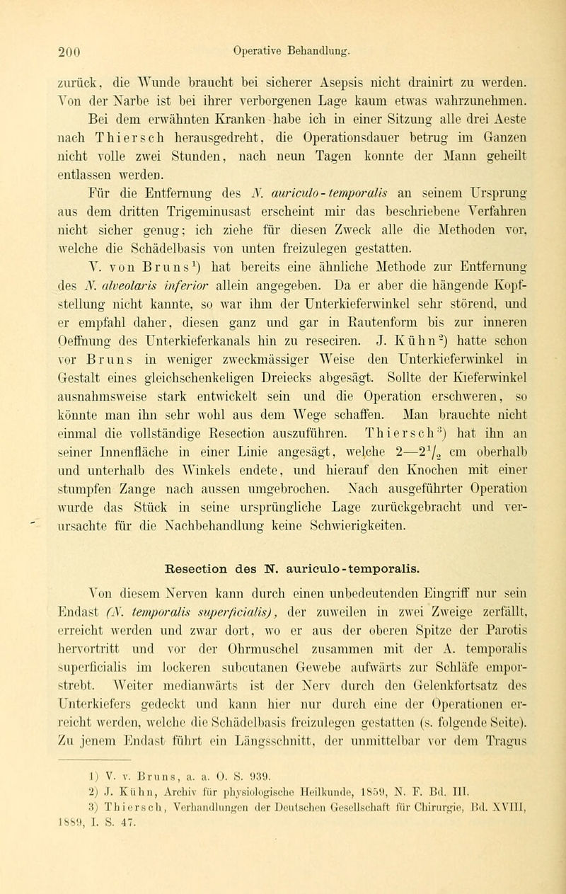 zurück, die Wunde braucht bei sicherer Asepsis nicht di'ainirt zu werden. Von der Xarbe ist bei ihrer verborgenen Lage kaum etwas wahrzunehmen. Bei dem eiwähnten Kranken habe ich in einer Sitzung alle drei Aeste nach Thiersch herausgedreht, die Operationsdauer betrug im Ganzen nicht volle zwei Stunden, nach neun Tagen konnte der Mann geheilt entlassen werden. Für die Entfernung des N. auriculo - temporalis an seinem Ursprung aus dem dritten Trigeminusast erscheint mir das beschriebene Verfahren nicht sicher genug; ich ziehe füi diesen Zweck alle die Methoden vor, welche die Schädelbasis von imten freizulegen gestatten. V. von Bruns^) hat bereits eine ähnliche Methode zur Entfernung des N. alveolaris inferior allein angegeben. Da er aber die hängende Kopf- stellung nicht kannte, so war ihm der Unterkieferwinkel sehr störend, und er empfahl daher, diesen ganz und gar in Rautenform bis zur inneren OeffQung des Unterkieferkanals hin zu reseciren. J. Kühn-) hatte schon vor Bruns in weniger zweckmässiger Weise den Unterkieferwinkel in Gestalt eines gleichschenkeligen Dreiecks abgesägt. Sollte der Kieferwinkel ausnahmsweise stark entwickelt sein und die Operation erschweren, so könnte man ihn sehr wohl aus dem Wege schaffen. Man brauchte nicht einmal die vollständige Resection auszuführen. Thiersch) hat ihn an seiner Innenfläche in einer Linie angesägt, welche 2—2^.2 cm oberhalb und unterhalb des Winkels endete, und hierauf den Knochen mit einer stumpfen Zange nach aussen umgebrochen. Xach ausgeführter Operation wurde das Stück in seine ursprüngliche Lage zurückgebracht und ver- ursachte für die Nachbehandlung keine Schwierigkeiten. Resection des N. auriculo - temporalis. Von diesem Nerven kann durch einen unbedeutenden Eingriff nur sein Endast (N. temporalis superficialis), der zuweilen in zwei Zweige zerfällt, erreicht werden und zwar dort, wo er aus der oberen Spitze der Parotis hervortritt und vor der Ohrmuschel zusammen mit der A. temporalis superficialis im lockeren subcutanen Gewebe aufwärts zur Schläfe empor- strebt. Weiter medianwärts ist der Nerv durch den Gelenkfortsatz des Untei'kiefers gedeckt und kann hier nur durch eine der 0]H'rationeii ei- reicht werden, welche die Schädelbasis freizulegen gestatten (s. folgende Seite). Zu jenem Endast führt ein Längsschnitt, der unmittelbar vor dem Tivagus 1) V. V. Bruns, a. a. (). 8. <):{9. 2) J. Kühn, Archiv für physiologische Jlrilkuiidc, 1851), N. F. Bd. III. 3) Thiersch, Vcrhandhingen der Dculsciion UesollscJiai't für Cliirurgio, l!d. Will, 18b!), I. S. 47.