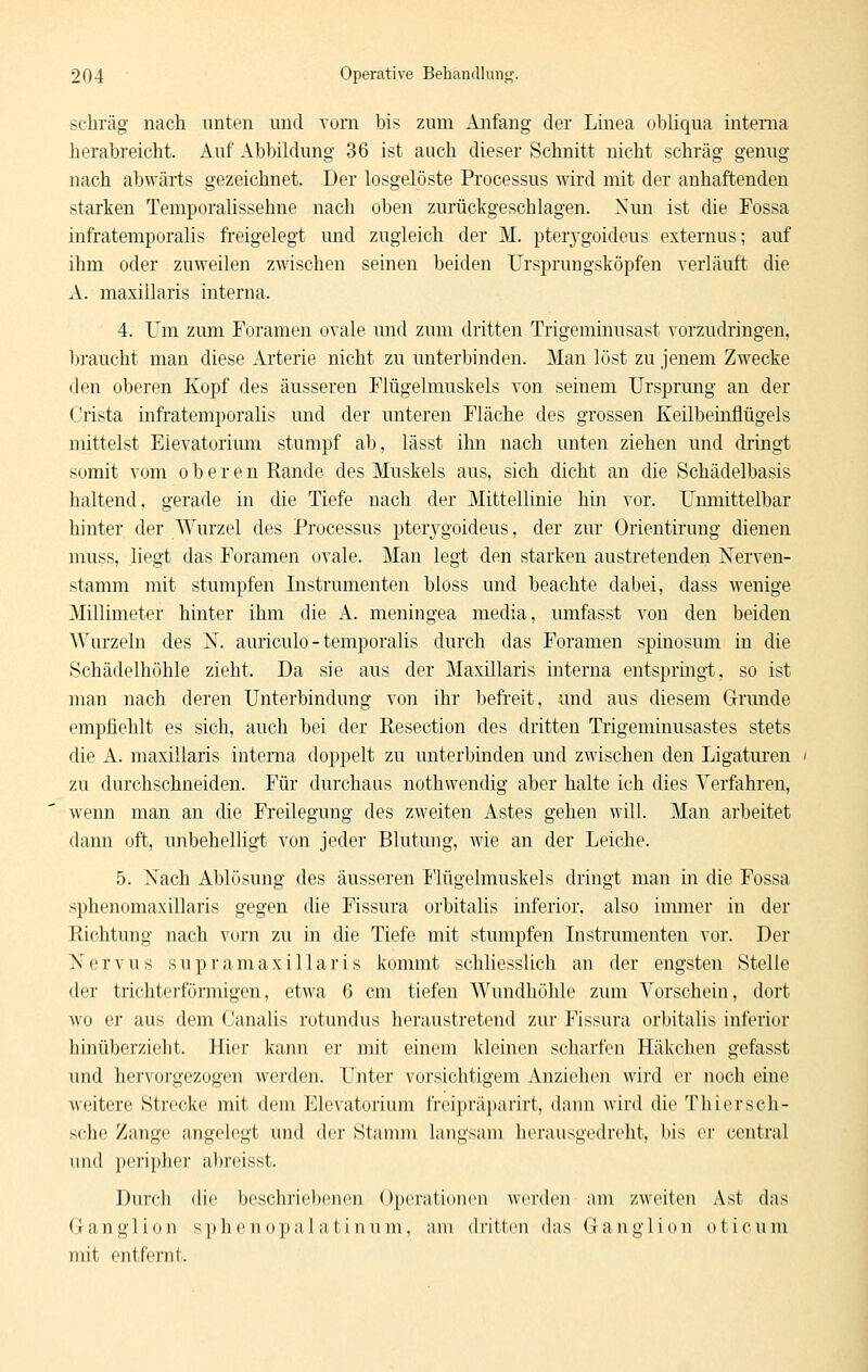 schräg nacli unten und vom bis zum Anfang der Linea obliqua interna herabreicht. Auf Abbildung 36 ist auch dieser Schnitt nicht schräg genug nach abwärts gezeichnet. Der losgelöste Processus wird mit der anhaftenden starken Temporalissehne nach oben zurückgeschlagen. Nun ist die Fossa infratemporalis freigelegt und zugleich der M. pterj'goideus extemus; auf ihm oder zuweilen zwischen seinen beiden Ursprungsköpfen verläuft die A. maxillaris interna. 4. Um zum Foramen ovale und zum dritten Trigeminusast vorzudringen, braucht man diese Arterie nicht zu unterbinden. Man löst zu jenem Zwecke den oberen Kopf des äusseren Flügelmuskels von seinem Ursprung an der Crista infratemporalis und der unteren Fläche des grossen Keilbeinflügels mittelst Eievatorimn stumpf ab, lässt ihn nach unten ziehen und dringt somit vom oberen Rande des Muskels aus, sich dicht an die Schädelbasis haltend, gerade in die Tiefe nach der Mittellinie hm vor. Unmittelbar hinter der Wurzel des Processus pteiygoideus, der zur Orientirung dienen muss, liegt das Foramen ovale. Man legt den starken austretenden Nerven- stamm mit stumpfen Instrumenten bloss und beachte dabei, dass wenige Millimeter hinter ihm die A. meningea media, umfasst von den beiden Wurzeln des N. auriculo - temporalis durch das Foramen spinosum in die Schädelhöhle zieht. Da sie aus der Maxillaris interna entsprmgt, so ist man nach deren Unterbindung von ihr beft'eit, und aus diesem Grrunde empfiehlt es sich, auch bei der Resection des dritten Trigeminusastes stets die A. maxillaris interna doppelt zu unterbinden und zwischen den Ligaturen zu durchschneiden. Für durchaus nothwendig aber halte ich dies Verfahren, wenn man an die Freilegung des zweiten Astes gehen will. Man arbeitet dann oft, unbehelligt von jeder Blutung, wie an der Leiche. 5. iSTach Ablösung des äusseren P'lügelmuskels dringt man in die Fossa sphenomaxillaris gegen die Fissura orbitalis inferior, also immer in der Richtung nach vorn zu in die Tiefe mit stumpfen Instrumenten vor. Der Nervus supr am axillaris kommt schliesslich an der engsten Stelle der trichterförmigen, etwa 6 cm tiefen Wundhöhle zum Vorschein, dort wo er aus dem Canalis rotundus heraustretend zur Fissura orbitalis inferior hinüberziolit. Hier kann er mit einem kleinen scharfen Häkchen gefasst und hervoi'gezogen werden. Unter vorsichtigem Anziehen wird er noch eine weitere Strecke mit dem Elevatorium freipräparirt, dann wird die Thiersch- sche Zange angelegt inid der Staunii langsam herausgedreht, bis er central luid peripher abreisst. Durch die beschrie))enen ()])erati(inen werden am zweiten Ast das (1 a n g 1 i 0 n s ]) h e n o p a 1 a t i n u m, am d i'itten das Ganglion o t i c u ni mit entfernt.