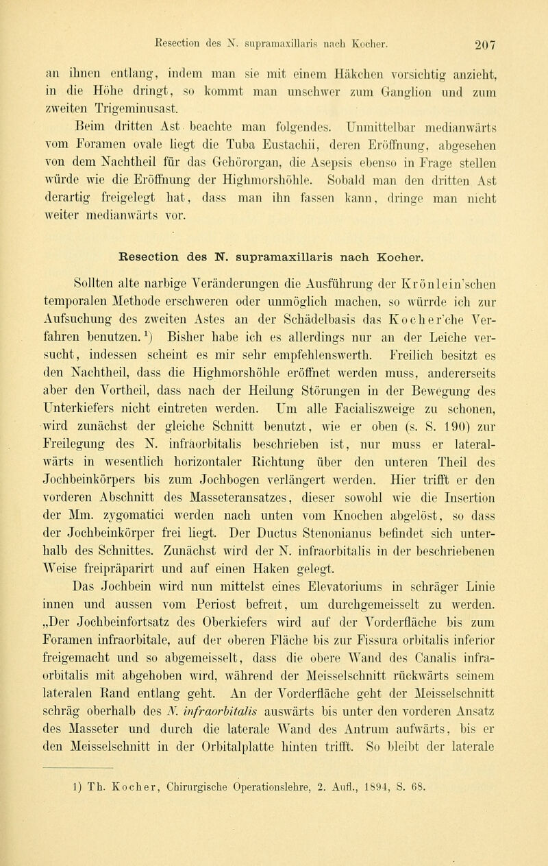 an ihnen entlang, indem man sie mit einem Häkchen vorsichtig anzieht, in die Höhe dringt, so Itommt man unschwer zum Ganglion und zum zweiten Trigeminusast. Beim dritten Ast beachte man folgendes. Unmittelbar medianwärts vom Foramen ovale liegt die Tuba Eustachii, deren Eröffnung, abgesehen von dem Nachtheil für das Gehörorgan, die Asepsis ebenso in Frage stellen würde wie die Erööhung der Highmorshöhle. Sobald man den dritten Ast derartig freigelegt hat, dass man ihn fassen kann, dringe man nicht weiter medianwärts vor. Reseetion des N. supramaxillaris nach Kocher. Sollten alte narbige Veränderungen die Ausführung der Krönlein'schen temporalen Methode erschweren oder unmöglich machen, so würrde ich zur Aufsuchung des zweiten Astes an der Schädelbasis das Kocher'che Ver- fahren benutzen. ^) Bisher habe ich es allerdings nur an der Leiche ver- sucht, indessen scheint es mir sehr empfehlenswerth. Freilich besitzt es den Nachtheil, dass die Highmorshöhle eröffnet werden muss, andererseits aber den Vortheil, dass nach der Heilung Störungen in der Bewegung des ITnterkiefers nicht eintreten werden. Um alle Facialiszweige zu schonen, wird zunächst der gleiche Schnitt benutzt, wie er oben (s. S. 190) zur Freilegung des N. infräorbitalis beschrieben ist, nur muss er lateral- wärts in wesentlich horizontaler Richtung über den unteren Theil des Jochbeinkörpers bis zum Jochbogen verlängert werden. Hier trifft er den vorderen Abschnitt des Masseteransatzes, dieser sowohl wie die Insertion der Mm. zygomatici werden nach unten vom Knochen abgelöst, so dass der Jochbeinkörper frei liegt. Der Ductus Stenonianus befindet sich unter- halb des Schnittes. Zunächst wird der N. infräorbitalis in der beschriebenen Weise fieipräparirt und auf einen Haken gelegt. Das Jochbein wird nun mittelst eines Elevatoriums in schräger Linie innen und aussen vom Periost befreit, um durchgemeisselt zu werden. „Der Jochbeinfortsatz des Oberkiefers wird auf der Vorderfläche bis zum Foramen infraorbitale, auf der oberen Fläche bis zur Fissura orbitalis inferior freigemacht und so abgemeisselt, dass die obere Wand des Canalis infrä- orbitalis mit abgehoben wird, während der Meisselschnitt rückwärts seinem lateralen Rand entlang geht. An der Vorderfläche geht der Meisselschnitt schräg oberhalb des N. infräorbitalis auswärts bis unter den vorderen Ansatz des Masseter und durch die laterale Wand des Antrum aufwärts, bis er den Meisselschnitt in der Orbitalplatte hinten trifft. So bleibt der laterale