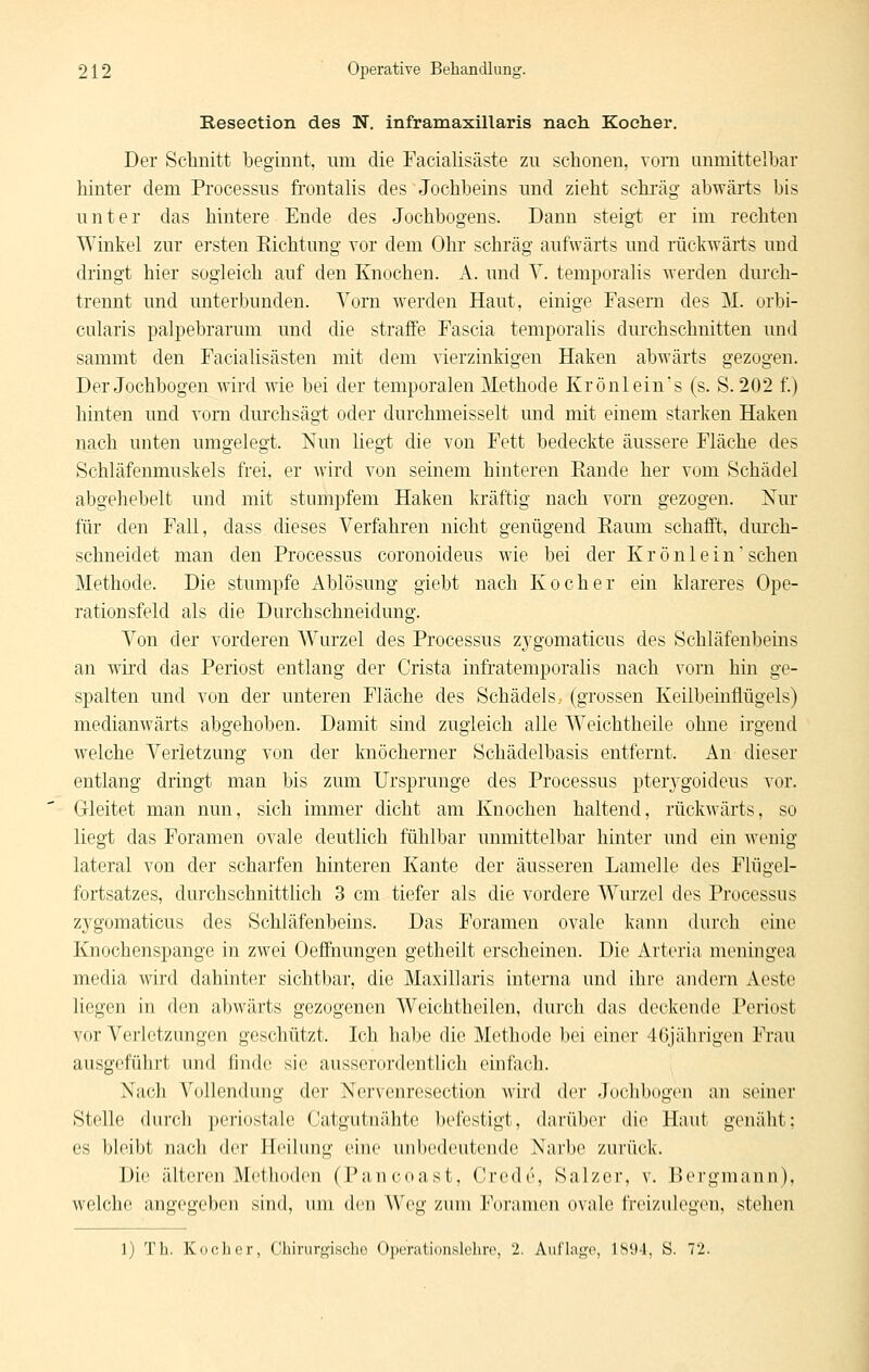 Reseetion des N. inframaxillaris nach Kocher. Der Sehuitt beginnt, um die Facialisäste zu schonen, vom unmittelbar hinter dem Processus fi'ontalis des Jochbeins und zieht schräg abwärts bis unter das hintere Ende des Jochbogens. Dann steigt er im rechten Winkel zur ersten Eichtung vor dem Ohr schräg aufwärts und rückwärts und dringt hier sogleich auf den Knochen. A. und Y. temporalis werden durch- trennt und unterbunden. Vorn werden Haut, einige Fasera des M. orbi- CLilaris palpebrarum und die straffe Fascia temporalis durchschnitten und sammt den Facialisästen mit dem vierzinkigen Haken abwärts gezogen. Der Jochbogen wird wie bei der temporalen Methode Krönlein's (s. S. 202 f.) hinten und vom durchsägt oder durchmeisselt und mit einem starken Haken nach unten umgelegt. Nun liegt die von Fett bedeckte äussere Fläche des Schläfenmuskels frei, er wird von seinem hinteren Piande her vom Schädel abgehebelt und mit stumpfem Haken kräftig nach vorn gezogen. Kur für den Fall, dass dieses Verfahren nicht genügend Raum schafft, durch- schneidet man den Processus coronoideus wie bei der K r ö n 1 e i n sehen Methode. Die stumpfe Ablösung giebt nach Kocher ein klareres Ope- rationsfeld als die Durchschneidung. Von der vorderen Wurzel des Processus zygomaticus des Schläfenbeins an wird das Periost entlang der Crista infratemporalis nach vorn hin ge- spalten und von der unteren Fläche des Schädels.- (grossen Keiibeinflügels) medianwärts abgehoben. Damit sind zugleich alle Weichtheile ohne irgend welche Verletzung von der knöcherner Schädelbasis entfernt. An dieser entlang dringt man bis zum Ursprünge des Processus pterj^goideus vor. Gleitet man nun, sich immer dicht am Knochen haltend, rückwärts, so liegt das Foramen ovale deutlich fühlbar unmittelbar hinter und ein wenig lateral von der scharfen hinteren Kante der äusseren Lamelle des Flügel- fortsatzes, durchschnitthch 3 cm tiefer als die vordere Wurzel des Processus zygomaticus des Schläfenbeins. Das Foramen ovale kann durch eine Knochenspange in zwei Oeffnungen getheilt erscheinen. Die Arteria meningea media wird dahinter sichtbar, die Maxillaris interna und ihre andern Aeste liegen in den abwärts gezogenen Weichtheilen, durch das deckende Periost vor Verletzungen geschützt. Ich habe die Methode bei einer 46jährigen Frau ausgeführt und finde sie ausserordentlich einfach. Nach Vollendung der Nervenresection wird der Jochbogen an seiner Stelle durch periostale Catgutnähte l)efestigt, darüber die Haut genäht; es bleibt nach der Heilung eine unbedeutende Narbe zurück. Die älteren McÜH»den (l^incoast, Crede, Salzer, v. Pergmann), welche angegeben sind, um dm Weg zum l''(ir;nn(Mi oNale Ireizulegen, stehen