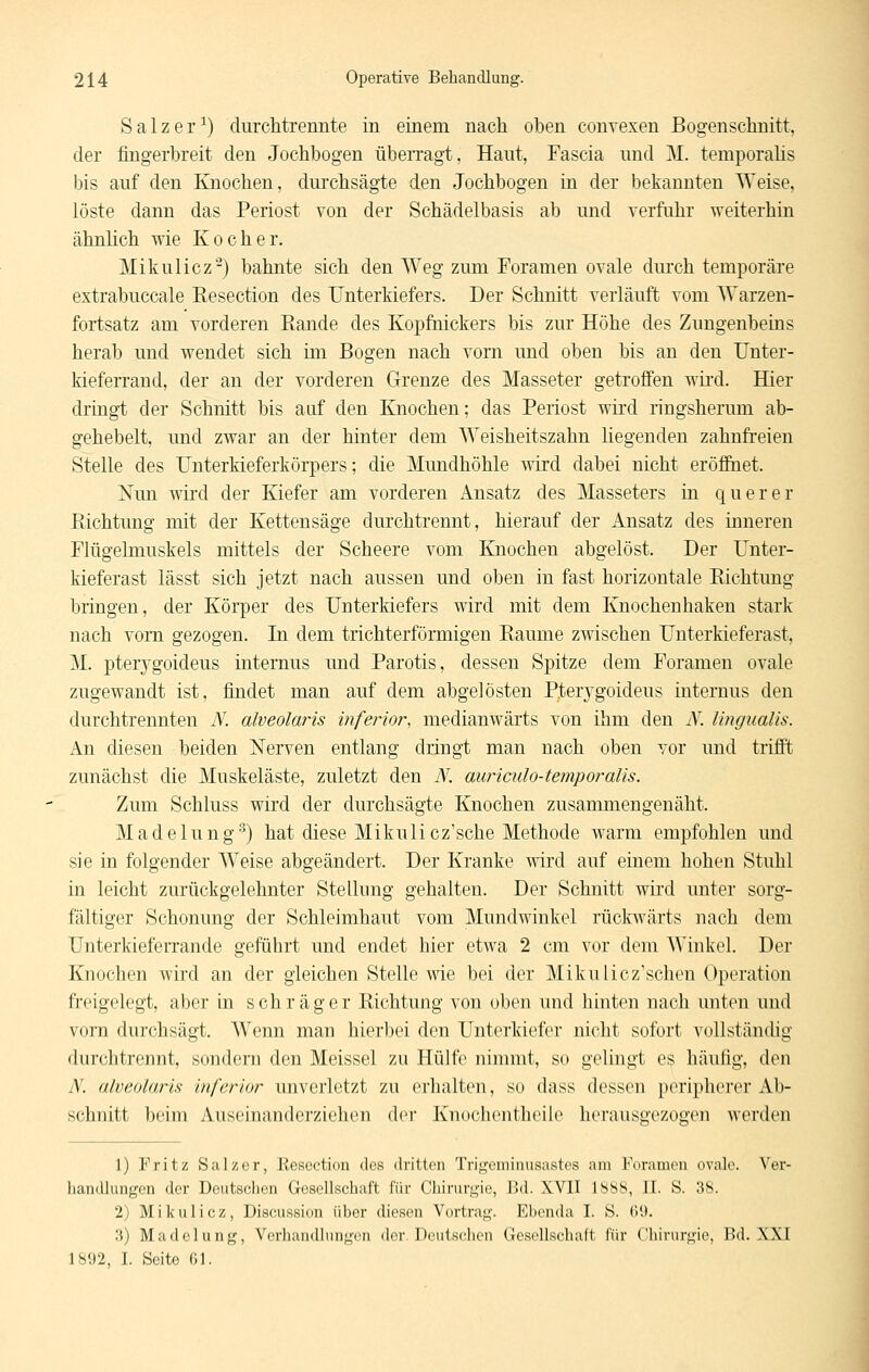 S a 1 z e r -') durchtrennte in einem nach oben convexen Bogenschnitt, der fingerbreit den Jochbogen übeiTagt, Haut, Fascia und M. temporahs bis auf den Knochen, dui'chsägte den Jochbogen in der bekannten Weise, löste dann das Periost von der Schädelbasis ab und verfahr weiterhin ähnlich wie Kocher. Mikulicz'^) bahnte sich den Weg zum Foramen ovale durch temporäre extrabuccale Eesection des Unterkiefers. Der Schnitt verläuft vom Warzen- fortsatz am vorderen Rande des Kopftiickers bis zur Höhe des Zungenbeins herab und wendet sich im Bogen nach vorn und oben bis an den Unter- kieferrand, der an der vorderen Grenze des Masseter getroffen wii-d. Hier dringt der Schnitt bis auf den Knochen; das Periost wird ringsherum ab- gehebelt, und zwar an der hinter dem Weisheitszahn liegenden zahnfi-eien Stelle des Unterkieferkörpers; die Mundhöhle wird dabei nicht eröfiuet. Nun wird der Kiefer am vorderen Ansatz des Masseters in querer Richtung mit der Kettensäge durchtrennt, hierauf der Ansatz des inneren Flügelmuskels mittels der Scheere vom Knochen abgelöst. Der Unter- kieferast lässt sich jetzt nach aussen und oben in fast horizontale Richtung bringen, der Körper des Unterkiefers wird mit dem Knochenhaken stark nach vorn gezogen. In dem trichterförmigen Räume zwischen Unterkieferast, M. pterjrgoideus internus und Parotis, dessen Spitze dem Foramen ovale zugewandt ist, findet man auf dem abgelösten P;terygoideus internus den durchtrennten N. alveolaris mferior, medianwärts von ihm den N. lingimlis. An diesen beiden Nerven entlang dringt man nach oben vor und trifft zunächst die Muskeläste, zuletzt den N. auriculo-temporalis. Zum Schluss wird der durchsägte Knochen zusammengenäht. Madelung'') hat diese Mikulicz'sche Methode warm empfohlen und sie in folgender Weise abgeändert. Der Kranke wird auf einem hohen Stuhl in leicht zurückgelehnter Stellung gehalten. Der Schnitt wird unter sorg- fältiger Schonung der Schleimhaut vom Mundwinkel rückwärts nach dem Unterkieferrande geführt und endet hier etwa 2 cm vor dem Winkel. Der Knochen wird an der gleichen Stelle wde bei der Mikulicz'schen Operation freigelegt, aber in schräger Richtung von oben und hinten nach unten und vorn durchsägt. Wenn man hierbei den Unterkiefer nicht sofort vollständig durchtrennt, sondern den Meissel zu Hülfe nimmt, so gelingt es häufig, den N. alveolaris inferior unverletzt zu erhalten, so dass dessen peripherer Ab- schnitt beim Auseinandcrziehon dei' Knoclientheile herausgezogen werden 1) Fritz Salzer, Kesection des dritten Trij^cniinusastes am Foramen ovale. Ver- handlungen der Deutschen Gesellschaft für Chirurgie, Bd. XVII ISbS, II. S. 38. 2) Mikulicz, Discussion über diesen Vortrag. Ebenda I. S. (>'.». 3) Madelung, Verhandlungen der. Deutschen Gesellschaft für Chirurgie, Bd. XXI 1892, I. Seite 61.