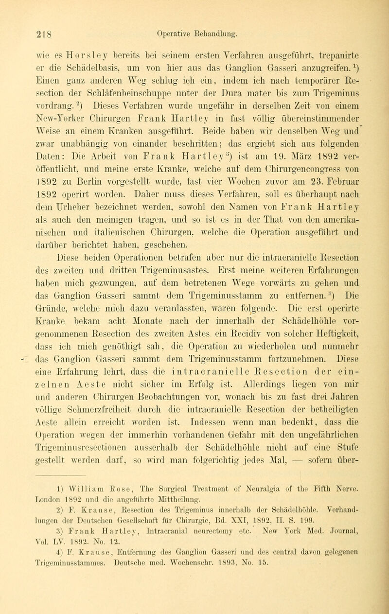 wie es H 0 r s 1 e 3' bereits bei seinem ersten Yerfaliren ausgeführt, trepanii'te er die Schädelbasis, um von hier aus das Ganglion Gasseri anzugreifen. ^) Einen ganz anderen Weg schlug ich ein, indem ich nach temporärer Ee- section der Schläfenbeinschuppe unter der Dura mater bis zum Tiigeminus vordrang. -) Dieses Verfahren wurde ungefähr in derselben Zeit von einem New-Torker Chirurgen Frank Hartley in fast völlig übereinstimmender Weise an einem Kranken ausgeführt. Beide haben wir denselben Weg und zwar unabhängig von einander beschritten; das ergiebt sich aus folgenden Daten: Die Arbeit von Frank Hartle}^'^) ist am 19. März 1892 ver- öffentlicht, und meine erste Kranke, welche auf dem Chirurgencongress von 1892 zu Berlin vorgestellt wurde, fast vier Wochen zuvor am 23. Februar 1892 operirt worden. Daher muss dieses Verfahren, soll es überhaupt nach dem Urheber bezeichnet werden, sowohl den Namen von Frank Hartley als auch den meinigen tragen, und so ist es in der That von den amerika- nischen und italienischen Chirurgen, welche die Operation ausgeführt und darüber berichtet haben, geschehen. Diese beiden Operationen betrafen aber nur die intracranielle Resection des zweiten und dritten Trigeminusastes. Erst meine weiteren Erfahrungen haben mich gezwungen, auf dem betretenen Wege vorwärts zu gehen und das Granglion Gasseri sammt dem Trigeminusstamm zu entfernen.'^) Die Gründe, welche mich dazu veranlassten, waren folgende. Die erst operirte Kranke bekam acht Monate nach der innerhalb der Schädelhöhle vor- genommenen Resection des zweiten Astes ein Recidiv von solcher Heftigkeit, (lass ich mich genöthigt sah, die Operation zu wiederholen imd nunmehr das Ganglion Gasseri sammt dem Trigeminusstamm fortzunehmen. Diese eine Erfahrung lehrt, dass die intracranielle Resection der ein- zelnen Aeste nicht sicher im Erfolg ist. Allerdings liegen von mir und anderen Chirurgen Beobachtungen vor, wonach bis zu fast drei Jahren völlige Schmerzfreiheit durch die intracranielle Resection der betheiligteu Aeste allein erreicht worden ist. Indessen wenn man bedenkt, dass die Operation wegen der immerhin vorhandenen Gefahr mit den ungefährlichen Trigeminusresectionen ausserhalb der Schädelhöhle nicht auf eine Stufe gestellt werden darf, so wird man folgerichtig jedes Mal, — sofern über- 1) William Rose, The Surgieal Treatment of Ncuralgia of tho Fifth Nerve. London 1892 und die angeführte Mittheilung. 2) F. Krause, Eesection des Trigeminus innerhalb der ScIiädellK'ildo. Vcriiand- hingfn der Deutschen Gesellschaft für Chirurgie, Ikl. XXI, 1802, II. S. H»9. :{) Frank Hartley, Intracranial neurcctoiuy etc New York Med. .Journal, Vol. LV. 1892. No. 12. 4) F. Krause, Entfernung des Gfinglion Gasseri und des central davon gelegenen Trigeminusstammes. Deutsche med. Wochenscrhr. 1893, No. 15.