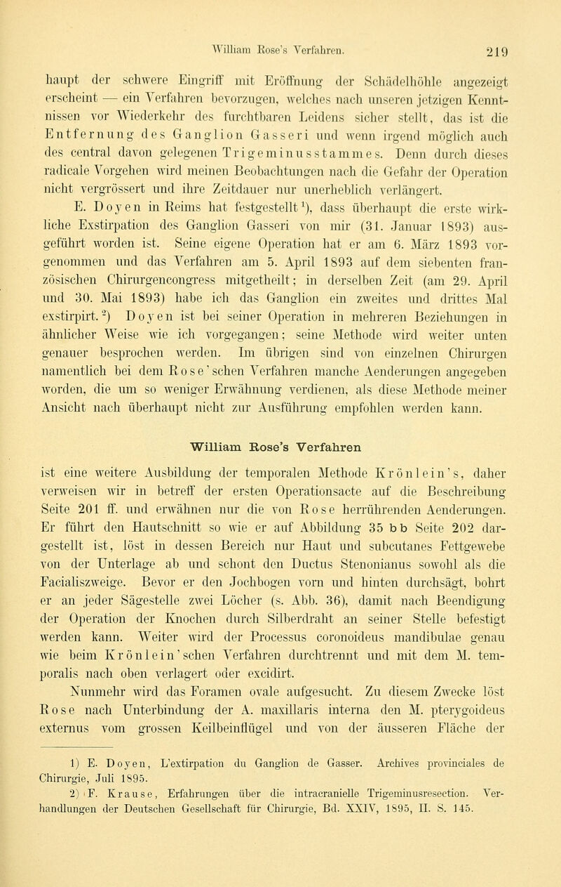 liaiipt der schwere Eingriff mit Eröffnung der Schüdelhöhle angezeigt erscheint — ein Verfahren bevorzugen, welches nach unseren jetzigen Kennt- nissen vor Wiederkehr des furchtbaren Leidens sicher stellt, das ist die Entfernung des Ganglion Gasseri und wenn irgend möglich auch des central davon gelegenen Trige minus Stammes. Denn durch dieses radicale Vorgehen wii'd meinen Beobachtungen nach die Gefahr der Operation nicht vergrössert und ihre Zeitdauer nur unerheblich verlängert. E. D 0 j?- e n in Reims hat festgestellt ^), dass überhaupt die erste wirk- liche Exstirpation des Ganglion Gasseri von mir (31. Januar 1893) aus- geführt worden ist. Seine eigene Operation hat er am 6. März 1893 vor- genommen und das Verfahren am 5. April 1893 auf dem siebenten ft-an- zösischen Chirurgencongress mitgetheilt; in derselben Zeit (am 29. April und 30. Mai 1893) habe ich das Ganglion ein zweites und drittes Mal exstirpirt.^) Doyen ist bei seiner Operation in mehreren Beziehungen in ähnlicher Weise wie ich vorgegangen; seine Methode wird weiter unten genauer besprochen werden. Im übrigen sind von einzelnen Chirurgen namentlich bei dem Rose' sehen Verfahren manche Aenderungen angegeben worden, die um so weniger Erwähnung verdienen, als diese Methode meiner Ansicht nach überhaupt nicht zur Ausführung empfohlen werden kann. William Rose's Verfahren ist eine weitere Ausbildung der temporalen Methode Krönlein's, daher verweisen wir in betreff der ersten Operationsacte auf die Beschreibung Seite 201 ff. und erwähnen nur die von Rose herrührenden Aenderungen. Er führt den Hautschnitt so wie er auf Abbildung 35 bb Seite 202 dar- gestellt ist, löst in dessen Bereich nur Haut und subcutanes Fettgewebe von der Unterlage ab und schont den Ductus Stenonianus sowohl als die Facialiszweige. Bevor er den Jochbogen vorn und hinten durchsägt, bohrt er an jeder Sägestelle zwei Löcher (s. Abb. 36), damit nach Beendigung der Operation der Knochen durch Silberdraht an seiner Stelle befestigt werden kann. Weiter wird der Processus coronoideus mandibulae genau wie beim K r ö n 1 e i n' sehen Verfahren durchtrennt und mit dem M. tem- poralis nach oben verlagert oder excidirt. Nunmehr wird das Foramen ovale aufgesucht. Zu diesem Zwecke löst Rose nach Unterbindung der A. maxillaris interna den M. pterygoideus externus vom grossen KeilbeinflüR-el und von der äusseren Fläche der 1) E. Doyen, L'extirpation du Ganglion de Gasser. Archives provinciales de Chirurgie, Juli 1895. 2) F. Krause, Erfahrungen über die intracranieUe Trigeminusresection. Ver- handlungen der Deutschen Gesellschaft für Chirurgie, Bd. XXIV, 1895, 11. S. 145.