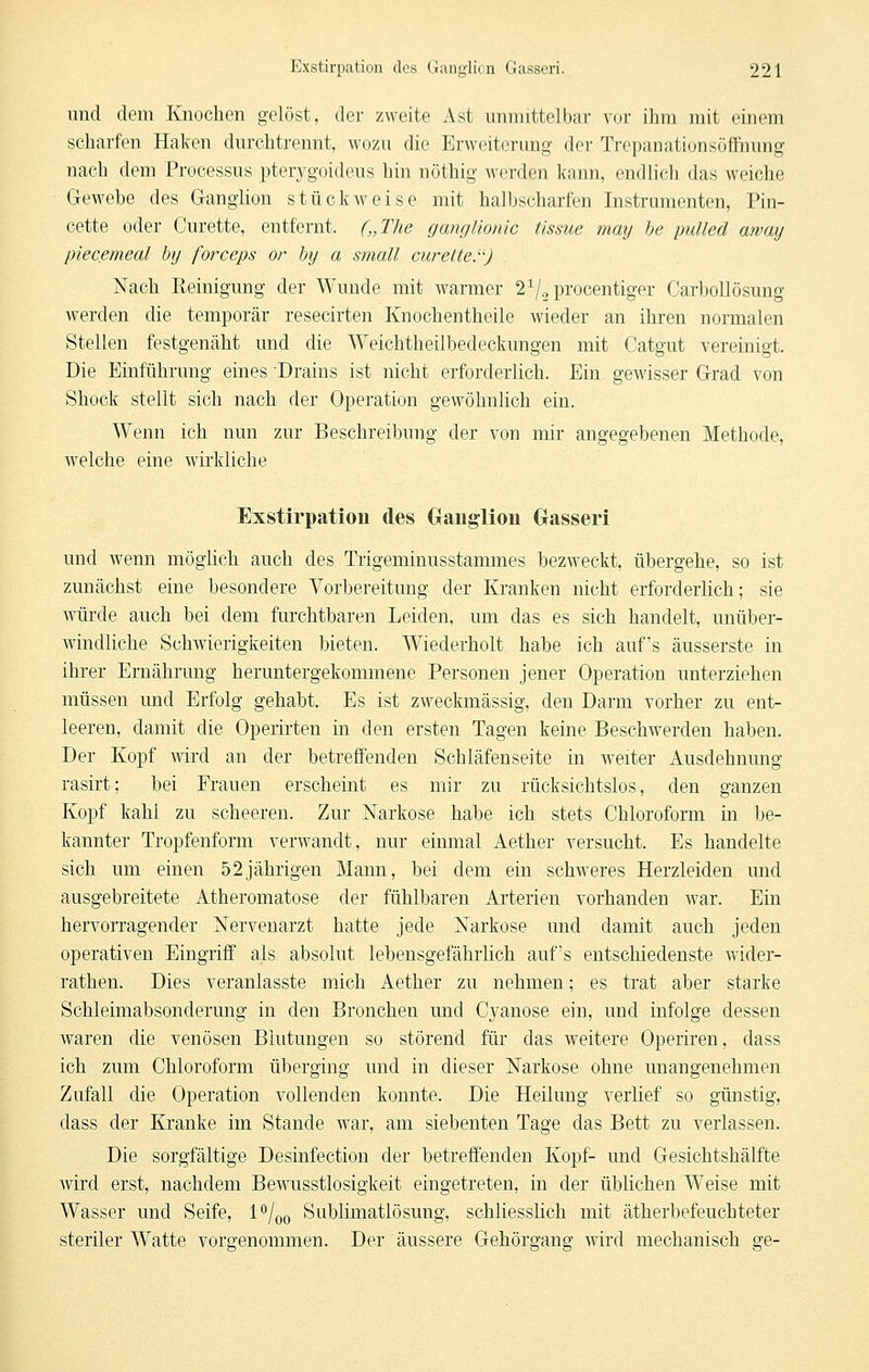 und dem Knochen gelöst, der zweite Ast unmittelbar vor ihm mit einem scharfen Haken durchtrennt, wozu die Erweiterung der Trepanationsöffnung nach dem Processus pterygoideus hin nöthig werden kann, endlich das weiche G-ewebe des Ganglion stückweise mit halbscharfen Instrumenten, Pin- cette oder Curette, entfernt. („The ganglionic tissue may he pulled ayvay piecemeal by forceps or hy a small curette.^'J Nach Reinigung der Wunde mit warmer 2^/2procentiger Carbollösung werden die temporär resecirten Knochentheile wieder an ihren normalen Stellen festgenäht und die Weichtheilbedeckungen mit Catgut vereinigt. Die Einführung eines Drains ist nicht erforderlich. Ein gewisser Grad von Shock stellt sich nach der Operation gewöhnlich ein. Wenn ich nun zur Beschreibung der von mir angegebenen Methode, welche eine wirkliche Exstirpation des Grangliou Gasseri und wenn möglich auch des Tiigeminusstammes bezweckt, übergehe, so ist zunächst eine besondere Vorbereitung der Kranken nicht erforderlich; sie würde auch bei dem furchtbaren Leiden, um das es sich handelt, unüber- windliche Schwierigkeiten bieten. Wiederholt habe ich auf's äusserste in ihrer Ernährung heruntergekommene Personen jener Operation unterziehen müssen und Erfolg gehabt. Es ist zweckmässig, den Darm vorher zu ent- leeren, damit die Operirten in den ersten Tagen keine Beschwerden haben. Der Kopf wird an der betreffenden Schläfenseite in weiter Ausdehnung rasirt; bei Frauen erscheint es mir zu rücksichtslos, den ganzen Kopf kahl zu scheeren. Zur Narkose habe ich stets Chloroform in be- kannter Tropfenform verwandt, nur einmal Aether versucht. Es handelte sich um einen 52jährigen Mann, bei dem ein schweres Herzleiden und ausgebreitete Atheromatose der fühlbaren Arterien vorhanden war. Ein hervorragender Nervenarzt hatte jede Narkose und damit auch jeden operativen Eingriff als absolut lebensgefährlich aufs entschiedenste wider- rathen. Dies veranlasste mich Aether zu nehmen; es trat aber starke Schleimabsonderung in den Bronchen und Cyanose ein, und infolge dessen waren die venösen Blutungen so störend für das weitere Operiren, dass ich zum Chloroform überging und in dieser Narkose ohne unangenehmen Zufall die Operation vollenden konnte. Die Heilung verlief so günstig, dass der Kranke im Stande war, am siebenten Tage das Bett zu verlassen. Die sorgfältige Desinfection der betreffenden Kopf- und Gesichtshälfte wird erst, nachdem Bewusstlosigkeit eingetreten, in der üblichen Weise mit Wasser und Seife, P/qo Sublimatlösung, schliesslich mit ätherbefeuchteter steriler Watte vorgenommen. Der äussere Gehörgang wird mechanisch ge-