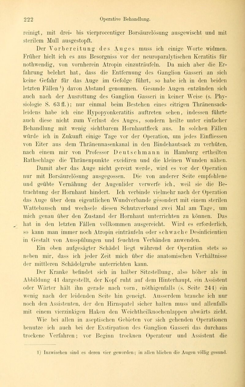reinigt, mit drei- bis vierprocentiger Borsäiirelösimg ausgewischt und mit sterilem Mull ausgestopft. Der Vorbereitung des Auges muss ich einige Worte widmen. Früher hielt ich es aus Besorgniss vor der neuroparaMischen Keratitis für nothwendig, von vornherein Atropin einzuträufeln. Da mich aber die Er- fahi'ung belehrt hat, dass die Entfernung des Ganglion Grasseri au sich keine Grefahr für das Auge im Gefolge führt, so habe ich in den beiden letzten Fällen ^) davon Abstand genommen. Gesunde Augen entzünden sich auch nach der Ausrottung des Ganglion Gasseri in keiner Weise (s. Phy- siologie S. 63 ff.); nur einmal beim Bestehen eines eitrigen Thränensack- leidens habe ich eine Hj'^popyonkeratitis auftreten sehen, indessen führte auch diese nicht zmn Verlust des Auges, sondern heilte unter einfacher Behandlung mit wenig sichtbarem Hornhautfleck aus. In solchen Fällen würde ich in Zukunft einige Tage vor der Operation, um jedes Einfliessen von Eiter aus dem Thränennasenkanal in den Bindehautsack zu verhüten. nach einem mii von Professor Deutschmann in Hamburg ertheilten Eathschlage die Thränenpunkte excidiren und die kleinen Wunden nähen. Damit aber das Auge nicht gereizt werde, wird es vor der Operation nur mit Borsäurelösung ausgegossen. Die von anderer Seite empfohlene und geübte Vernähung der Augenlider verwerfe ich, weil sie die Be- trachtung der Hornhaut hindert. Ich verbinde vielmehr nach der Operation das Auge über dem eigentlichen Wundverbande gesondert mit einem sterilen Wattebausch und wechsele diesen Schutzverband zwei Mal am Tage, um mich genau über den Zustand der Hornhaut unterrichten zu können. Das hat in den letzten Fällen vollkommen ausgereicht. Wird es erforderlich, so kann man immer noch Atropin einträufeln oder schwache Desinücientien in Gestalt von Ausspülungen und feuchten Verbänden anwenden. Ein oben aufgesägter Schädel liegt während der Operation stets so neben mir, dass ich jeder Zeit mich über die anatomischen Verhältnisse der mittleren Schädelgrube unterrichten kann. Der Kranke befindet sich in halber Sitzstellung, also liTiher als in Abbildung 41 dargestellt, der Kopf ruht auf dem Hinterhaupt, ein Assistent oder Wärter hält ihn gerade nach vorn, nüthigentalls (s. Seite 244) ein wenig nach der leidenden Seite hin geneigt. Ausserdem biauelie ich nur noch den Assistenten, der den Hirnspatel sicher halten muss und aUenfalls mit einem vicu-zinkigcn Haivon den Woiclitheilknochenlap])en abwärts zieht. Wie bei allen in ascptisclien Gebieten vor sicli gehenden Operationen benutze ich aue.li bei der Exstir|)ation des Gniiglion Oinsseri das durcbaus trockene Verfahren; vor Beginn trocknen Oi)erateur unil Assistent die 1) Iiizwisclicii sind es dorcn virr f^i^wordcn; in iillcii Micbcii die Au^'i'ii völlig-i^tsuik
