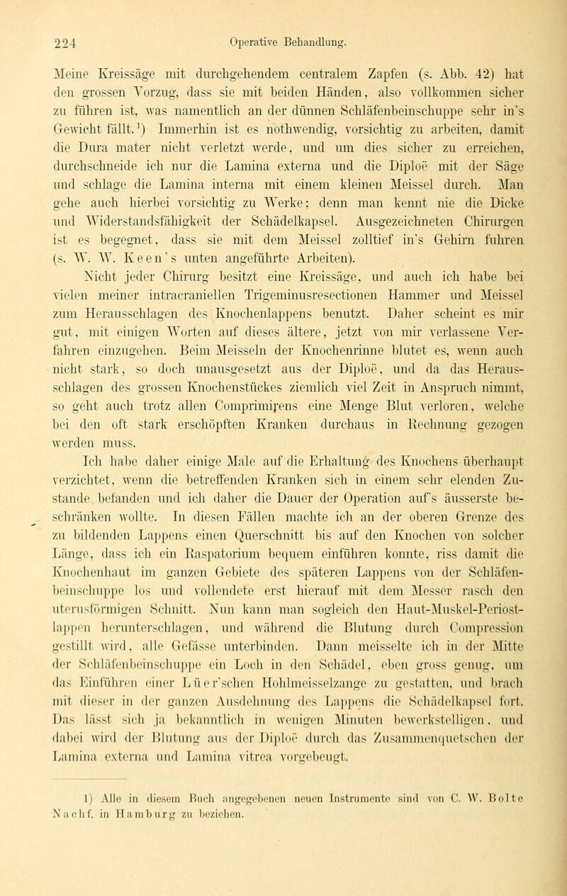 Meine Kreissäge mit durchgehendem centralem Zapfen (s. Abb. 42j hat den grossen Yorzug, dass sie mit beiden Händen, also vollkommen sicher zu führen ist, was namentlich an der dünnen Schläfenbeinschuppe sehr in's Gewicht fällt.-^) Immerhin ist es nothwendig, vorsichtig zu arbeiten, damit die Dm'a mater nicht verletzt werde, und um dies sicher zu erreichen, durchschneide ich nur die Lamina externa und die Diploe mit der Säge und schlage die Lamina interna mit einem kleinen Meissel dm'ch. Man gehe auch hierbei vorsichtig zu Werke; denn man kennt nie die Dicke und Widerstandsfähigkeit der Schädelkapsel. Ausgezeichneten Chirurgen ist es begegnet, dass sie mit dem Meissel zolltief ins Gehirn fuhren (s. W. MV. K e e n ■ s unten angeführte Arbeiten). Nicht jeder Chii'urg besitzt eine Ki'eissäge, und auch ich habe bei vielen meiner intracraniellen Trigeminusresectionen Hammer und Meissel zum Herausschlagen des Knochenlappens benutzt. Daher scheint es mir gut, mit einigen Worten auf dieses ältere, jetzt von mir verlassene Ver- fahren einzugehen. Beim Meissein der Knochenrinne blutet es, wenn auch nicht stark, so doch unausgesetzt aus der Diploe, und da das Heraus- schlagen des grossen Knochenstückes ziemlich viel Zeit in Anspruch nimmt, so geht auch trotz allen Comprimifens eine Menge Blut verloren, welche bei den oft stark erschöpften Kranken durchaus in Eechnuug gezogen werden muss. Ich habe daher einige Male auf die Erhaltung des Knochens überhaupt verzichtet, wenn die betreffenden Kranken sich in einem sehr elenden Zu- stande befanden und ich daher die Dauer der Operation aufs äusserste be- schränken wollte. In diesen Fällen machte ich an der oberen Grenze des zu bildenden Lappens einen Querschnitt bis auf den Knochen von solcher Länge, dass ich ein Raspatorium bequem einführen konnte, riss damit die Knochenhaut im ganzen Gebiete des späteren Lappens von der Schläfen- beinschuppe los und vollendete erst hierauf mit dem Messer rasch den uterusförmigen Schnitt. Nun kann man sogleich den Haut-Muskel-Periost- lappeu herunterschlagen, und während die Blutung durch Compression gestillt wird, alle Gefässe unterbintlen. Dann meisselte ich in der Mitte der Schläfenbeinschuppe ein Loch in den Schädel, eben gross genug, um das Einführen einer Lüer'schen Hohlmeisselzange zu gestatten, und brach mit dieser in der ganzen Ausdehnung dos Lai)pens die Schädelkapsel fort. Das lässt sich ja belvauntlich in wenigen Minuten bewerkstelligen. und dabei wird der Blutung aus der Di|»l()(' (iurt-li das Zusannncnquctsclicn der Lamina externa luid Lamina vitrea voru'ebeuut. 1) Alle in diesem Biicli angegebenen neuen Instrumente sind von C. W. Boltc Na che. in Hamburg zu l)cziclien.