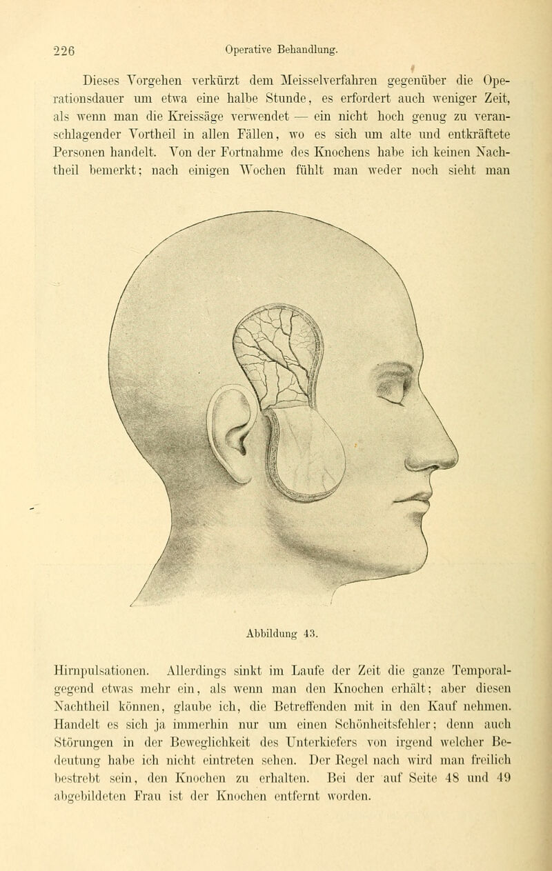 Dieses Vorgehen verkiü'zt dem Meisselverfahren gegenüber die Ope- rationsdauer nm etwa eine halbe Stunde, es erfordert auch weniger Zeit, als wenn man die Kreissäge verwendet — ein nicht hoch genug zu veran- schlagender Yortheil in allen Fällen, wo es sich um alte und entkräftete Personen handelt. Von der Fortnahme des Ejiochens habe ich keinen Nach- theil bemerkt; nach einigen Wochen fühlt man weder noch sieht man Abbildung 43. Hirapulsationen. Allerdings sinkt im Laufe der Zeit die ganze Temporal- gegend etwas mehr ein, als wenn man den Knochen erhält; aber diesen Nachtheil können, glaube ich, die Betreffenden mit in den Kauf nehmen. Handelt es sich ja immerhin nur um einen Schönheitsfehler; denn auch Störungen in der Beweglichkeit des Unterldefers von irgend welcher Be- deutung habe ich nicht eintreten sehen. Der Regel nach wird man freilich Ijcstrcbt sein, den Knochen zu erhalten. Bei der auf Seite 48 und 49 abgebildeten Frau ist der Knochen entfernt werden.