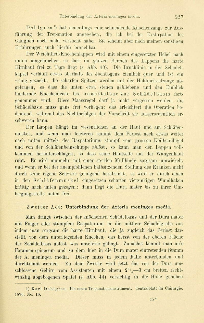 Dahlgren^) hat neuerdings eine schneidende Knochenzange zur Aus- führung der Trepanation angegeben, die ich bei der ExstirjDation des Ganglion noch nicht versucht habe. Sie scheint aber nach meinen sonstigen Erfahrungen auch hierfür brauchbar. Der Weichtheil-Knochenlappen wird mit einem eingesetzten Hebel nach unten umgebrochen, so dass im ganzen Bereich des Lappens die harte Hirnhaut frei zu Tage liegt (s. Abb. 43). Die Bruchlinie in der Schädel- kapsel verläuft etwas oberhalb des Jochbogens ziemlich quer und ist ein wenig gezackt; die scharfen Spitzen werden mit der Hohlmeisselzange ab- getragen, so dass die unten etwa stehen gebliebene und den Einblick hindernde Knochenleiste bis unmittelbar zur Schädelbasis fort- genommen wird. Diese Maassregel darf ja nicht vergessen werden, die Schädelbasis muss ganz frei vorliegen; das erleichtert die Operation be- deutend, während das Nichtbefolgen der Vorschrift sie ausserordentlich er- schweren kann. Der Lappen hängt im wesentlichen an der Haut und am Schläfen- niuskel, und wenn man letzteren sammt dem Periost noch etwas weiter nach unten mittels des Raspatoriums stumpf vom grossen Keilbeinüügel und von der Schläfenbeinschuppe ablöst, so kann man den Lappen voll- kommen herunterschlagen, so dass seine Hautseite auf der Wangenhaut ruht. Er wird nunmehr mit einer sterilen Mullbinde sorgsam umwickelt, und wenn er bei der anempfohlenen halbsitzenden Stellung des Kranken nicht durch seine eigene Schwere genügend herabsinkt, so wird er durch einen in den Schläfenmuskel eingesetzen scharfen vierzinkigen Wundhaken kräftig nach unten gezogen; dann liegt die Dura mater bis zu ihrer Um- biegungsstelle unten frei. Zweiter Act: Unterbindung der Arteria meningea media. Man dringt zwischen der Imöchernen Schädelbasis und der Dura mater mit Finger oder stumpfem Raspatorium in die mittlere Schädelgrube vor, indem man sorgsam die harte Hirnhaut, die ja zugleich das Periost dar- stellt, von dem unterliegenden Knochen, das heisst von der oberen Fläche der Schädelbasis ablöst, was unschwer gelingt. Zunächst kommt man an's Foramen spinosum und zu dem hier in die Dura mater eintretenden Stamm der A. meningea media. Dieser muss in jedem Falle unterbunden und durchtrennt werden. Zu dem Zwecke wird jetzt das von der Dura mn- schlossene Gehirn vom Assistenten mit einem 27^—3 cm breiten recht- winklig abgebogenen Spatel (s. Abb. 44) vorsichtig in die Höhe gehoben 1) Karl Dahlgren, Ein neues Trepanationsinstrument. Centralblatt für Chirurgie, 1896, No. 10. 15*