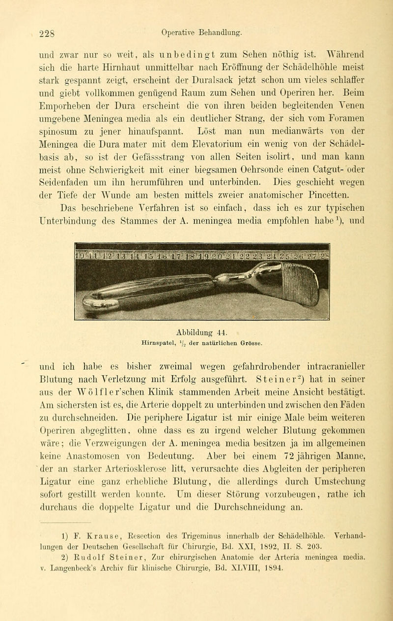 und zwar nur so weit, als unbedingt zum Sehen uötliig ist. Während sich die harte Hirnhaut unmittelbar nach Eröffuimg der Schädelhöhle meist stark gespannt zeigt, erscheint der Duralsack jetzt schon mn vieles schlaffer und giebt Tollkommen genügend Raum zum Sehen und Operiren her. Beim Emporheben der Dura erscheint die von ihren beiden begleitenden Venen umgebene Meningea media als ein deutlicher Strang, der sich vom Foramen spinosum zu jener hinaufspannt. Löst man nun medianwärts von der Meningea die Dura mater mit dem Elevatorium ein wenig von der Schädel- basis ab, so ist der Gefässstrang von allen Seiten isolirt, und man kann meist ohne Schwierigkeit mit einer biegsamen Oehrsonde einen Catgut- oder Seidenfaden um ihn herumführen und unterbinden. Dies geschieht wegen der Tiefe der Wunde am besten mittels zweier anatomischer Pincetten. Das beschriebene Verfahren ist so einfach, dass ich es zur t3T)ischen Unterbindung des Stammes der A. meningea media empfohlen habe ^). und Abbildung 44. Hirnspatel, '/., der natürlichen Grösse. und ich habe es bisher zweimal wegen gefahrdrohender intracranieller Blutung nach Verletzung mit Erfolg ausgeführt. Steiner'-) hat in seiner aus der Wolf 1er'sehen Klinik stammenden Arbeit meine Ansicht bestätigt. Am sichersten ist es, die Arterie doppelt zu unterbinden und zwischen den Fäden zu durchschneiden. Die periphere Ligatur ist mir einige Male beim weiteren Operiren abgeglitten, ohne dass es zu irgend welcher Blutung gekonmien wäre; die Verzweigungen der A. meningea media besitzen ja im allgemeinen keine Anastomosen von Bedeutung. Aber bei einem 72 jährigen Manne. ■ der an starker Arteriosklerose litt, verursachte dies Abgleiten der peripheren Ligatur eine ganz ei'liebliche Blutung, die allerdings durch Umstechung sofort gestillt werden konnte. Um dieser Störung vorzubeugen, rathe ich durchaus die doppelte Ligatur und die Durchschneidung an. 1) F. Krause, Rcscction des Trigciuinus innerhalb der Schädelhöhle. Verhand- lungen der Deutschen Gesellschaft für Chirurgie, Bd. XXI, 1892, II. S. 203. 2) Rudolf Steiner, Zur chirurgischen Anatomie der Arteria meningea media. V. Langenbeck's Archiv für klinische Chirurgie, Bd. XLVIII, 1894.