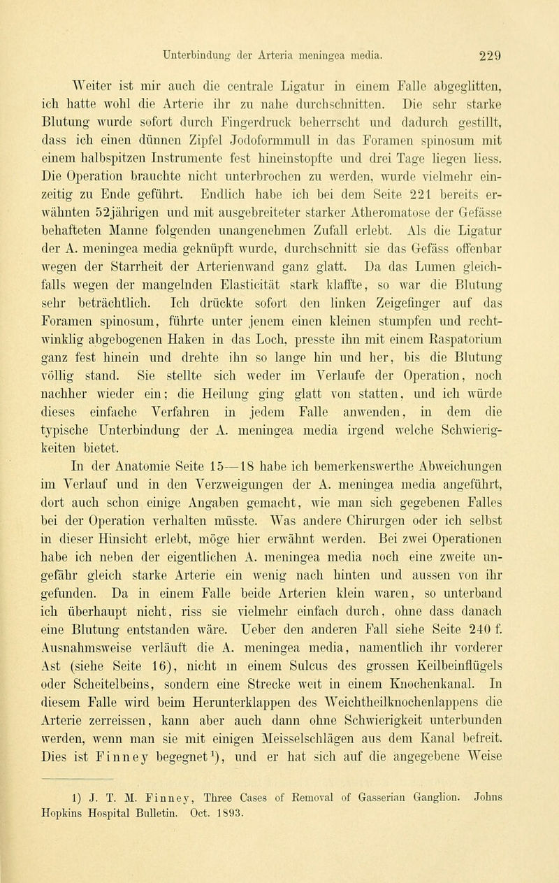 Weiter ist mir auch die centrale Ligatur in einem Falle abgeglitten, ich hatte wohl die Arterie ihr zu nahe durchschnitten. Die sehr starke Blutung wurde sofort durch Fingerdruck beherrscht und dadurch gestillt, dass ich einen dünnen Zipfel Jodoformmull in das Foramen spinosum mit einem halbspitzen Instrumente fest hineinstopfte und drei Tage liegen liess. Die Operation brauchte nicht unterbrochen zu werden, wurde vielmehr ein- zeitig zu Ende geführt. Endlich habe ich bei dem Seite 221 bereits er- wähnten 52jährigen und mit ausgebreiteter starker Atheromatose der Gefässe behafteten Manne folgenden unangenehmen Zufall erlebt. Als die Ligatur der A. meningea media geknüpft wurde, durchschnitt sie das G-efäss offenbar wegen der Starrheit der Arterienwand ganz glatt. Da das Lumen gleich- falls wegen der mangelnden Elasticität stark klaffte, so war die Blutung sehr beträchtlich. Ich drückte sofort den linken Zeigefinger auf das Foramen spinosum, führte unter jenem einen kleinen stumpfen und recht- winklig abgebogenen Haken in das Loch, presste ihn mit einem Easpatorium ganz fest hinein und drehte ihn so lange hin und her, bis die Blutung völlig stand. Sie stellte sich weder im Verlaufe der Operation, noch nachher wieder ein; die Heilung ging glatt von statten, und ich würde dieses einfache Verfahren in jedem Falle anwenden, in dem die typische Unterbindung der A. meningea media irgend welche Schwierig- keiten bietet. In der Anatomie Seite 15—18 habe ich bemerkenswerthe Abweichungen im Verlauf und in den Verzweigungen der A. meningea media angeführt, dort auch schon einige Angaben gemacht, wie man sich gegebenen Falles bei der Operation verhalten müsste. Was andere Chh'urgen oder ich selbst in dieser Hinsicht erlebt, möge hier erwähnt werden. Bei zwei Operationen habe ich neben der eigentlichen A. meningea media noch eine zweite un- gefähr gleich starke Arterie ein wenig nach hinten und aussen von ihr gefunden. Da in einem Falle beide Arterien klein waren, so unterband ich überhaupt nicht, riss sie vielmehr einfach durch, ohne dass danach eine Blutung entstanden wäre. lieber den anderen Fall siehe Seite 240 f. Ausnahmsweise verläuft die A. meningea media, namentlich ihr vorderer Ast (siehe Seite 16), nicht m einem Sulcus des grossen Keilbeinflügels oder Scheiteibeins, sondern eine Strecke weit in einem Knochenkanal. In diesem Falle wird beim Herunterklappen des Weichtheilknochenlappens die Arterie zerreissen, kann aber auch dann ohne Schwierigkeit unterbunden werden, wenn man sie mit einigen Meisselschlägen aus dem Kanal befreit. Dies ist Finney begegnet^), und er hat sich auf die angegebene Weise 1) J. T. M. Finney, Three Cases of Eemoval of Gasserian Ganglion. Johns Hopkins Hospital Bulletin. Oct. 1893.