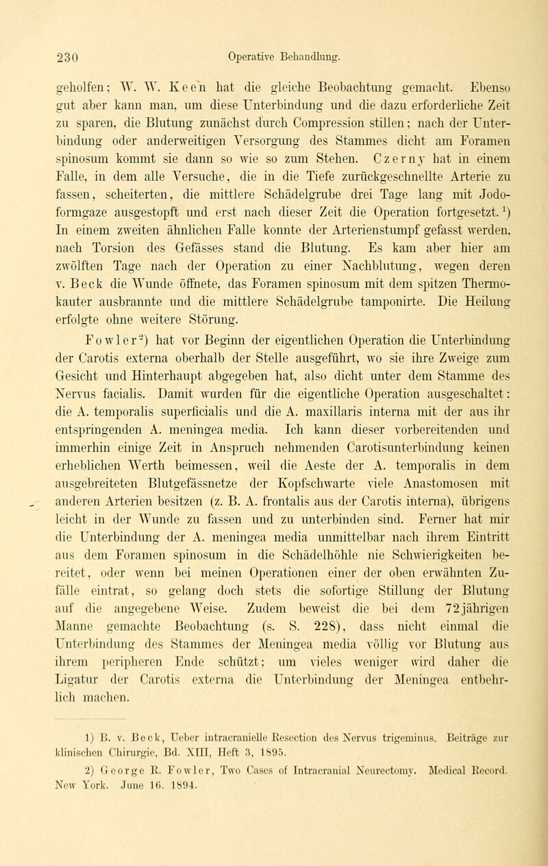 geholfen; W. AV. Keen hat die gleiche Beobachtung gemacht. Ebenso gut aber kann man, um diese Unterbindung und die dazu erforderliche Zeit zu sparen, die Blutung zunächst durch Compression stillen; nach der Unter- bindung oder anderweitigen Versorgung des Stammes dicht am Forameu spinosum kommt sie dann so wie so zum Stehen. Czerny hat in einem Falle, in dem alle Versuche, die in die Tiefe zurückgeschnellte Arterie zu fassen, scheiterten, die mittlere SchädelgTube drei Tage lang mit Jodo- formgaze ausgestopft und erst nach dieser Zeit die Operation fortgesetzt. ^) In einem zweiten ähnlichen Falle konnte der Arterienstimipf gefasst werden, nach Torsion des Gefässes stand die Blutung. Es kam aber hier am zwölften Tage nach der Operation zu einer Nachblutung, wegen deren V. Beck die Wunde öfihete, das Foramen spinosum mit dem spitzen Thermo- kauter ausbrannte und die mittlere Schädelgrube tamponirte. Die Heilung erfolgte ohne weitere Störung. Fowler-) hat vor Beginn der eigentlichen Operation die Unterbindung der Carotis externa oberhalb der Stelle ausgeführt, wo sie ihre Zweige zum Gesicht und Hinterhaupt abgegeben hat, also dicht unter dem Stamme des Nervus facialis. Damit wurden für die eigenthche Operation ausgeschaltet: die A. temporahs superficialis und die A. maxillaris interna mit der aus ihr entspringenden A. meningea media. Ich kann dieser vorbereitenden und immerhin einige Zeit in Anspruch nehmenden Carotisunterbindung keinen erheblichen Werth beimessen, weil die Aeste der A. temporalis in dem ausgebreiteten Blutgefässnetze der Kopfschwarte viele Anastomosen mit anderen Arterien besitzen (z. B. A. fi'ontalis aus der Carotis inteiiia), übrigens leicht in der Wunde zu fassen und zu unterbinden sind. Ferner hat mir die Unterbindung der A. meningea media unmittelbar nach ihrem Eintritt aus dem Foramen spinosum in die Schädelhöhle nie Schwierigkeiten be- reitet, oder wenn bei meinen Operationen einer der oben erwähnten Zu- fälle eintrat, so gelang doch stets die sofortige Stillung der Blutung auf die angegebene Weise. Zudem beweist die bei dem 72jährigen Manne gemachte Beobachtung (s. S. 228), dass nicht einmal die Unterbindung des Stammes der Meningea media völlig vor Blutung aus ihrem peripheren Ende schützt; um vieles weniger wird daher die Ligatur der Carotis externa die Unterbindung der Meningea entbehr- lich machen. 1) B. V. Beck, Uebor intracranielle Resoction des Nervus trigeminus. Beiträge zur klinischen Chirurgie, Bd. XHI, Heft 3, 1895. 2) George R. Fowler, Two Cases of Intraoranial Nourectomy. Medical Record. New York. June 16. 1894.