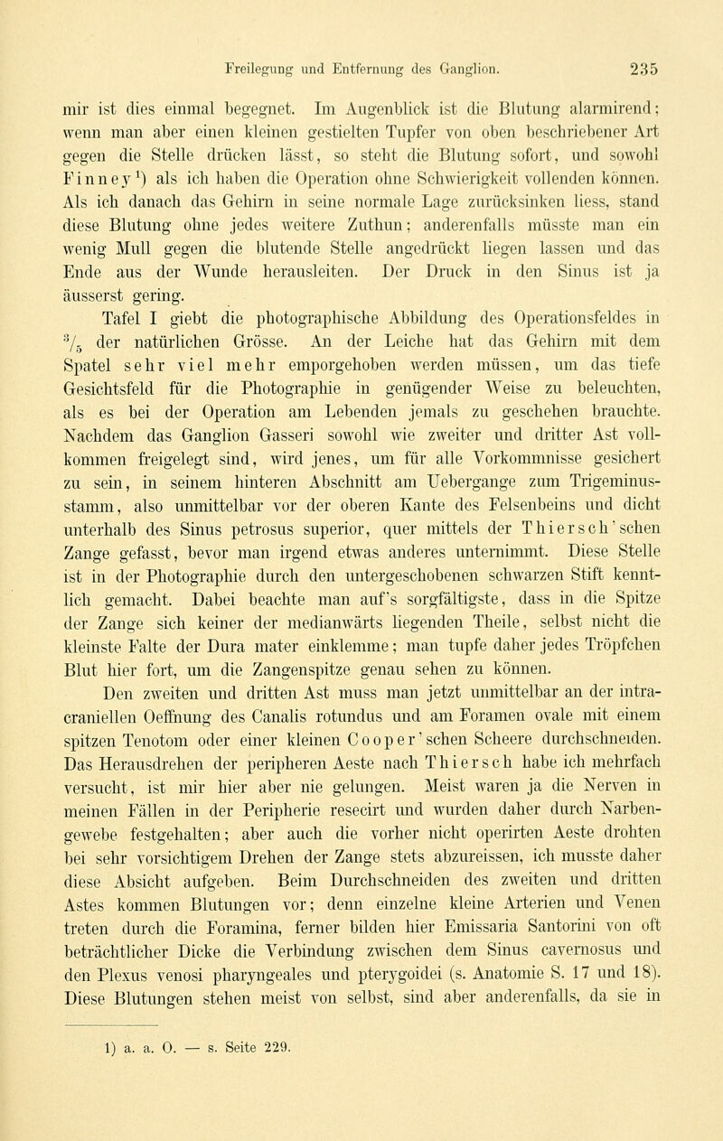 mir ist dies einmal begegnet. Im Augenblick ist die Blutung alarmirend; wenn man aber einen kleinen gestielten Tupfer von oben beschriebener Art gegen die Stelle drücken lässt, so steht die Blutung sofort, und sowohl Finney^) als ich haben die Operation ohne Schwierigkeit vollenden können. Als ich danach das Gehirn in seine normale Lage zurücksinken Hess, stand diese Blutung ohne jedes weitere Zuthun; anderenfalls müsste man ein wenig Mull gegen die blutende Stelle angedrückt liegen lassen und das Ende aus der A¥unde herausleiten. Der Druck in den Sinus ist ja äusserst gering. Tafel I giebt die photographische Abbildung des Operationsfeldes in ^4 der natürlichen Grösse. An der Leiche hat das Gehirn mit dem Spatel sehr viel mehr emporgehoben werden müssen, um das tiefe Gesichtsfeld für die Photographie in genügender Weise zu beleuchten, als es bei der Operation am Lebenden jemals zu geschehen brauchte. Nachdem das Ganglion Gasseri sowohl wie zweiter und dritter Ast voll- kommen freigelegt sind, wird jenes, um für alle Vorkommnisse gesichert zu sein, in seinem hinteren Abschnitt am Uebergange zum Trigeminus- stamm, also unmittelbar vor der oberen Kante des Felsenbeins und dicht unterhalb des Sinus petrosus superior, quer mittels der T hier seh'sehen Zange gefasst, bevor man irgend etwas anderes unternimmt. Diese Stelle ist in der Photographie durch den untergeschobenen schwarzen Stift kennt- lich gemacht. Dabei beachte man auf's sorgfältigste, dass in die Spitze der Zange sich keiner der medianwärts liegenden Theile, selbst nicht die kleinste Falte der Dura mater einklemme; man tupfe daher jedes Tröpfchen Blut hier fort, um die Zangenspitze genau sehen zu können. Den zweiten und dritten Ast muss man jetzt unmittelbar an der intra- craniellen Oef&iung des Canalis rotundus und am Foramen ovale mit einem spitzen Tenotom oder einer kleinen C o o p e r' sehen Scheere durchschneiden. Das Herausdrehen der peripheren Aeste nach T h i e r s c h habe ich mehrfach versucht, ist mir hier aber nie gelungen. Meist waren ja die Nerven in meinen Fällen in der Peripherie resecirt und wurden daher durch Narben- gewebe festgehalten; aber auch die vorher nicht operirten Aeste drohten bei sehr vorsichtigem Drehen der Zange stets abzureissen, ich musste daher diese Absicht aufgeben. Beim Durchschneiden des zweiten und dritten Astes kommen Blutungen vor; denn einzelne kleine Arterien und Venen treten durch die Foramma, ferner bilden hier Emissaria Santorini von oft beträchtlicher Dicke die Verbindung zwischen dem Sinus cavernosus und den Plexus venosi pharyngeales und pterygoidei (s. Anatomie S. 17 und 18). Diese Blutungen stehen meist von selbst, sind aber anderenfalls, da sie in 1) a. a. 0. — s. Seite 229.