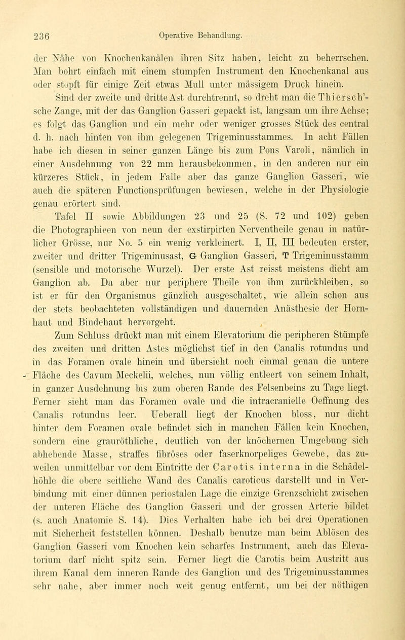 der Nähe von Knoclienkanälen ihren Sitz haben, leicht zu beherrschen. Man bohrt einfach mit einem stumpfen Instrument den Knochenkanal aus oder stopft für einige Zeit etwas Mull unter massigem Druck hinein. Sind der zweite und dritte Ast durchtrennt, so dreht man die Thierse ha- sche Zange, mit der das Ganglion Gasseri gepackt ist, langsam um ihre Achse; es folgt das Ganglion und ein mehr oder weniger grosses Stück des centi'al d. h. nach hinten von ihm gelegenen Trigeminusstammes. In acht Fällen habe ich diesen in seiner ganzen Länge bis zum Pons Varoli, nämlich in einer Ausdehnung von 22 mm herausbekommen, in den anderen nur ein kürzeres Stück, in jedem Falle aber das ganze Ganglion Gasseri, wie auch die späteren Functionsprüfungen bewiesen, welche in der Physiologie genau erörtert sind. Tafel n sowie Abbildungen 23 und 25 (S. 72 und 102) geben die Photographieen von neun der exstirpirten Nerventheile genau in natür- licher Grösse, nur Xo. 5 ein wenig verkleinert. I, II, HI bedeuten erster, zweiter und dritter Trigeminusast, G Ganglion Gasseri, T Trigeminusstamm (sensible und motorische Wurzel). Der erste Ast reisst meistens dicht am Ganglion ab. Da aber nur periphere Theile von ihm zurückbleiben, so ist er für den Organismus gänzlich ausgeschaltet, wie allein schon aus der stets beobachteten vollständigen und dauernden Anästhesie der Horn- haut und Bindehaut hervorgeht. Zum Schluss drückt man mit einem Elevatorium die peripheren Stümpfe des zweiten und dritten Astes möglichst tief in den Caualis rotundus und in das Foramen ovale hinein und übersieht noch einmal genau die untere Fläche des Cavum Meckelii, welches, nun völlig entleert von seinem Inhalt, in ganzer Ausdehnung bis zum oberen Eande des Felsenbeins zu Tage liegt. Ferner sieht man das Foramen ovale und die intracranielle Oeffnung des CanaUs rotundus leer. Ueberall liegt der Knochen bloss, nur dicht hinter dem Foramen ovale befindet sich in manchen Fällen kein Knochen, sondern eine grauröthliche, deutlich von der knöchernen Umgebung sich abhebende Masse, straffes fibröses oder faserknorpeliges Gewebe, das zu- weilen unmittelbar vor dem Eintritte der Carotis interna in die Schädel- höhle die obere seitliche Wand des Canalis caroticus darstellt und in Ver- bindung mit einer dünnen periostalen Lage die einzige Grenzschicht zwischen der unteren Fläche des Ganglion Gasseri und der grossen Arterie bildet (s. auch Anatomie S. 14). Dies Verhalten habe ich bei drei Operationen mit Sicherheit feststellen können. Deshalb benutze man beim Ablösen des Ganglion Gasseri vom Knochen kein scharfes Instrument, auch das Eleva- torium darf nicht spitz sein. Ferner liegt die Carotis beim Austritt aus ihrem Kanal dem inneren llande des Ganglion und des Trigeminusslannuos sehr nahe, aber immer noch weit genug entfernt, um bei der uütliigeu