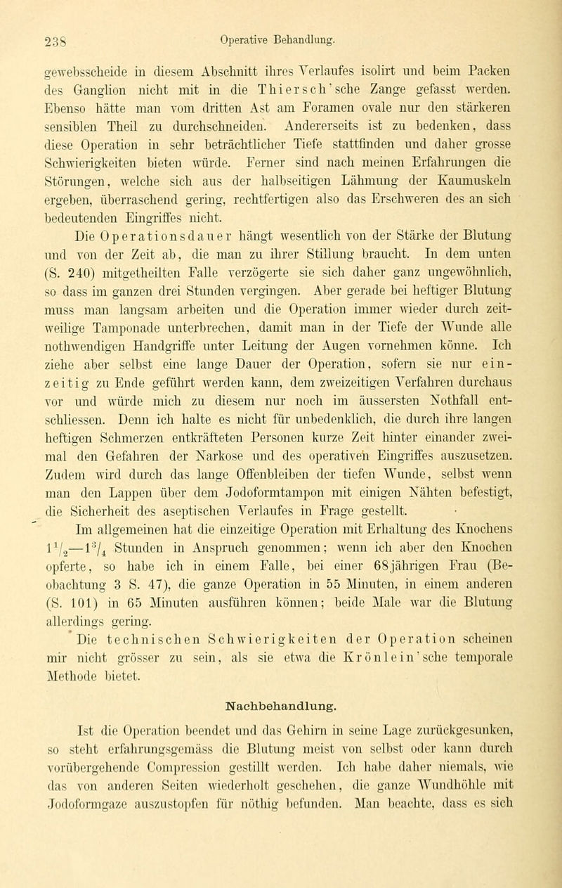 gewebsscheide in diesem Absclmitt ihres Verlaufes isolirt und beim Packen des Ganglion nicht mit in die Thi er seh sehe Zange gefasst werden. Ebenso hätte man vom dritten Ast am Foramen ovale nur den stärkeren sensiblen Theil zu durchschneiden. Andererseits ist zu bedenken, dass diese Operation in sehr beträchtlicher Tiefe stattfinden und daher grosse Schwierigkeiten bieten würde. Ferner sind nach meinen Erfahrmigen die Störungen, welche sich aus der halbseitigen Lähmung der Kaunmskeln ergeben, überraschend gering, rechtfertigen also das Erschweren des an sich bedeutenden Eingriffes nicht. Die Operationsdauer hängt wesentlich von der Stärke der Blutung und von der Zeit ab, die man zu ihrer Stillung braucht. In dem unten (S. 240) mitgetheilten Falle verzögerte sie sich daher ganz ungewöhnlich, so dass im ganzen drei Stunden vergingen. Aber gerade bei heftiger Blutung muss man langsam arbeiten und die Operation inmier -wieder durch zeit- weilige Tamponade unterbrechen, damit man in der Tiefe der Wunde alle nothwendigen Handgriffe unter Leitung der Augen vornehmen könne. Ich ziehe aber selbst eine lange Dauer der Operation, sofern sie nm- ein- zeitig zu Ende geführt werden kann, dem zweizeitigen Verfahren durchaus vor und würde mich zu diesem nur noch im äussersten Nothfall ent- schliessen. Denn ich halte es nicht für unbedenklich, die durch ihre langen heftigen Schmerzen entkräfteten Personen kurze Zeit hinter einander zwei- mal den Gefahren der Narkose und des operativen Eingriffes auszusetzen. Zudem wird durch das lange Offenbleiben der tiefen Wunde, selbst wenn man den Lappen über dem Jodoformtampon mit einigen iSTähten befestigt, die Sicherheit des aseptischen Verlaufes in Frage gestellt. Im allgemeinen hat die einzeitige Operation mit Erhaltung des Knochens 1^/2—1'^/^ Stunden in Anspruch genommen; wenn ich aber den Knochen opferte, so habe ich in einem Falle, bei einer 68jährigen Frau (Be- obachtung 3 S. 47), die ganze Operation in 55 Minuten, in einem anderen (S. 101) in 65 Minuten ausführen können; beide Male war die Blutung allerdings gering. Die technischen Schwierigkeiten der Operation scheinen mir nicht grösser zu sein, als sie etwa die Krönlein'sehe temporale Methode bietet. Nachbehandlung. Ist die Operation beendet und das Gehirn in seine Lage zurückgesunken, so steht erfahrungsgemäss die Blutung meist von selbst oder kann durch vorübergehende Comprcssion gestillt werden. Ich habe daher niemals, wie das von anderen Seiten wiederholt geschehen, die ganze Wundhöhle mit Jodoformgaze auszustopfen für nöthig befuiKh^n. Man beachte, dass es sich