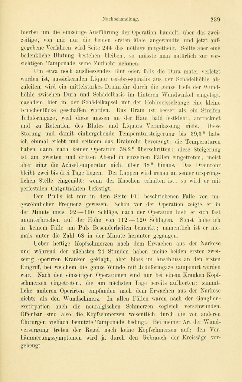 hierbei um die einzeitige Ausführung der Operation handelt, über das zwei- zeitige, von mir nur die beiden ersten Male angewandte und jetzt auf- gegebene Verfahren wird Seite 244 das nöthige mitgetheilt. Sollte aber eine bedenkliche Blutung bestehen bleiben, so müsste man natürlich zur vor- sichtigen Tamponade seine Zuflucht nehmen. Um etwa noch, ausfliessendes Blut oder, falls die Dura mater verletzt worden ist, aussickernden Liquor cerebro-spinalis aus der Schädelhöhle ab- zuleiten, wird ein mittelstarkes Drainrohr durch die ganze Tiefe der Wund- höhle zwischen Dura und Schädelbasis im hinteren Wundwinkel eingelegt, nachdem hier in der Schädelkapsel mit der Hohlmeisselzange eine kleine Knochenlücke geschaffen worden. Das Drain ist besser als ein Streifen Jodoformgaze, weil diese aussen an der Haut bald festklebt, antrocknet und zu Ketention des Blutes und Liquors Veranlassung giebt. Diese Störung und damit einhergehende Temperatursteigerung bis 39,3'^ habe ich einmal erlebt und seitdem das Drainrohr bevorzugt; die Temperaturen haben dann nach keiner Operation 38,2^ überschritten; diese Steigerung ist am zweiten und dritten Abend in einzelnen Fällen eingetreten, meist aber ging die Achseltemperatur nicht über 38*^ hinaus. Das Drainrohr bleibt zwei bis drei Tage liegen. Der Lappen wird genau an seiner ursprüng- lichen Stelle eingenäht; wenn der Knochen erhalten ist, so wird er mit periostalen Catgutnähten befestigt. Der Puls ist nur in dem Seite 101 beschriebenen Falle von un- gewöhnlicher Frequenz gewesen. Schon vor der Operation zeigte er in der Mnute meist 92 —100 Schläge, nach der Operation hielt er sich fast ununterbrochen auf der Höhe von 112 —120 Schlägen. Sonst habe ich in keinem Falle am Puls Besonderheiten bemerkt; namentlich ist er nie- mals unter die Zahl 68 in der Minute herunter gegangen. Ueber heftige Kopfschmerzen nach dem Erwachen aus der Narkose und während der nächsten 24 Stunden haben meine beiden ersten zwei- zeitig operirten Kranken geklagt, aber bloss im Anschluss an den ersten Eingriff, bei welchem die ganze Wunde mit Jodoformgaze tamponirt worden war. Nach den einzeitigen Operationen sind nur bei einem Kranken Kopf- schmerzen eingetreten, die am nächsten Tage bereits aufhörten; sämmt- liche -anderen Operirten empfanden nach dem Erwachen aus der Narkose nichts als den Wundschmerz. In allen Fällen waren nach der Gangiion- exstirpation auch die neuralgischen Schmerzen sogleich verschwunden. Offenbar sind also die Kopfschmerzen wesentlich durch die von anderen Chirurgen vielfach benutzte Tamponade bedingt. Bei meiner Art der Wund- versorgung treten der Regel nach keine Kopfschmerzen auf; den Ver- hämmerungssymptomen wird ja durch den Oebrauch der Kreissäge vor- gebeugt.