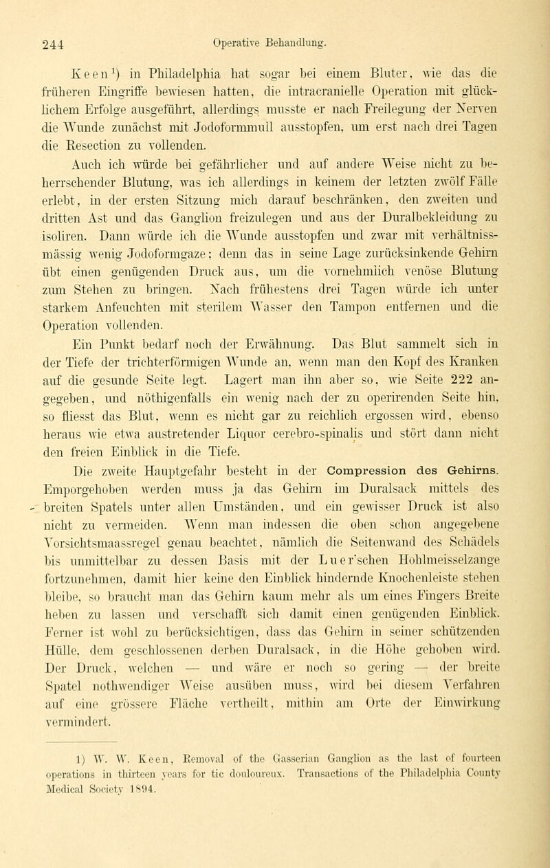 Keen^) in Philadelphia hat sogar bei einem Bluter, wie das die früheren Eingriffe bewiesen hatten, die intracranielle Operation mit glück- lichem Erfolge ausgeführt, allerdings musste er nach Freilegung der Xerven die Wunde zunächst mit Jodoformmull ausstopfen, um erst nach drei Tagen die Resection zu vollenden. Auch ich würde bei gefährlicher und auf andere Weise nicht zu be- herrschender Blutung, was ich allerdings in keinem der letzten zwölf Fälle erlebt, in der ersten Sitzung mich darauf beschränken, den zweiten und dritten Ast und das Ganglion freizulegen und aus der Dm'albekleidung zu isoliren. Dann würde ich die Wunde ausstopfen und zwar mit verhältniss- mässig wenig Jodoformgaze; denn das in seine Lage zurücksinkende Gehirn übt einen genügenden Druck aus, um die vornehmiich venöse Blutung zum Stehen zu bringen. Nach frühestens drei Tagen würde ich unter starkem Anfeuchten mit sterilem Wasser den Tampon entfernen und die Operation vollenden. Ein Punkt bedarf noch der Erwähnung. Das Blut sammelt sich in der Tiefe der trichterförmigen Wunde an, wenn man den Kopf des Kranken auf die gesunde Seite legt. Lagert man ihn aber so, wie Seite 222 an- gegeben, und nöthigenfalls ein wenig nach der zu operirenden Seite hin, so fliesst das Blut, wenn es nicht gar zu reichlich ergossen wird, ebenso heraus wie etwa austretender Liquor cerebro-spinalis und stört dann nicht den freien Einblick in die Tiefe. Die zweite Hauptgefahr besteht in der Compression des Gehirns. Emporgehoben werden muss ja das Gehirn im Duralsack mittels des breiten Spatels unter allen Umständen, und ein gewisser Druck ist also nicht zu vermeiden. Wenn man indessen die oben schon angegebene Vorsichtsmaassregel genau beachtet, nämlich die Seitenwand des Schädels bis unmittelbar zu dessen Basis mit der Luer'schen Hohlmeisselzange fortzunehmen, damit hier keine den Einblick hindernde Knochenleiste stehen bleibe, so braucht man das Gehirn kaum mehr als um eines Fingers Breite heben zu lassen und verschafft sich damit einen genügenden Einblick. Ferner ist wohl zu berücksichtigen, dass das Gehirn in seiner schützenden Hülle, dem geschlossenen derben Duralsack, in die Höhe gehoben wird. Der Druck, welchen — und wäre er nueli so gering — der breite Spatel nothwendiger Weise ausüben muss, wird bei diesem Verfahren auf eine grossere Fläche vertheilt, mithin am Orte der Einwirkung vermindert. 1) W. W. Keen, Eemoval of tbe Gasserian Ganglion as the last of fourteen Operations in thirteen years for tic douloureux. Transactions of tbe Philadelphia County Medical Society 1894.