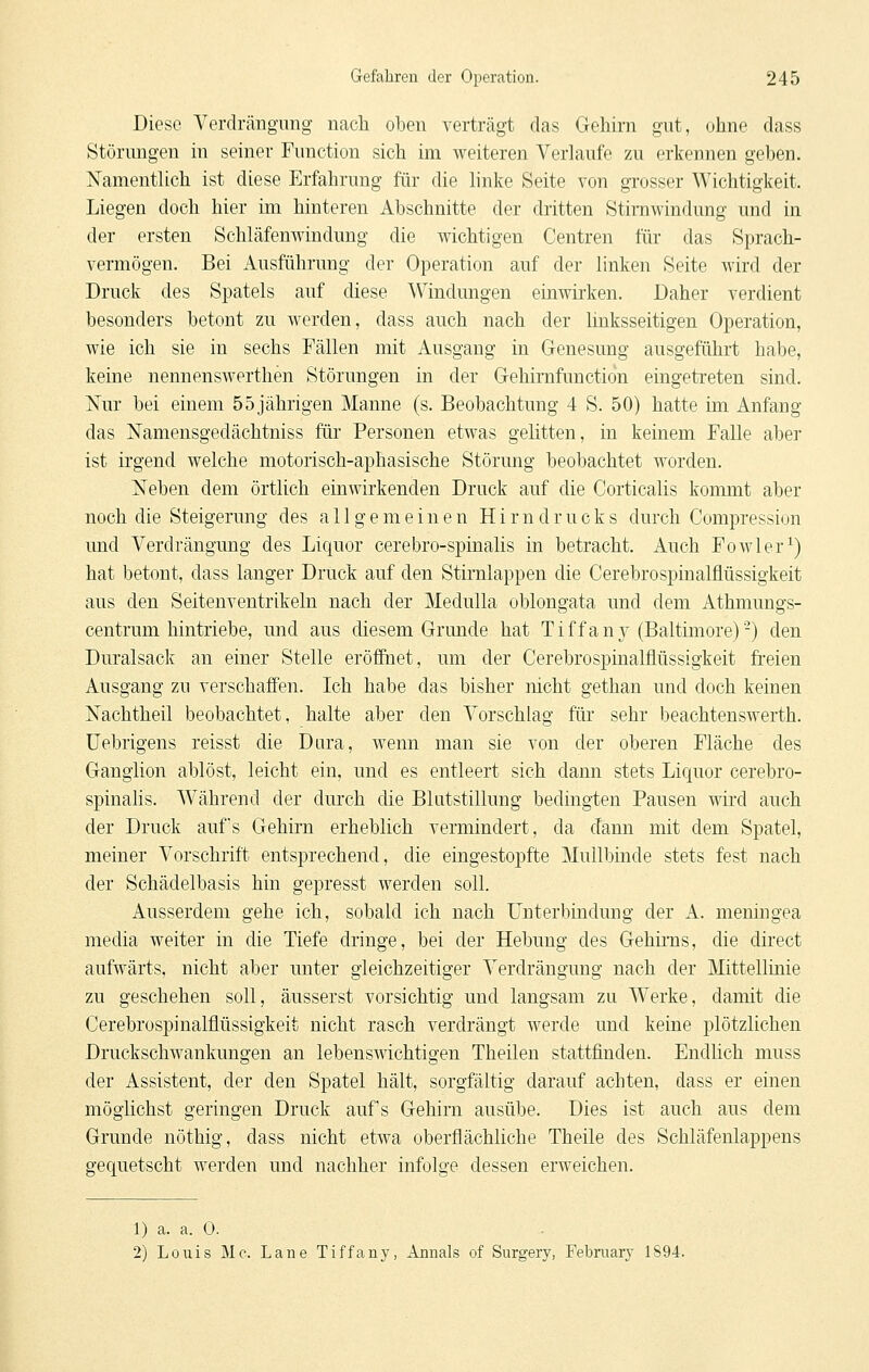 Diese Yerdrängung nach oben verträgt das Gehirn gut, ohne dass Störungen in seiner Function sich im weiteren Verhiufe zu erkennen geben. Namentlich ist diese Erfahrung für die linke Seite von grosser Wichtigkeit. Liegen doch hier im hinteren Abschnitte der dritten Stiniwindung und in der ersten Schläfenwindung die wichtigen Centren für das Sprach- vermögen. Bei Ausführung der Operation auf der linken Seite wird der Druck des Spatels auf diese ^Vindungen einwirken. Daher verdient besonders betont zu werden, dass auch nach der linksseitigen Operation, wie ich sie in sechs Fällen mit Ausgang in Genesung ausgeführt habe, keine nennenswerthen Störungen in der Gehimfunctidn eingetreten sind. iSTur bei einem 55 jährigen Manne (s. Beobachtung 4 S. 50) hatte im Anfang das ISTamensgedächtniss für Personen etwas gelitten, in keinem Falle aber ist irgend welche motorisch-aphasische Störung beobachtet worden. Neben dem örtlich einwirkenden Druck auf die Corticalis kommt aber noch die Steigerung des allgemeinen H i r n d r u c k s durch Compression und Verdrängung des Liquor cerebro-spinalis in betracht. Auch Fowler^) hat betont, dass langer Druck auf den Stirnlappen die Cerebrospinalflüssigkeit aus den Seitenventrikeln nach der Medulla oblongata und dem Athmungs- centrum hintriebe, und aus diesem Grunde hat Tiffan3^ (Baltimore)-) den Duralsack an einer Stelle eröffnet, um der Cerebrospinalflüssigkeit freien Ausgang zu verschaffen. Ich habe das bisher nicht gethan und doch keinen Nachtheil beobachtet, halte aber den Vorschlag für sehr beachtenswerth. üebrigens reisst die Dura, wenn man sie von der oberen Fläche des Ganglion ablöst, leicht ein, und es entleert sich dann stets Liquor cerebro- spinalis. Während der durch die Blutstillung bedingten Pausen wird auch der Druck aufs Gehirn erheblich vermindert, da dann mit dem Spatel, meiner Vorschrift entsprechend, die eingestopfte Mullbinde stets fest nach der Schädelbasis hin gepresst werden soll. Ausserdem gehe ich, sobald ich nach Unterbindung der A. meningea media weiter in die Tiefe dringe, bei der Hebung des Gehirns, die direct aufwärts, nicht aber unter gleichzeitiger Verdrängung nach der Mittellinie zu geschehen soll, äusserst vorsichtig und langsam zu Werke, damit die Cerebrospinalflüssigkeit nicht rasch verdrängt werde und keine plötzlichen Druckschwankungen an lebensmchtigen Theilen stattfinden. Endlich muss der Assistent, der den Spatel hält, sorgfältig darauf achten, dass er einen möglichst geringen Druck auf's Gehirn ausübe. Dies ist auch aus dem Grunde nöthig, dass nicht etwa oberflächliche Theile des Schläfenlappens gequetscht werden und nachher infolge dessen erweichen. 1) a. a. 0. 2) Louis Mc. Lane Tiffany, Annais of Surgery, Febniary 1894.