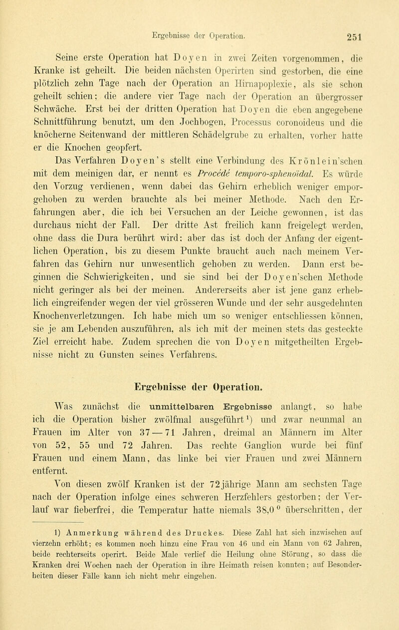 Seine erste Operation hat Doyen in zwei Zeiten vorgenommen, die Kranke ist geheilt. Die beiden nächsten Operirten sind gestorben, die eine plötzlich zehn Tage nach der Operation an Himapoplexie, als sie schon geheilt schien; die andere vier Tage nach der Operation an übergrosser Schwäche. Erst bei der dritten Operation hat Doyen die eben angegebene Schnittführung benutzt, um den Jochbogen, Processus coronoideus und die Imöcherne Seitenwand der mittleren Schädelgrube zu erhalten, vorher hatte er die Knochen geopfert. Das Verfahren Doyen's stellt eine Verbindung des Krönlein'schen mit dem meinigen dar, er nennt es Procede temporo-sphenöidal. Es würde den Vorzug verdienen, wenn dabei das Grehim erheblich weniger empor- gehoben zu werden brauchte als bei meiner Methode. Nach den Er- fahrungen aber, die ich bei Versuchen an der Leiche gewonnen, ist das durchaus nicht der Fall. Der dritte Ast freilich kann freigelegt werden, ohne dass die Dura berührt wird: aber das ist doch der Anfang der eigent- lichen Operation, bis zu diesem Punkte braucht auch nach meinem Ver- fahren das Gehirn nur unwesentlich gehoben zu werden. Dann erst be- ginnen die Schwierigkeiten, und sie sind bei der Doyen'schen Methode nicht geringer als bei der meinen. Andererseits aber ist jene ganz erheb- lich eingreifender wegen der viel grösseren Wunde und der sehr ausgedehnten Knochenverletzungen. Ich habe mich um so weniger entschliessen können, sie je am Lebenden auszuführen, als ich mit der meinen stets das gesteckte Ziel erreicht habe. Zudem sprechen die von Doyen mitgetheilten Ergeb- nisse nicht zu Gunsten seines Verfahrens. Ergebnisse der Operation. Was zunächst die unmittelbaren Ergebnisse anlangt, so habe ich die Operation bisher zwölfmal ausgeführt^) und zwar neunmal an Frauen im Alter von 37 — 71 Jahren, dreimal an Männern im Alter von 52, 55 und 72 Jahren. Das rechte Ganglion wurde bei fünf Frauen und einem Mann, das linke bei vier Frauen und zwei Männern entfernt. Von diesen zwölf Kranken ist der 72 jährige Mann am sechsten Tage nach der Operation infolge eines schweren Herzfehlers gestorben; der Ver- lauf war fieberfr-ei, die Temperatur hatte niemals 38,0^ überschritten, der 1) Anmerkung während des Druckes. Diese Zahl hat sich inzwischen auf vierzehn erhöht; es kommen noch hinzu eine Frau von 46 und ein Mann von 62 Jahren, beide rechterseits operirt. Beide Male verhef die Heilung ohne Störung, so dass die Kranken drei Wochen nach der Operation in ihre Heimath reisen konnten; auf Besonder- heiten dieser Fälle kann ich nicht mehr eingehen.