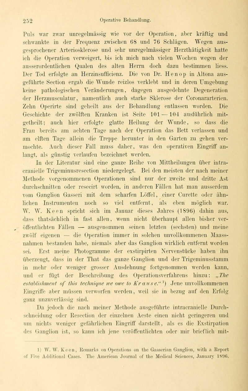 Puls war zwar uuregelmässig wie vor der Operation, aber kräftig und schwankte in der Frequenz zwischen 68 und 76 Schlägen. Wegen aus- gesprochener Arteriosklerose und sehr unregelmässiger Herzthätigkeit hatte ich die Operation verweigert, bis ich mich nach vielen Wochen wegen der ausserordentlichen Qualen des alten Herrn doch dazu bestimmen liess. Der Tod erfolgte an Herzinsufficienz. Die von Dr. Henop in Altena aus- geführte Section ergab die Wunde reizlos verklebt und in deren Umgebung keine pathologischen Veränderungen, dagegen ausgedehnte Degeneration der Herzmusculatur, namentlich auch starke Sklerose der Coronararterien. Zehn Operirte sind geheilt aus der Behandlung entlassen worden. Die Geschichte der zwölften Kranken ist Seite 101 —104 ausführlich mit- getheilt; auch hier erfolgte glatte Heilung der Wunde, so dass die Frau bereits am achten Tage nach der Operation das Bett verlassen und am elften Tage allein die Treppe herunter in den Garten zu gehen ver- mochte. Auch dieser Fall muss daher, was den operativen Eingriff an- langt, als günstig verlaufen bezeichnet werden. In der Literatur sind eine ganze Reihe von Mittheilungen über intra- cranielle Trigeminusresection niedergelegt. Bei den meisten der nach meiner Methode vorgenommenen Operationen sind nur der zweite und dritte Ast durchschnitten oder resecirt worden, in anderen Fällen hat man ausserdem vom Ganglion Gasseri mit dem scharfen Löffel, einer Curette oder ähn- lichen Listrumenten noch so viel entfernt, als eben möglich war. W. W. Keen spricht sich im Januar dieses Jahres (1896) dahin aus, dass thatsächlich in fast allen, wenn nicht überhaupt allen bisher ver- öffentlichten Fällen — ausgenommen seinen letzten (sechsten) und meine zwölf eigenen — die Operation immer in solchen unvollkommenen Maass- nahmen bestanden habe, niemals aber das Ganglion wirkKch entfernt worden sei. Erst meine Photogramme der exstirpirten Nervenstücke haben ihn überzeugt, dass in der That das ganze Ganglion und der Trigeminusstamm in mehr oder weniger grosser Ausdehnung fortgenommen werden kann, und er fügt der Beschreibung des Operationsverfahrens hinzu: „The estahlishment of this teclmique we ome to Kr a u s e. ^) Jene unvollkommenen Eiugiiffe aber müssen verworfen Averden, weil sie in bezug auf den Erfolg ganz unzuverlässig sind. Da jedoch die nach meiner Methode ausgeführte intracranielle Durch- schnf'idung oder Resection der einzelnen Aeste einen nicht geringeren und nni niciits weniger gefährlichen Eingriff darstellt, als es die Exstirpation des Ganglion ist, so kann ich jene veröff(>ntlichten oder mir bi'icflicli niit- 1) W. W. Koen, llcmarks on Operatimis on the Gasseriaii (ianylion, witli a Report of Five Additional Gases. Tho American .Journal of tlie Medical Sciences, January ISlXi.