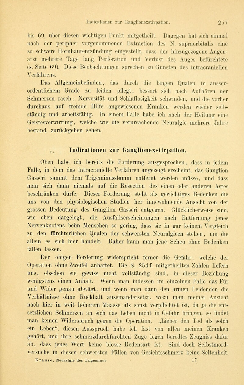 bis 69, über diesen wichtigen Punkt mitgetheilt. Dagegen hat sich einmal nach der peripher vorgenommenen Extraction des N. supraorbitalis eine so schwere Hornhautentzündung eingestellt, dass der hinzugezogene Augen- arzt mehrere Tage lang Perforation und Verlust des Auges befürchtete (s. Seite 69). Diese Beobachtungen sprechen zu Gunsten des intracraniellen Verfahrens. Das Allgemeiubefinden, das durch die langen Qualen in ausser- ordentlichem Grade zu leiden pflegt, bessert sich nach Aufhören der Schmerzen rasch; Nervosität und Schlaflosigkeit schwinden, und die vorher durchaus auf fremde Hilfe angewiesenen Kranken werden wieder selb- ständig und arbeitsfähig. In einem Falle habe ich nach der Heilung eine Geistesverwirrung, welche wie die verursachende Neuralgie mehrere Jahre bestand, zurückgehen sehen. ^.i, Indicationen zur Ganglionexstirpation. Oben habe ich bereits die Forderung ausgesprochen, dass in jedem Falle, in dem das intracranielle Verfahren angezeigt erscheint, das GangKon Gasseri sammt dem Trigeminusstamm entfernt werden müsse, und dass man sich dann niemals auf die Resection des einen oder anderen Astes beschränken dürfe. Dieser Forderung steht als gewichtiges Bedenken die uns von den physiologischen Studien her innewohnende Ansicht von der grossen Bedeutung des Ganglion Gasseri entgegen. GlückncherT\^eise sind, wie eben dargelegt, die Ausfallserscheinungen nach Entfernung jenes Nervenknotens beim Menschen so gering, dass sie in gar keinem Vergleich zu den fürchterlichen Qualen der schwersten Neuralgieen stehen, um die allein es sich hier handelt. Daher kann man jene Scheu ohne Bedenken fallen lassen. Der obigen Forderung widerspricht femer die Gefahr, welche der Operation ohne Zweifel anhaftet. Die S. 254 f. mitgetheilten Zahlen Kefem uns, obschon sie gewiss nicht vollständig sind, in dieser Beziehung wenigstens einen Anhalt. Wenn man indessen im einzelnen Falle das Für und Wider genau abwägt, und wenn man dann den armen Leidenden die Verhältnisse ohne Rückhalt auseinandersetzt, wozu man meiner Ansicht nach hier in weit höherem Maasse als sonst verpflichtet ist, da ja die ent- setzlichen Schmerzen an sich das Leben nicht in Gefahr bringen, so findet man keinen Widerspruch gegen die Operation. „Lieber den Tod als solch ein Leben, diesen Ausspruch habe ich fast von allen meinen Kranken gehört, und ihre schmerzdurchfurchten Züge legen beredtes Zeugniss dafür ab, dass jenes Wort keine blosse Redensart ist. Sind doch Selbstmord- versuche in diesen schwersten Fällen von Gesichtsschmerz keine Seltenheit. Krause, Neuralgie des Trigeminus 17