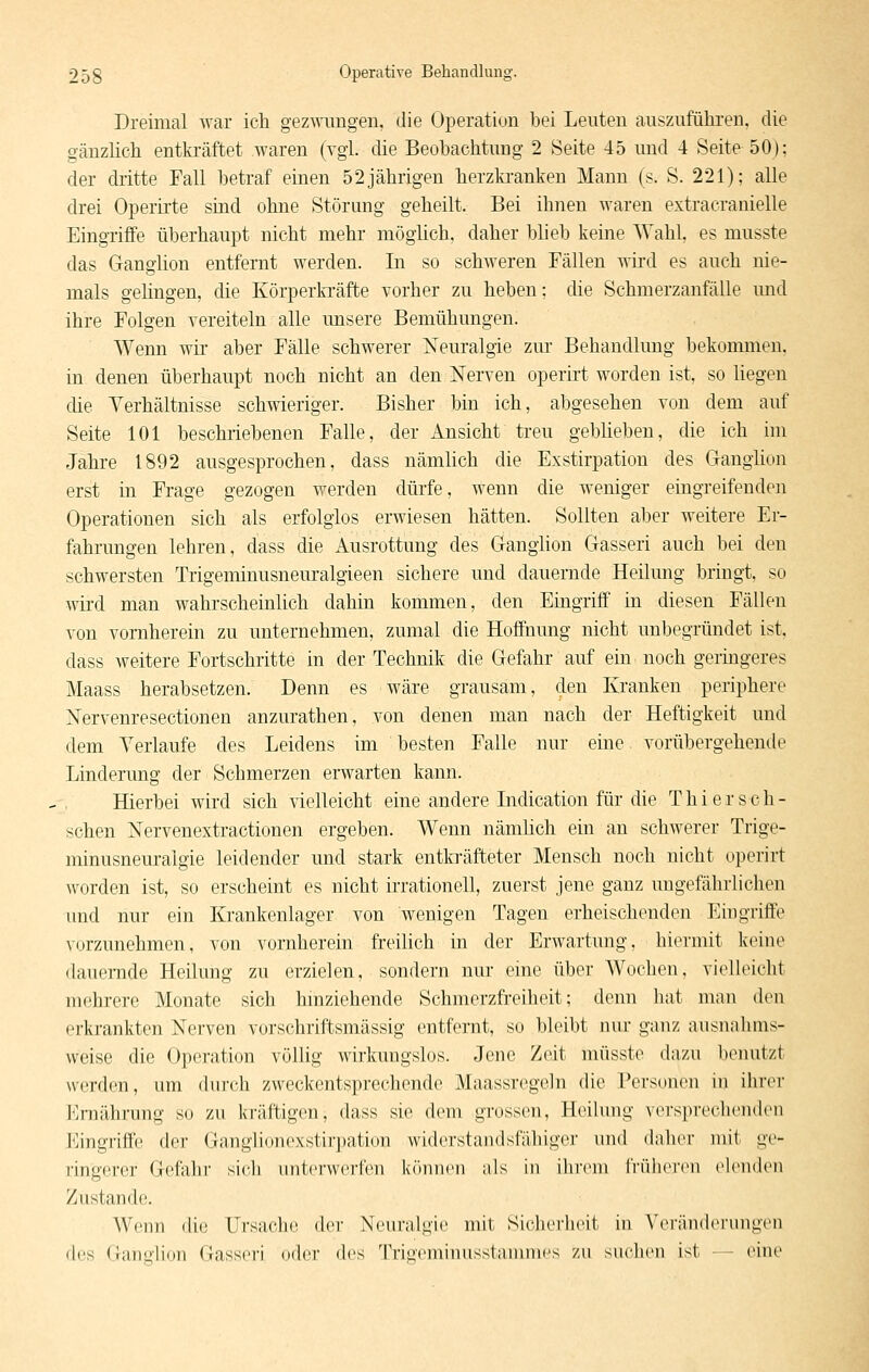 Dreimal war ich gez^ATingeu, die Operation bei Leuten auszuführen, die gänzhch entkräftet waren (vgl. die Beobachtung 2 Seite 45 und 4 Seite 50); der dritte Fall betraf einen 52jährigen herzkranken Mann (s. S. 221); alle drei Operirte sind ohne Störung geheilt. Bei ihnen waren extracranielle Eingriffe überhaupt nicht mehr möglich, daher bheb keine Wahl, es musste das Ganglion entfernt werden. In so schweren Fällen wird es auch nie- mals gehngen, die Körperkräfte vorher zu heben; die Schmerzanfälle und ihre Folgen vereiteln alle unsere Bemühungen. Wenn wir aber Fälle schwerer Neuralgie zur Behandlung bekommen, in denen überhaupt noch nicht an den Nerven operirt worden ist, so liegen die Verhältnisse schwieriger. Bisher bin ich, abgesehen von dem auf Seite 101 beschriebenen Falle, der Ansicht treu geblieben, die ich im Jahre 1892 ausgesprochen, dass nämhch die Exstirpation des Ganglion erst in Frage gezogen werden dürfe, wenn die weniger eingreifenden Operationen sich als erfolglos erwiesen hätten. Sollten aber weitere Er- fahrungen lehren, dass die Ausrottung des Ganghon Gasseri auch bei den schwersten Trigeminusneuralgieen sichere und dauernde Heilung bringt, so wird man wahrscheinlich dahin kommen, den Eingriff in diesen Fällen von vornherein zu unternehmen, zumal die Hoffnung nicht unbegründet ist, dass weitere Fortschritte in der Technik die Gefahr auf ein noch geringeres Maass herabsetzen. Denn es wäre grausam, den Kranken periphere Nervenresectionen anzurathen, von denen man nach der Heftigkeit und dem Verlaufe des Leidens im besten Falle nur eine vorübergehende Linderung der Schmerzen erwarten kann. Hierbei wird sich vielleicht eine andere Lidication für die Thiersch- schen Nervenextractionen ergeben. Wenn nänüich ein au schwerer Trige- minusneuralgie leidender und stark entkräfteter Mensch noch nicht operirt worden ist, so erscheint es nicht irrationell, zuerst jene ganz ungefährlichen und nur ein Krankenlager von wenigen Tagen erheischenden Eingriffe vorzunehmen, von vornherein freilich in der Erwartung, hiermit keine dauernde Heilung zu erzielen, sondern nur eine über Wochen, vielleicht mehrere Monate sich hmziehende Schmorzfreiheit; denn hat man den erkrankten Nerven vorschriftsmässig entfernt, so bleibt nur ganz ausnahms- weise die Operation völlig wirkungslos. Jene Zeit müsste dazu benutzt werden, um durch zweckentsprechende Maassregeln die Personen in ihrer i'lrnährung so zu kräftigen, dass sie dem grossen, Heilung versprechenden l<]ingriffe der Ganglionexstirpation widerstandsfähiger und daher mit ge- ringerer Gefahr sich uiiicrwciieii können als in ihrem IVüJKM'en elenden Zustande. Wenn die Ursache der Neuralgie mit Sicherheit in Veränderungen des Ganglion Gasseri (»iler des Trigeminusstannnes zu suchen ist — eine