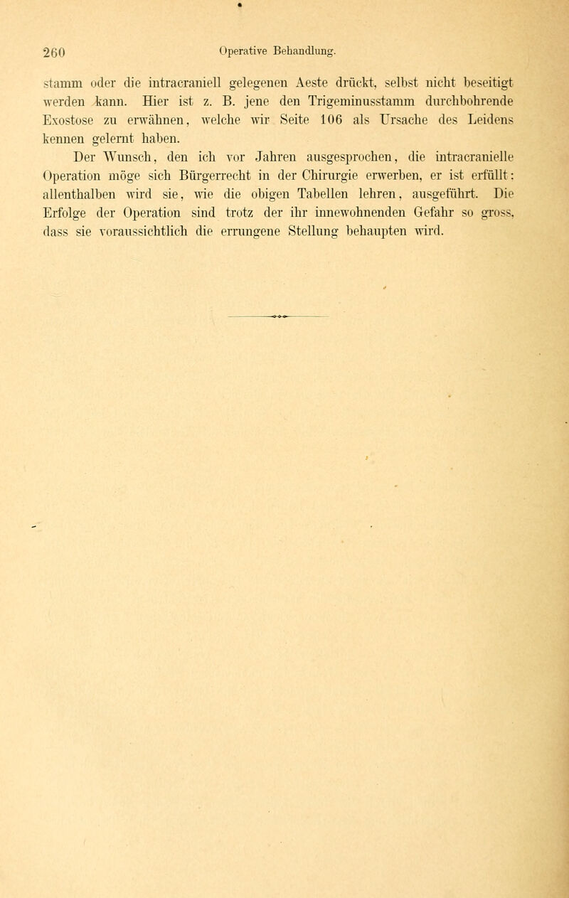 stamm oder die intracraniell gelegeneu Aeste drückt, selbst nicht beseitigt werden kann. Hier ist z. B. jene den Trigeminusstamm durchbohrende Exostose zu erwähnen, welche wir Seite 106 als Ursache des Leidens kennen gelernt haben. Der Wunsch, den ich vor Jahren ausgesprochen, die intracranielle Operation möge sich Bürgen-echt in der Chirurgie erwerben, er ist erfüllt: allenthalben wird sie, wie die obigen Tabellen lehren, ausgeführt. Die Erfolge der Operation sind trotz der ihr innewohnenden Gefahr so gross, dass sie voraussichtlich die errungene Stellung behaupten wird.
