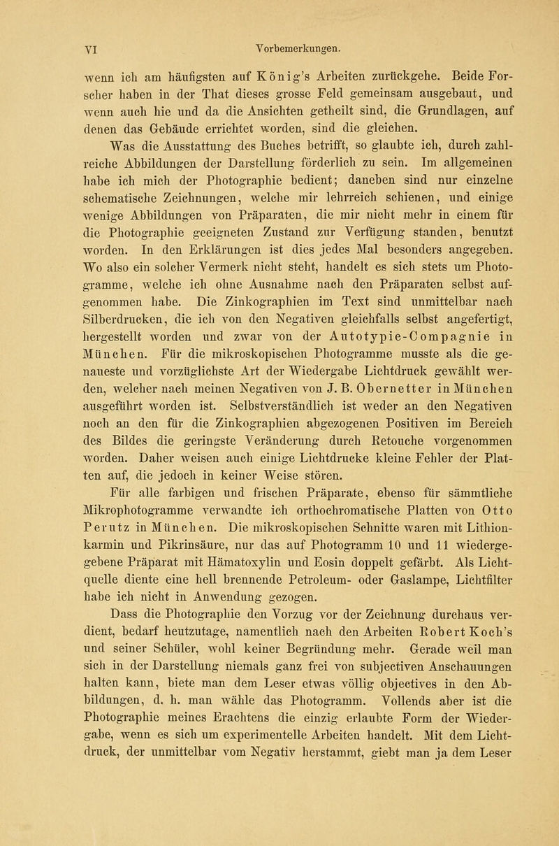wenn ich am häufigsten auf König's Arbeiten zurückgehe. Beide For- scher haben in der That dieses grosse Feld gemeinsam ausgebaut, und wenn auch hie und da die Ansichten getheilt sind, die Grundlagen, auf denen das Gebäude errichtet worden, sind die gleichen. Was die Ausstattung des Buches betrifft, so glaubte ich, durch zahl- reiche Abbildungen der Darstellung förderlich zu sein. Im allgemeinen habe ich mich der Photographie bedient; daneben sind nur einzelne sehematische Zeichnungen, welche mir lehrreich schienen, und einige wenige Abbildungen von Präpara,ten, die mir nicht mehr in einem für die Photographie geeigneten Zustand zur Verfügung standen, benutzt worden. In den Erklärungen ist dies jedes Mal besonders angegeben. Wo also ein solcher Vermerk nicht steht, handelt es sich stets um Photo- gramme, welche ich ohne Ausnahme nach den Präparaten selbst auf- genommen habe. Die Zinkographien im Text sind unmittelbar nach Silberdrucken, die ich von den Negativen gleichfalls selbst angefertigt, hergestellt worden und zwar von der Autotypie-Compagnie in München. Für die mikroskopischen Photogramme musste als die ge- naueste und vorzüglichste Art der Wiedergabe Lichtdruck gewählt wer- den, welcher nach meinen Negativen von J. B. Obernetter in München ausgeführt worden ist. Selbstverständlich ist weder an den Negativen noch an den für die Zinkographien abgezogenen Positiven im Bereich des Bildes die geringste Veränderung durch Retouche vorgenommen worden. Daher weisen auch einige Lichtdrucke kleine Fehler der Plat- ten auf, die jedoch in keiner Weise stören. Für alle farbigen und frischen Präparate, ebenso für sämmtliche Mikrophotogramme verwandte ich orthochromatische Platten von Otto Perutz in München. Die mikroskopischen Schnitte waren mit Lithion- karmin und Pikrinsäure, nur das auf Photogramm 10 und 11 wiederge- gebene Präparat mit Hämatoxylin und Eosin doppelt gefärbt. Als Licht- quelle diente eine hell brennende Petroleum- oder Gaslampe, Lichtfilter habe ich nicht in Anwendung gezogen. Dass die Photographie den Vorzug vor der Zeichnung durchaus ver- dient, bedarf heutzutage, namentlich nach den Arbeiten Robert Koch's und seiner Schüler, wohl keiner Begründung mehr. Gerade weil man sich in der Darstellung niemals ganz frei von subjectiven Anschauungen halten kann, biete man dem Leser etwas völlig objectives in den Ab- bildungen, d. h. man wähle das Photogramm. Vollends aber ist die Photographie meines Eraehtens die einzig erlaubte Form der Wieder- gabe, wenn es sich um experimentelle Arbeiten handelt. Mit dem Licht- druck, der unmittelbar vom Negativ herstammt, giebt man ja dem Leser
