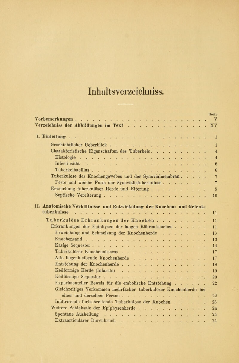 Inhaltsverzeichniss. Seite Yorbemerkungen V Verzeichniss der Abbildungen im Text XV I. Einleitung 1 Geschichtlicher Ueberblick 1 Charakteristische Eigenschaften des Tuberkels 4 Histologie 4 Infectiosität 6 Tuberkelbacillus 6 Tuberkulose des Knochengewebes und der Synovialmembran 7 Feste und weiche Form der Synovialistuberkulose 7 Erweichung tuberkulöser Herde und Eiterung 8 Septische Vereiterung 10 IL Anatomische Verhältnisse und Entwickelung der Knochen- und Gelenk- tuherkulose U Tuberkulöse Erkrankungen der Knochen 11 Erkrankungen der Epiphysen der langen Köhrenknochen 11 Erweichung und Schmelzung der Knochenherde 13 Knochensand 13 Käsige Sequester . . . . 14 Tuberkulöser Knochenabscess 17 Alte liegenbleibende Knochenherde 17 Entstehung der Knochenherde 18 Keilförmige Herde (Infarcte) 19 Keilförmige Sequester 20 Experimenteller Beweis für die embolische Entstehung 22 Gleichzeitiges Vorkommen mehrfacher tuberkulöser Knochenherde bei einer und derselben Person 22 Infiltrirende fortschreitende Tuberkulose der Knochen 23 Weitere Schicksale der Epiphysenherde 24 Spontane Ausheilung 24 Extraarticulärer Durchbruch , . . 24