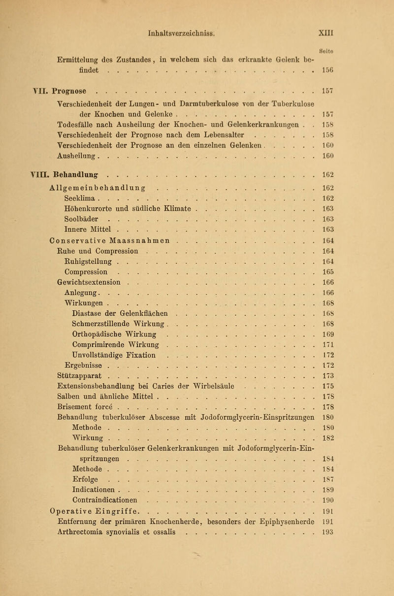 Seite Ermittelung des Zustandes, in welchem sich das erkrankte Gelenk be- findet 15G VII. Prognose 157 Verschiedenheit der Lungen- und Darmtuberkulose von der Tuberkulose der Knochen und Gelenke 157 Todesfälle nach Ausheilung der Knochen- und Gelenkerkrankungen . . 158 Verschiedenheit der Prognose nach dem Lebensalter 158 Verschiedenheit der Prognose an den einzelnen Gelenken IGO Ausheilung 160 Vin. Behandlungr 162 Allgemeinbehändlung 162 Seeklima 162 Höhenkurorte und südliche Klimate 163 Soolbäder 163 Innere Mittel 163 Conservative Maassnahmen 164 Kühe und Compression 164 Kuhigstellung 164 Compression 165 Gewichtsextension 166 Anlegung 166 Wirkungen 168 Diastase der Gelenkflächen 168 Schmerzstillende Wirkung 168 Orthopädische Wirkung 169 Comprimirende Wirkung 171 Unvollständige Fixation 172 Ergebnisse 172 Stützapparat 173 Extensionsbehandlung bei Caries der Wirbelsäule 175 Salben und ähnliche Mittel 17S Brisement force 178 Behandlung tuberkulöser Abscesse mit Jodoformglycerin-Einspritzungen 180 Methode 180 Wirkung 182 Behandlung tuberkulöser Gelenkerkrankungen mit Jodoformglycerin-Ein- spritzungen 184 Methode . 184 Erfolge 187 Indicationen 189 Contraindicationen 190 Operative Eingriffe 191 Entfernung der primären Knochenherde, besonders der Epiphysenherde 191 Arthrectomia synovialis et ossalis 193