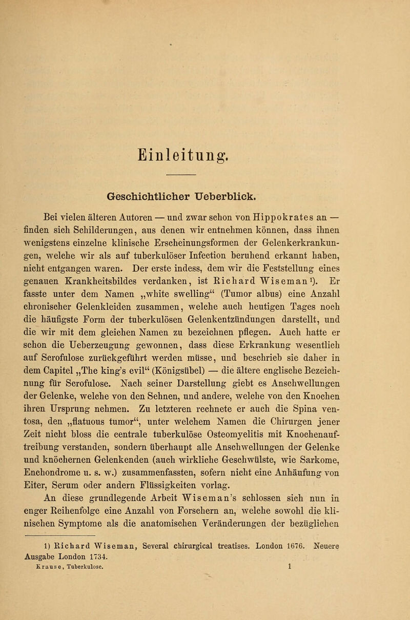 Einleitung. Geschichtliclier Ueberblick. Bei vielen älteren Autoren — und zwar schon von Hippokrates an — finden sich Schilderungen, aus denen wir entnehmen können, dass ihnen wenigstens einzelne klinische Erscheinungsformen der Gelenkerkrankun- gen, welche wir als auf tuberkulöser Infection beruhend erkannt haben, nicht entgangen waren. Der erste indess, dem wir die Feststellung eines genauen Krankheitsbildes verdanken, ist Richard Wisemani). Er fasste unter dem Namen „white swelling (Tumor albus) eine Anzahl chronischer Gelenkleiden zusammen, welche auch heutigen Tages noch die häufigste Form der tuberkulösen Gelenkentzündungen darstellt, und die wir mit dem gleichen Namen zu bezeichnen pflegen. Auch hatte er schon die Ueberzeugung gewonnen, dass diese Erkrankung wesentlich auf Scrofulose zurückgeführt werden müsse, und beschrieb sie daher in dem Capitel „The king's evil (Königsübel) — die ältere englische Bezeich- nung für Scrofulose. Nach seiner Darstellung giebt es Anschwellungen der Gelenke, welche von den Sehnen, und andere, welche von den Knochen ihren Ursprung nehmen. Zu letzteren rechnete er auch die Spina ven- tosa, den „flatuous tumor, unter welchem Namen die Chirurgen jener Zeit nicht bloss die centrale tuberkulöse Osteomyelitis mit Knochenauf- treibung verstanden, sondern überhaupt alle Anschwellungen der Gelenke und knöchernen Gelenkenden (auch wirkliche Geschwülste, wie Sarkome, Enchondrome u. s. w.) zusammenfassten, sofern nicht eine Anhäufung von Eiter, Serum oder andern Flüssigkeiten vorlag. An diese grundlegende Arbeit Wiseman's schlössen sich nun in enger Eeihenfolge eine Anzahl von Forschern an, welche sowohl die kli- nischen Symptome als die anatomischen Veränderungen der bezüglichen 1) Richard Wiseman, Several chirurgical treatises. London 1676. Neuere Ausgabe London 1734.