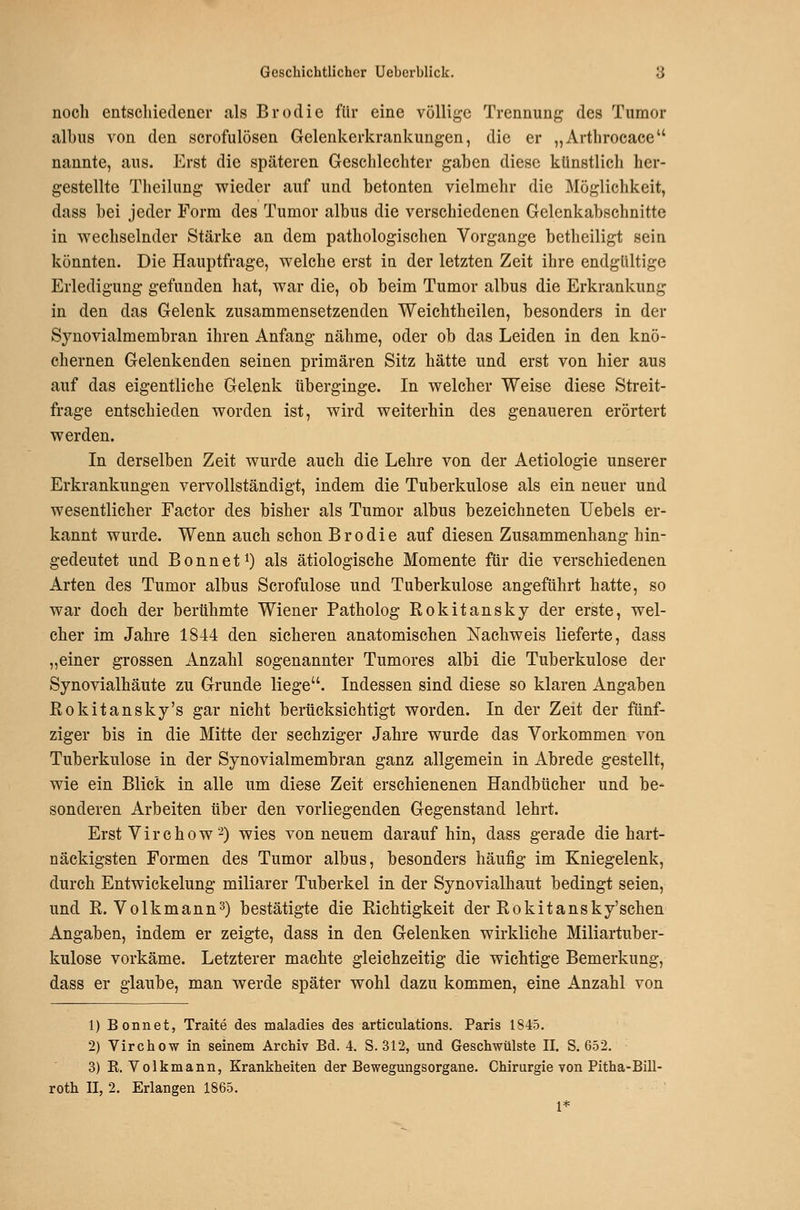 noch entschiedener als Brodie für eine völlige Trennung des Tumor albus von den scrofulösen Gelenkerkrankungen, die er „Arthrocace nannte, aus. Erst die späteren Geschlechter gaben diese künstlich her- gestellte Theilung v^ieder auf und betonten vielmehr die Möglichkeit, dass bei jeder Form des Tumor albus die verschiedenen Gelenkabschnitte in v^^echselnder Stärke an dem pathologischen Vorgange betheiligt sein könnten. Die Hauptfrage, welche erst in der letzten Zeit ihre endgültige Erledigung gefunden hat, war die, ob beim Tumor albus die Erkrankung in den das Gelenk zusammensetzenden Weichtheilen, besonders in der Synovialmembran ihren Anfang nähme, oder ob das Leiden in den knö- chernen Gelenkenden seinen primären Sitz hätte und erst von hier aus auf das eigentliche Gelenk tiberginge. In welcher Weise diese Streit- frage entschieden worden ist, wird weiterhin des genaueren erörtert werden. In derselben Zeit wurde auch die Lehre von der Aetiologie unserer Erkrankungen vervollständigt, indem die Tuberkulose als ein neuer und wesentlicher Factor des bisher als Tumor albus bezeichneten Uebels er- kannt wurde. Wenn auch schon Brodie auf diesen Zusammenhang hin- gedeutet und B 0 n n e 11) als ätiologische Momente für die verschiedenen Arten des Tumor albus Scrofulose und Tuberkulose angeführt hatte, so war doch der berühmte Wiener Patholog Rokitansky der erste, wel- cher im Jahre 1844 den sicheren anatomischen Nachweis lieferte, dass „einer grossen Anzahl sogenannter Tumores albi die Tuberkulose der Synovialhäute zu Grunde liege. Indessen sind diese so klaren Angaben Rokitansky's gar nicht berücksichtigt worden. In der Zeit der fünf- ziger bis in die Mitte der sechziger Jahre wurde das Vorkommen von Tuberkulose in der Synovialmembran ganz allgemein in Abrede gestellt, wie ein Blick in alle um diese Zeit erschienenen Handbücher und be- sonderen Arbeiten über den vorliegenden Gegenstand lehrt. Erst V i r c h 0 w ■-) wies von neuem darauf hin, dass gerade die hart- näckigsten Formen des Tumor albus, besonders häufig im Kniegelenk, durch Entwickelung miliarer Tuberkel in der Synovialhaut bedingt seien, und R. Volkmann^) bestätigte die Richtigkeit der Rokitansky'schen Angaben, indem er zeigte, dass in den Gelenken wirkliche Miliartuber- kulose vorkäme. Letzterer machte gleichzeitig die wichtige Bemerkung, dass er glaube, man werde später wohl dazu kommen, eine Anzahl von 1) Bonnet, Traite des maladies des articulations. Paris 1845. 2) Virchow in seinem Archiv Bd. 4. 8.312, und Geschwülste II. S. 652. 3) K. Volkmann, Krankheiten der Bewegungsorgane. Chirurgie von Pitha-Bill- roth 11, 2. Erlangen 1865. 1*
