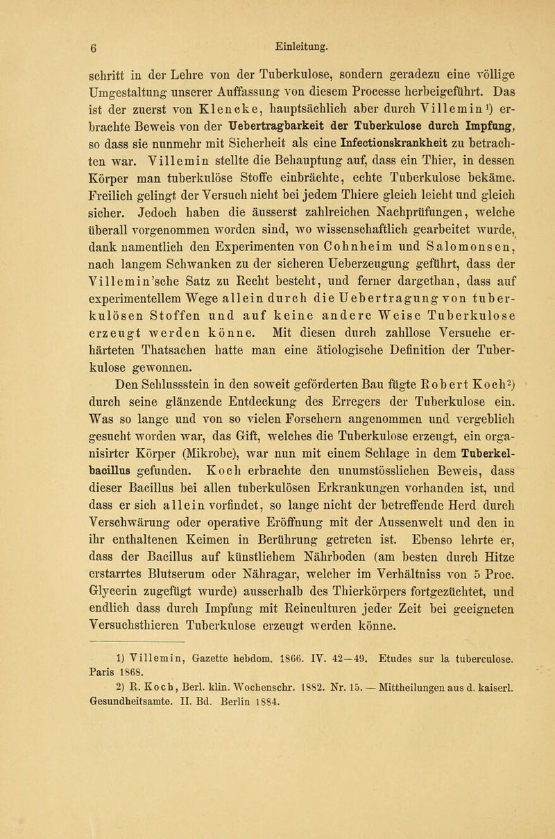 schritt ia der Lehre von der Tuberkulose, sondern geradezu eine völlige Umgestaltung unserer Auffassung von diesem Processe herbeigeführt. Das ist der zuerst von Klencke, hauptsächlich aber durch Vi 11 emini) er- brachte Beweis von der TJebertragbarkeit der Tuberkulose durch Impfung, so dass sie nunmehr mit Sicherheit als eine Infectionskrankheit zu betrach- ten war. Villemin stellte die Behauptung auf, dass ein Thier, in dessen Körper man tuberkulöse Stoffe einbrächte, echte Tuberkulose bekäme. Freilich gelingt der Versuch nicht bei jedem Thiere gleich leicht und gleich sicher. Jedoch haben die äusserst zahlreichen Nachprüfungen, welche tiberall vorgenommen worden sind, wo wissenschaftlich gearbeitet wurde, dank namentlich den Experimenten von Cohnheim und Salomonsen, nach langem Schwanken zu der sicheren Ueberzeugung geführt, dass der Villemin'sehe Satz zu Recht besteht, und ferner dargethan, dass auf experimentellem Wege allein durch die Uebertragung von tuber- kulösen Stoffen und auf keine andere Weise Tuberkulose erzeugt werden könne. Mit diesen durch zahllose Versuche er- härteten Thatsachen hatte man eine ätiologische Definition der Tuber- kulose gewonnen. Den Schlussstein in den soweit geförderten Bau fügte Robert Koch^} durch seine glänzende Entdeckung des Erregers der Tuberkulose ein. Was so lange und von so vielen Forschern angenommen und vergeblich gesucht worden war, das Gift, welches die Tuberkulose erzeugt, ein orga- nisirter Körper (Mikrobe), war nun mit einem Schlage in dem Tuberkel- bacillus gefunden. Koch erbrachte den unumstösslichen Beweis, dass dieser Bacillus bei allen tuberkulösen Erkrankungen vorhanden ist, und dass ersieh allein vorfindet, so lange nicht der betreffende Herd durch Verschwärung oder operative Eröffnung mit der Aussenwelt und den in ihr enthaltenen Keimen in Berührung getreten ist. Ebenso lehrte er, dass der Bacillus auf künstlichem Nährboden (am besten durch Hitze erstarrtes Blutserum oder Nähragar, welcher im Verhältniss von 5 Proc. Glyeerin zugefügt wurde) ausserhalb des Thierkörpers fortgezüchtet, und endlich dass durch Impfung mit Reineulturen jeder Zeit bei geeigneten Versuchsthieren Tuberkulose erzeugt werden könne. 1) Villemin, Gazette hebdom. 1866. IV. 42—49. Etudes sur la tuberculose. Paris 1868. 2) R. Koch, Berl. klin. Wochenschr. 1882. Nr. 15. — Mittheilungen aus d. kaiserl. Gesundheitsamte. II. Bd. Berlin 1884.