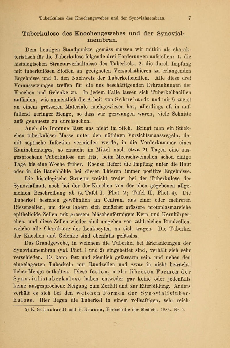 Tuberkulose des Knochengewebes und der Synovial- membran. Dem beutigen Standpunkte gemäss müssen wir mithin als charak- teristisch für die Tuberkulose folgende drei Forderungen aufstellen: 1. die histologischen Structurverbältnisse des Tuberkels, 2. die durch Impfung mit tuberkulösen Stoffen an geeigneten Versuchsthieren zu erlangenden Ergebnisse und 3. den Nachweis der Tuberkelbacillen. Alle diese drei Voraussetzungen treffen für die uns beschäftigenden Erkrankungen der Knochen und Gelenke zu. In jedem Falle lassen sich Tuberkelbacillen auffinden, wie namentlich die Arbeit von Schuchardt und mir ^) zuerst an einem grösseren Materiale nachgewiesen hat, allerdings oft in auf- fallend geringer Menge, so dass wir gezwungen waren, viele Schnitte aufs genaueste zu durchsuchen. Auch die Impfung lässt uns nicht im Stich. Bringt man ein Stück- chen tuberkulöser Masse unter den nöthigen Vorsichtsmaassregeln, da- mit septische Infection vermieden werde, in die Vorderkammer eines Kaninchenauges, so entsteht im Mittel nach etwa 21 Tagen eine aus- gesprochene Tuberkulose der Iris, beim Meerschweinchen schon einige Tage bis eine Woche früher. Ebenso liefert die Impfung unter die Haut oder in die Bauchhöhle bei diesen Thieren immer positive Ergebnisse. Die histologische Structur weicht weder bei der Tuberkulose der Synovialhaut, noch bei der der Knochen von der oben gegebenen allge- meinen Beschreibung ab (s. Tafel I, Phot. 2; Tafel II, Phot. 4). Die Tuberkel bestehen gewöhnlich im Centrum aus einer oder mehreren Eiesenzellen, um diese lagern sich zunächst grössere protoplasmareiche epithelioide Zellen mit grossem bläschenförmigem Kern und Kernkörper- chen, und diese Zellen wieder sind umgeben von zahlreichen Eundzellen, welche alle Charaktere der Leukocyten an sich tragen. Die Tuberkel der Knochen und Gelenke sind ebenfalls gefässlos. Das Grundgewebe, in welchem die Tuberkel bei Erkrankungen der Synovialmembran (vgl. Phot. 1 und 2) eingebettet sind, verhält sich sehr verschieden. Es kann fest und ziemlich gefässarm sein, und neben den eingelagerten Tuberkeln nur Rundzellen und zwar in nicht beträcht- licher Menge enthalten. Diese festen, mehr fibrösen Formen der Synovialistuberkulose haben entweder gar keine oder jedenfalls keine ausgesprochene Neigung zum Zerfall und zur Eiterbildung. Anders verhält es sich bei den weichen Formen der Synovialistuber- kulose. Hier liegen die Tuberkel in einem vollsaftigen, sehr reich- 2) K. Schuchardt und F. Krause, Fortschritte der Medicin. 1883. Nr. 9.
