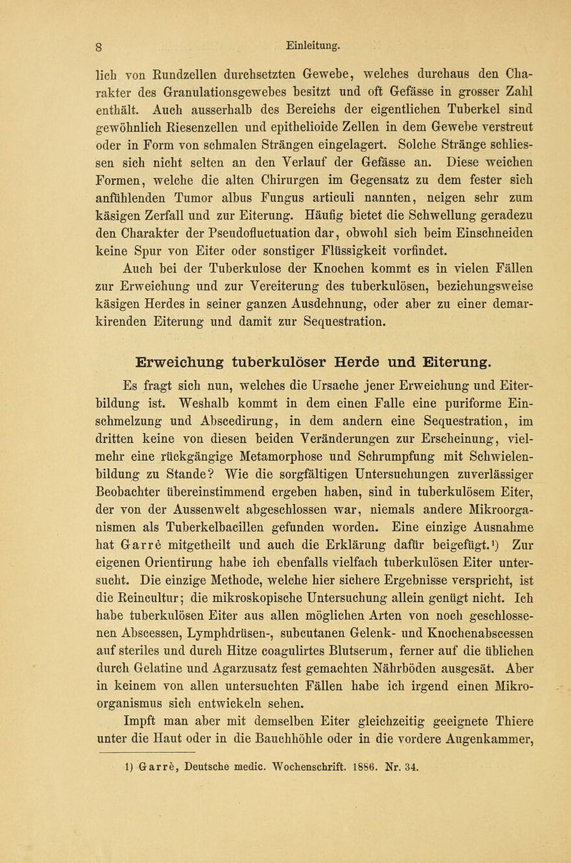 lieh von Kundzellen durchsetzten Glewebe, welches durchaus den Cha- rakter des Granulationsgewebes besitzt und oft Gefässe in grosser Zahl enthält. Auch ausserhalb des Bereichs der eigentlichen Tuberkel sind gewöhnlich Eiesenzellen und epithelioide Zellen in dem Gewebe verstreut oder in Form von schmalen Strängen eingelagert. Solche Stränge schlies- sen sich nicht selten an den Verlauf der Gefässe an. Diese weichen Formen, welche die alten Chirurgen im Gegensatz zu dem fester sich anfühlenden Tumor albus Fungus articuli nannten, neigen sehr zum käsigen Zerfall und zur Eiterung. Häufig bietet die Schwellung geradezu den Charakter der Pseudofluctuation dar, obwohl sich beim Einschneiden keine Spur von Eiter oder sonstiger Flüssigkeit vorfindet. Auch bei der Tuberkulose der Knochen kommt es in vielen Fällen zur Erweichung und zur Vereiterung des tuberkulösen, beziehungsweise käsigen Herdes in seiner ganzen Ausdehnung, oder aber zu einer demar- kirenden Eiterung und damit zur Sequestration. Erweicliung tuberkulöser Herde und Eiterung. Es fragt sich nun, welches die Ursache jener Erweichung und Eiter- bildung ist. Weshalb kommt in dem einen Falle eine puriforme Ein- schmelzung und Abscedirung, in dem andern eine Sequestration, im dritten keine von diesen beiden Veränderungen zur Erscheinung, viel- mehr eine rückgängige Metamorphose und Schrumpfung mit Schwielen- bildung zu Stande? Wie die sorgfältigen Untersuchungen zuverlässiger Beobachter übereinstimmend ergeben haben, sind in tuberkulösem Eiter, der von der Aussenwelt abgeschlossen war, niemals andere Mikroorga- nismen als Tuberkelbacillen gefunden worden. Eine einzige Ausnahme hat Garre mitgetheilt und auch die Erklärung dafür beigefügt.') Zur eigenen Orientirung habe ich ebenfalls vielfach tuberkulösen Eiter unter- sucht. Die einzige Methode, welche hier sichere Ergebnisse verspricht, ist die Eeincultur; die mikroskopische Untersuchung allein genügt nicht. Ich habe tuberkulösen Eiter aus allen möglichen Arten von noch geschlosse- nen Abscessen, Lymphdrüsen-, subcutanen Gelenk- und Knochenabscessen auf steriles und durch Hitze coagulirtes Blutserum, ferner auf die üblichen durch Gelatine und Agarzusatz fest gemachten Nährböden ausgesät. Aber in keinem von allen untersuchten Fällen habe ich irgend einen Mikro- organismus sich entwickeln sehen. Impft man aber mit demselben Eiter gleichzeitig geeignete Thiere unter die Haut oder in die Bauchhöhle oder in die vordere Augenkammer, 1) Garre, Deutsche medic. Wochenschrift. 1886. Nr. 34,