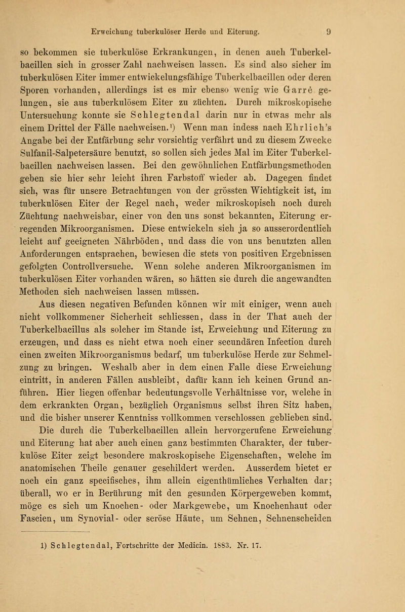 SO bekommen sie tuberkulöse Erkrankungen, in denen auch Tuberkel- baeillen sieh in grosser Zahl nachweisen lassen. Es sind also sicher im tuberkulösen Eiter immer entvvickelungsfäbige Tuberkelbacillen oder deren Sporen vorhanden, allerdings ist es mir ebenso wenig wie Garrö ge- lungen, sie aus tuberkulösem Eiter zu züchten. Durch mikroskopische Untersuchung konnte sie Schlegtendal darin nur in etwas mehr als einem Drittel der Fälle nachweisen.') Wenn man indess nach Ehrlich's Angabe bei der Entfärbung sehr vorsichtig verfährt und zu diesem Zwecke Sulfanil-Salpetersäure benutzt, so sollen sich jedes Mal im Eiter Tuberkel- bacillen nachweisen lassen. Bei den gewöhnlichen Entfärbungsmethoden geben sie hier sehr leicht ihren Farbstoff wieder ab. Dagegen findet sich, was für unsere Betrachtungen von der grössten Wichtigkeit ist, im tuberkulösen Eiter der Regel nach, weder mikroskopisch noch durch Züchtung nachweisbar, einer von den uns sonst bekannten, Eiterung er- regenden Mikroorganismen. Diese entwickeln sich ja so ausserordentlich leicht auf geeigneten Nährböden, und dass die von uns benutzten allen Anforderungen entsprachen, bewiesen die stets von positiven Ergebnissen gefolgten Controllversuche. Wenn solche anderen Mikroorganismen im tuberkulösen Eiter vorhanden wären, so hätten sie durch die angewandten Methoden sich nachweisen lassen müssen. Aus diesen negativen Befunden können wir mit einiger, wenn auch nicht vollkommener Sicherheit schliessen, dass in der That auch der Tuberkelbacillus als solcher im Stande ist, Erweichung und Eiterung zu erzeugen, und dass es nicht etwa noch einer secundären Infection durch einen zweiten Mikroorganismus bedarf, um tuberkulöse Herde zur Schmel- zung zu bringen. Weshalb aber in dem einen Falle diese Erweichung eintritt, in anderen Fällen ausbleibt, dafür kann ich keinen Grund an- führen. Hier liegen offenbar bedeutungsvolle Verhältnisse vor, welche in dem erkrankten Organ, bezüglich Organismus selbst ihren Sitz haben, und die bisher unserer Kenntniss vollkommen verschlossen geblieben sind. Die durch die Tuberkelbacillen allein hervorgerufene Erweichung und Eiterung hat aber auch einen ganz bestimmten Charakter, der tuber- kulöse Eiter zeigt besondere makroskopische Eigenschaften, welche im anatomischen Theile genauer geschildert werden. Ausserdem bietet er noch ein ganz specifisches, ihm allein eigenthümliches Verhalten dar; überall, wo er in Berührung mit den gesunden Körpergeweben kommt, möge es sich um Knochen- oder Markgewebe, um Knochenhaut oder Fascien, um Synovial- oder seröse Häute, um Sehnen, Sehnenscheiden 1) Schlegtendal, Fortschritte der Medicin. 1883. Nr. 17.