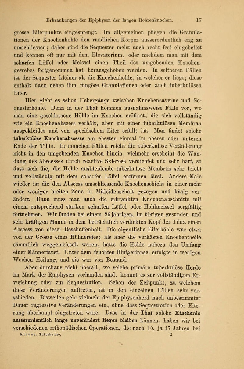 grosse Eiterpunkte eingesprengt. Tra allgemeinen pflegen die Granula- tionen der Knoclienliühle den rundlichen Körper ausserordentlich eng zu umschliessen; daher sind die Sequester meist auch recht fest eingebettet und können oft nur mit dem Elevatorium, oder nachdem man mit dem scharfen Löffel oder Meissel einen Theil des umgebenden Knochen- gewebes fortgenommen hat, herausgehoben werden. In seltneren Fällen ist der Sequester kleiner als die Knochenhöhle, in welcher er liegt; diese enthält dann neben ihm fungöse Granulationen oder auch tuberkulösen Eiter. Hier giebt es schon Uebergänge zwischen Knochencaverne und Se- questerhöhle. Denn in der That kommen ausnahmsweise Fälle vor, wo man eine geschlossen« Höhle im Knochen eröffnet, die sich vollständig wie ein Knochenabscess verhält, aber mit einer tuberkulösen Membran ausgekleidet und von specifischem Eiter erfüllt ist. Man findet solche tuberkulöse Knochenabscesse am ehesten einmal im oberen oder unteren Ende der Tibia. In manchen Fällen reicht die tuberkulöse Veränderung nicht in den umgebenden Knochen hinein, vielmehr erscheint die Wan- dung des Abscesses durch reactive Sklerose verdichtet und sehr hart, so dass sich die, die Höhle auskleidende tuberkulöse Membran sehr leicht und vollständig mit dem scharfen Löffel entfernen lässt. Andere Male wieder ist die den Abscess umschliessende Knochenschicht in einer mehr oder weniger breiten Zone in Mitleidenschaft gezogen und käsig ver- ändert. Dann muss man auch die erkrankten Knochenabschnitte mit einem entsprechend starken scharfen Löffel oder Hohlmeissel sorgfältig fortnehmen. Wir fanden bei einem 26jährigen, im übrigen gesunden und sehr kräftigen Manne in dem beträchtlich verdickten Kopf der Tibia einen Abscess von dieser Beschaffenheit. Die eigentliche Eiterhöhle war etwa von der Grösse eines Hühnereies; als aber die verkästen Knochentheile sämmtlich weggemeisselt waren, hatte die Höhle nahezu den Umfang einer Männerfaust. Unter dem feuchten Blutgerinnsel erfolgte in wenigen Wochen Heilung, und sie war von Bestand. Aber durchaus nicht überall, wo solche primäre tuberkulöse Herde im Mark der Epiphysen vorhanden sind, kommt es zur vollständigen Er- weichung oder zur Sequestration. Schon der Zeitpunkt, zu welchem diese Veränderungen auftreten, ist in den einzelnen Fällen sehr ver- schieden. Bisweilen geht vielmehr der Epiphysenherd nach unbestimmter Dauer regressive Veränderungen ein, ohne dass Sequestration oder Eite- rung überhaupt eingetreten wäre. Dass in der That solche Käseherde ausserordentlich lange unverändert liegen bleiben können, haben wir bei verschiedenen orthopädischen Operationen, die nach 10, ja 17 Jahren bei Krause, Tuberkulose. 2